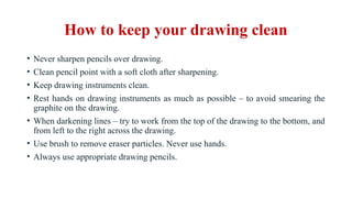 How to keep your drawing clean
• Never sharpen pencils over drawing.
• Clean pencil point with a soft cloth after sharpening.
• Keep drawing instruments clean.
• Rest hands on drawing instruments as much as possible – to avoid smearing the
graphite on the drawing.
• When darkening lines – try to work from the top of the drawing to the bottom, and
from left to the right across the drawing.
• Use brush to remove eraser particles. Never use hands.
• Always use appropriate drawing pencils.
 