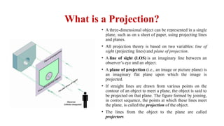 What is a Projection?
• A three-dimensional object can be repre­
sented in a single
plane, such as on a sheet of paper, using projecting lines
and planes.
• All projection theory is based on two variables: line of
sight (projecting lines) and plane of projection.
• A line of sight (LOS) is an imaginary line between an
observer’s eye and an object.
• A plane of projection (i.e., an image or picture plane) is
an imaginary flat plane upon which the image is
projected.
• If straight lines are drawn from various points on the
contour of an object to meet a plane, the object is said to
be projected on that plane. The figure formed by joining,
in correct sequence, the points at which these lines meet
the plane, is called the projection of the object.
• The lines from the object to the plane are called
projectors
 
