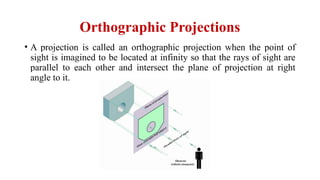 Orthographic Projections
• A projection is called an orthographic projection when the point of
sight is imagined to be located at infinity so that the rays of sight are
parallel to each other and intersect the plane of projection at right
angle to it.
 