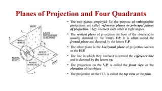 Planes of Projection and Four Quadrants
• The two planes employed for the purpose of orthographic
projections are called reference planes or principal planes
of projection. They intersect each other at right angles.
• The vertical plane of projection (in front of the observer) is
usually denoted by the letters V.P. It is often called the
frontal plane and denoted by the letters F.P.
• The other plane is the horizontal plane of projection known
as the H.P.
• The line in which they intersect is termed the reference line
and is denoted by the letters xy.
• The projection on the V.P. is called the front view or the
elevation of the object.
• The projection on the H.P. is called the top view or the plan.
 