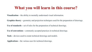 What you will learn in this course?
Visualization – the ability to mentally understand visual information.
Graphics theory – geometry and projection techniques used for the preparation of drawings.
Use of standards – set of rules for the preparation of technical drawings.
Use of conventions – commonly accepted practices in technical drawings.
Tools – devices used to create technical drawings and models.
Applications – the various uses for technical drawings.
 
