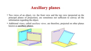 Auxiliary planes
• Two views of an object, viz. the front view and the top view (projected on the
principal planes of projection), are sometimes not sufficient to convey all the
information regarding the object.
• Additional views, called auxiliary views, are therefore, projected on other planes
known as auxiliary planes.
 