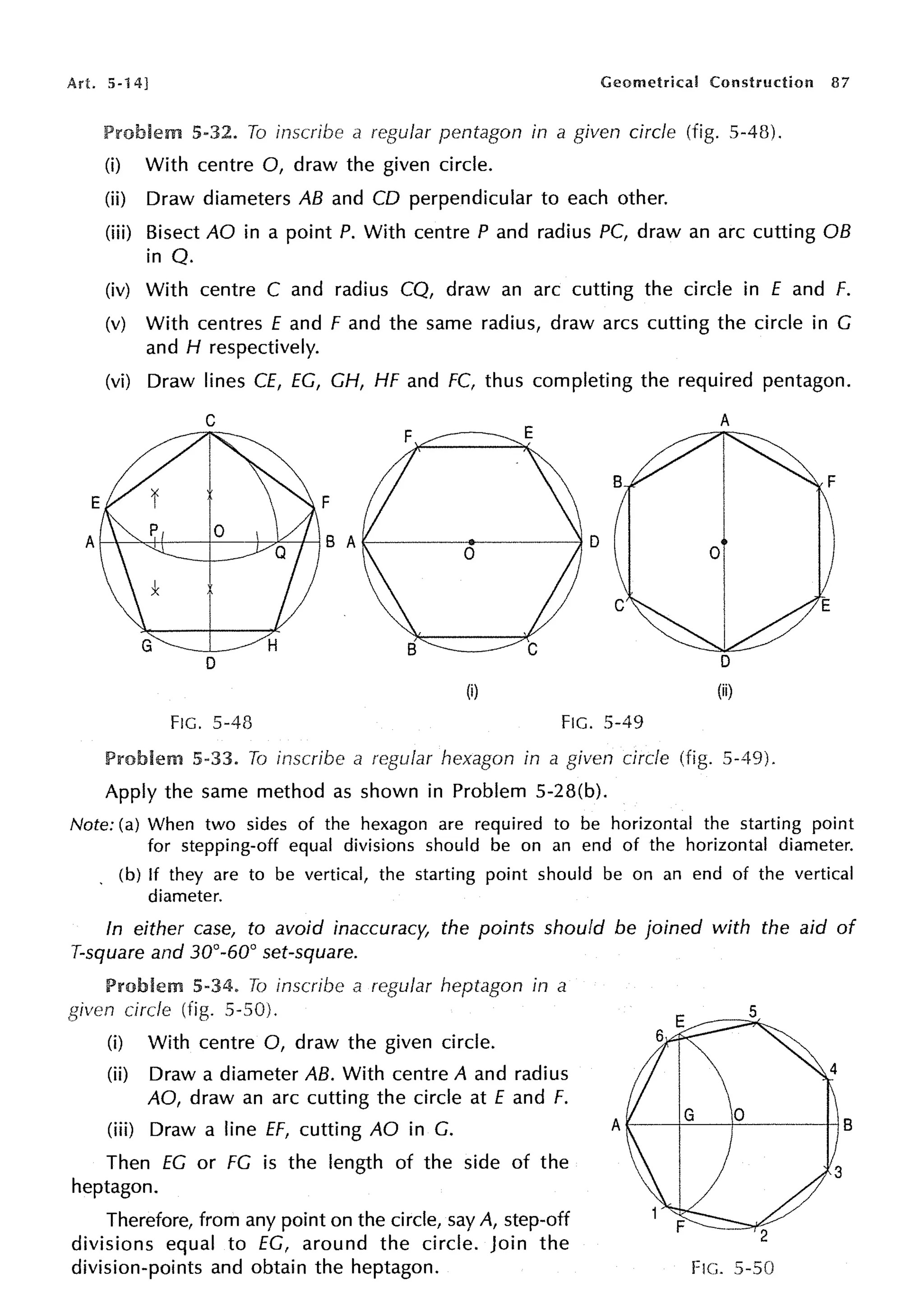 Art. 5-14] Geometrical Construction 87
Problem 5-32. To inscribe a regular pentagon in a given circle (fig. 5-48).
(i) With centre 0, draw the given circle.
(ii) Draw diameters AB and CD perpendicular to each other.
(iii) Bisect AO in a point P. With centre P and radius PC, draw an arc cutting OB
in Q.
(iv) With centre C and radius CQ, draw an arc cutting the circle in E and f.
(v) With centres f and f and the same radius, draw arcs cutting the circle in C
and H respectively.
(vi) Draw lines Cf, EC, CH, HF and FC, thus completing the required pentagon.
(i)
FIG. 5-48 FIG. 5-49
Problem 5-33. To inscribe a regular hexagon in a given circle (fig. 5-49).
Apply the same method as shown in Problem 5-28(b).
Note: (a) When two sides of the hexagon are required to be horizontal the starting point
for stepping-off equal divisions should be on an end of the horizontal diameter.
. (b) If they are to be vertical, the starting point should be on an end of the vertical
diameter.
In either case, to avoid inaccuracy, the points should be joined with the aid of
T-square and 30°-60° set-square.
Problem 5-34. To inscribe a regular heptagon in a
circle (fig.
(i) With centre 0, draw the given circle.
(ii) Draw a diameter AB. With centre A and radius
AO, draw an arc cutting the circle at E and f.
(iii) Draw a line ff, cutting AO in C.
Then EC or FC is the length of the side of the
heptagon.
Therefore, from any point on the circle, say A, step-off
divisions equal to EC, around the circle. Join the
division-points and obtain the heptagon.
4
3
FIG. 5-50
 