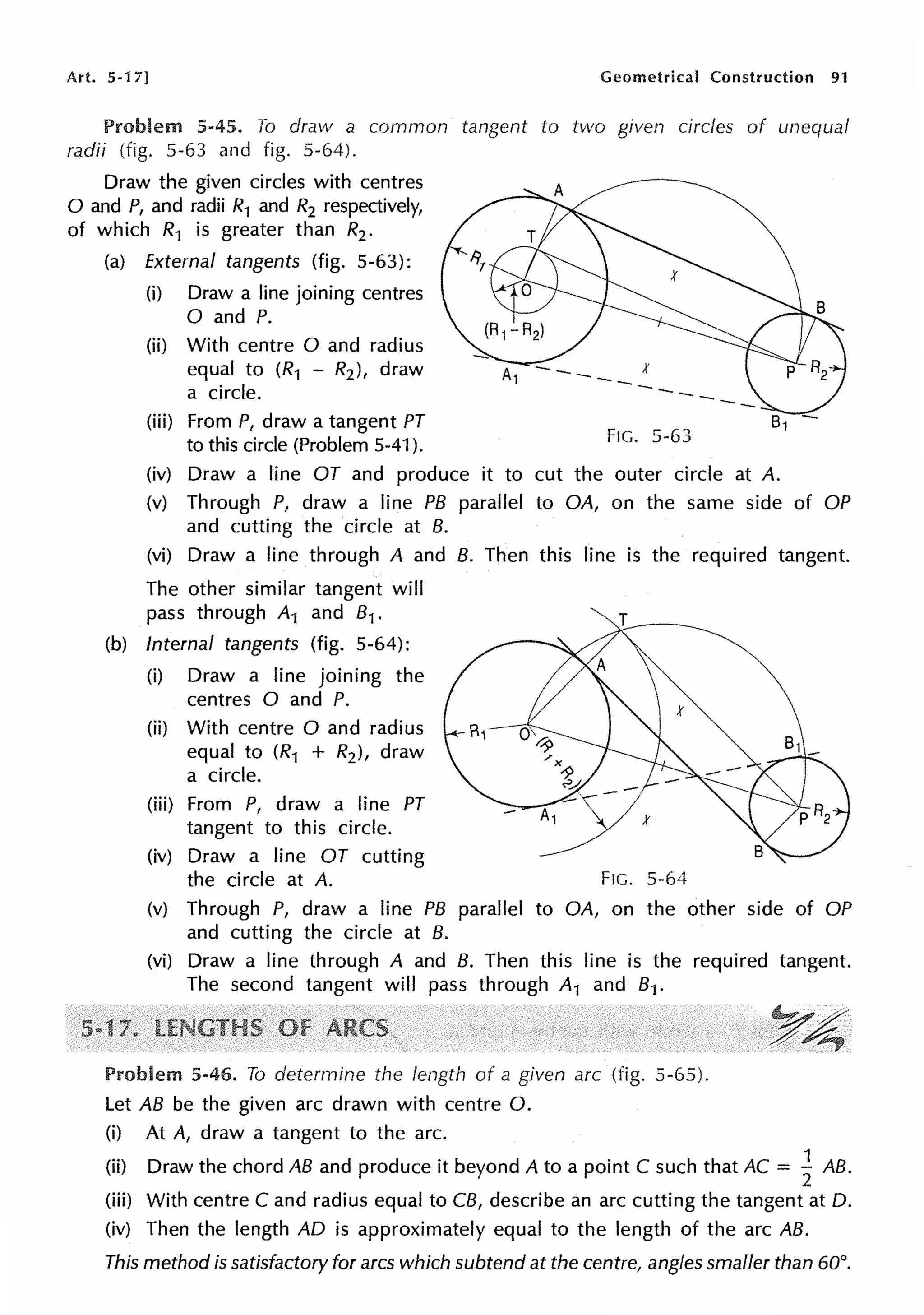 Art. 5-17] Geometrical Construction 91
Problem 5-45. To draw a common tangent to two given circles of unequal
radii (fig. 5-63 and fig. 5-64).
Draw the given circles with centres
0 and P, and radii R1 and R2 respectively,
of which R1 is greater than R2 •
(a) External tangents (fig. 5-63):
(i) Draw a line joining centres
0 and P.
(ii) With centre O and radius
equal to (R1 - R2 ), draw
a circle.
(iii) From P, draw a tangent PT
to this circle (Problem 5-41 ).
FIG. 5-63
(iv) Draw a line OT and produce it to cut the outer circle at A.
(v) Through P, draw a line PB parallel to OA, on the same side of OP
and cutting the circle at B.
(vi) Draw a line through A and B. Then this line is the required tangent.
The other similar tangent will
pass through A1 and 81 .
(b) Internal tangents (fig. 5-64):
(i) Draw a line joining the
centres O and P.
(ii) With centre O and radius
equal to (R1 + R2 ), draw
a circle.
(iii) From P, draw a line PT
tangent to this circle.
(iv) Draw a line OT cutting
the circle at A. F!G. 5-64
(v) Through P, draw a line PB parallel to OA, on the other side of OP
and cutting the circle at B.
(vi) Draw a line through A and B. Then this line is the required tangent.
The second tangent will pass through A1 and 81.
Problem 5-46. To determine the length of a given arc (fig. 5-65).
Let AB be the given arc drawn with centre 0.
(i) At A, draw a tangent to the arc.
(ii) Draw the chord AB and produce it beyond A to a point C such that AC = ~ AB.
(iii) With centre C and radius equal to CB, describe an arc cutting the tangent at D.
(iv) Then the length AD is approximately equal to the length of the arc AB.
This method is satisfactory for arcs which subtend at the centre, angles smaller than 60°.
 