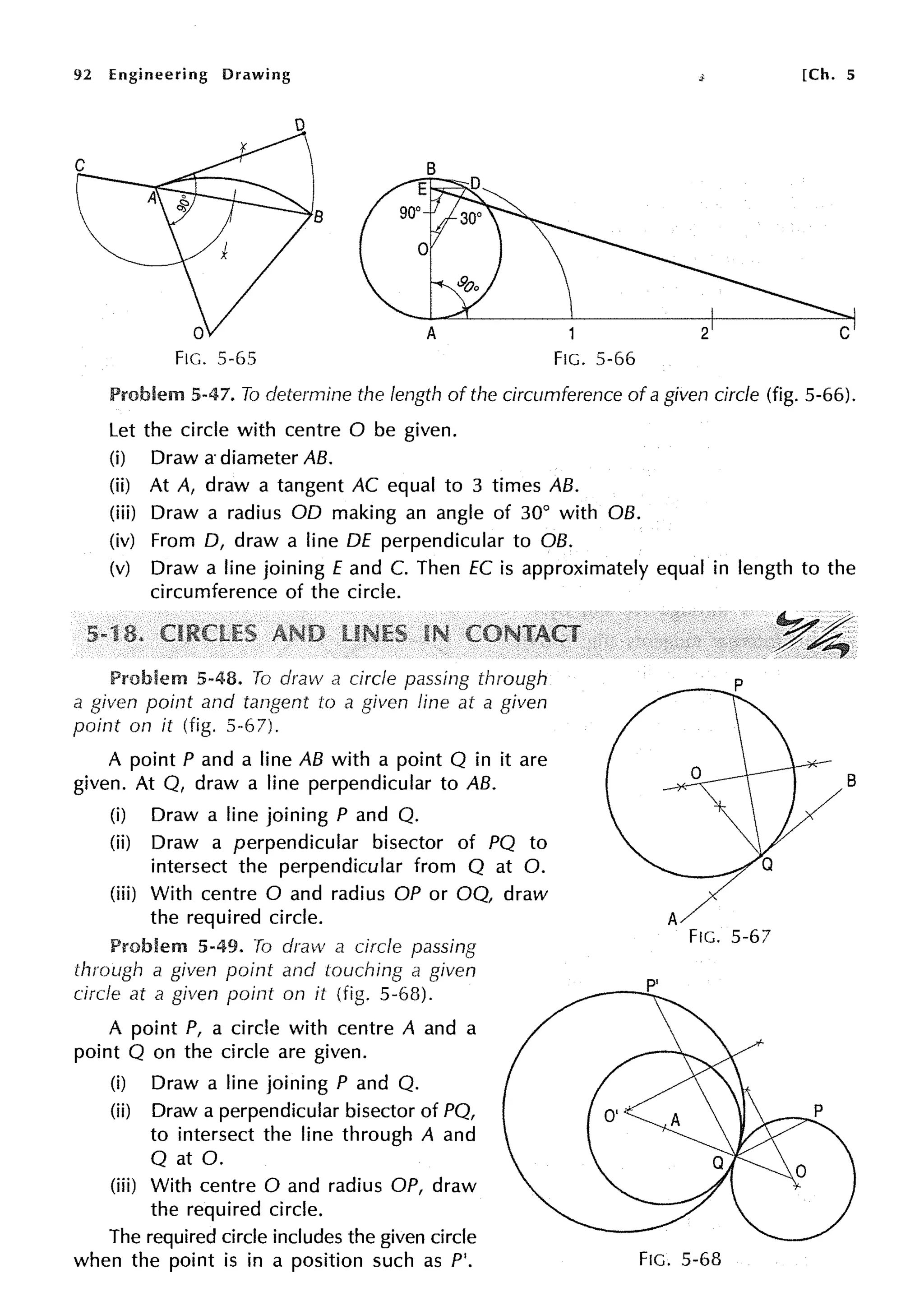 92 Engineering Drawing [Ch. 5
A 2 C
Fie. 5-65 Fie. 5-66
Problem 5-47. To determine the length of the circumference of a given circle (fig. 5-66).
Let the circle with centre O be given.
(i) Draw a- diameter AB.
(ii) At A, draw a tangent AC equal to 3 times AB.
(iii) Draw a radius OD making an angle of 30° with OB.
(iv) From D, draw a line DE perpendicular to OB.
(v) Draw a line joining E and C. Then EC is approximately equal in length to the
circumference of the circle.
Problem 5-48. To draw a circle passing through
a given point and tangent to a given fine at a given
point on it (fig. 5-6 7).
A point P and a line AB with a point Q in it are
given. At Q, draw a line perpendicular to AB.
(i) Draw a line joining P and Q.
(ii) Draw a perpendicular bisector of PQ to
intersect the perpendicular from Q at 0.
(iii) With centre O and radius OP or OQ, draw
the required circle.
Problem 5-49. To draw a circle passing
through a given point and touching a given
circle at a given point on it (fig. 5-68).
A point P, a circle with centre A and a
point Q on the circle are given.
(i) Draw a line joining P and Q.
(ii) Draw a perpendicular bisector of PQ,
to intersect the line through A and
Q at 0.
(iii) With centre O and radius OP, draw
the required circle.
The required circle includes the given circle
when the point is in a position such as P'.
B
A
Fie. 5-67
P'
Fie. 5-68
 