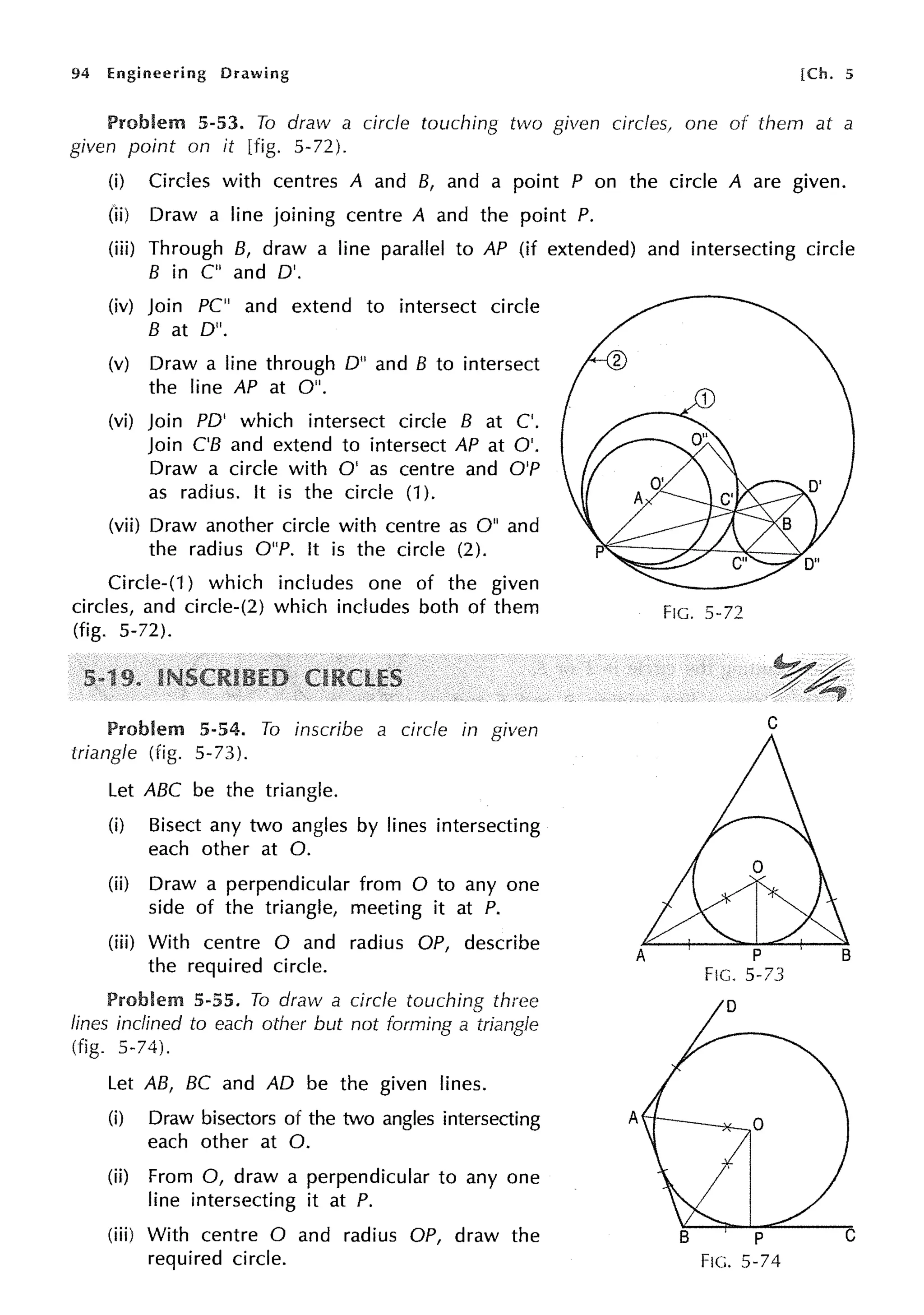 94 Engineering Drawing [Ch. 5
Problem 5-53. To draw a circle touching two given circles, one of them at a
given point on it [fig. 5-72).
(i) Circles with centres A and B, and a point P on the circle A are given.
(1i) Draw a line joining centre A and the point P.
(iii) Through B, draw a line parallel to AP (if extended) and intersecting circle
B in C" and D'.
(iv) Join PC" and extend to intersect circle
Bat D".
(v) Draw a line through D" and B to intersect
the line AP at O".
(vi) Join PD' which intersect circle B at C'.
Join C'B and extend to intersect AP at O'.
Draw a circle with O' as centre and O'P
as radius. It is the circle (1).
(vii) Draw another circle with centre as O" and
the radius O"P. It is the circle (2).
Circle-(1) which includes one of the given
circles, and circle-(2) which includes both of them
(fig. 5-72).
Problem 5-54. To inscribe a circle in given
triangle (fig. 5-73).
Let ABC be the triangle.
(i) Bisect any two angles by lines intersecting
each other at 0.
(ii) Draw a perpendicular from O to any one
side of the triangle, meeting it at P.
(iii) With centre O and radius OP, describe
the required circle.
Problem 5-55. To draw a circle touching three
lines inclined to each other but not forming a triangle
(fig. 5-74).
Let AB, BC and AD be the given lines.
(i) Draw bisectors of the two angles intersecting A
each other at 0.
(ii) From 0, draw a perpendicular to any one
line intersecting it at P.
(iii) With centre O and radius OP, draw the
required circle.
FIG. 5-72
C
F1c. 5-74
 