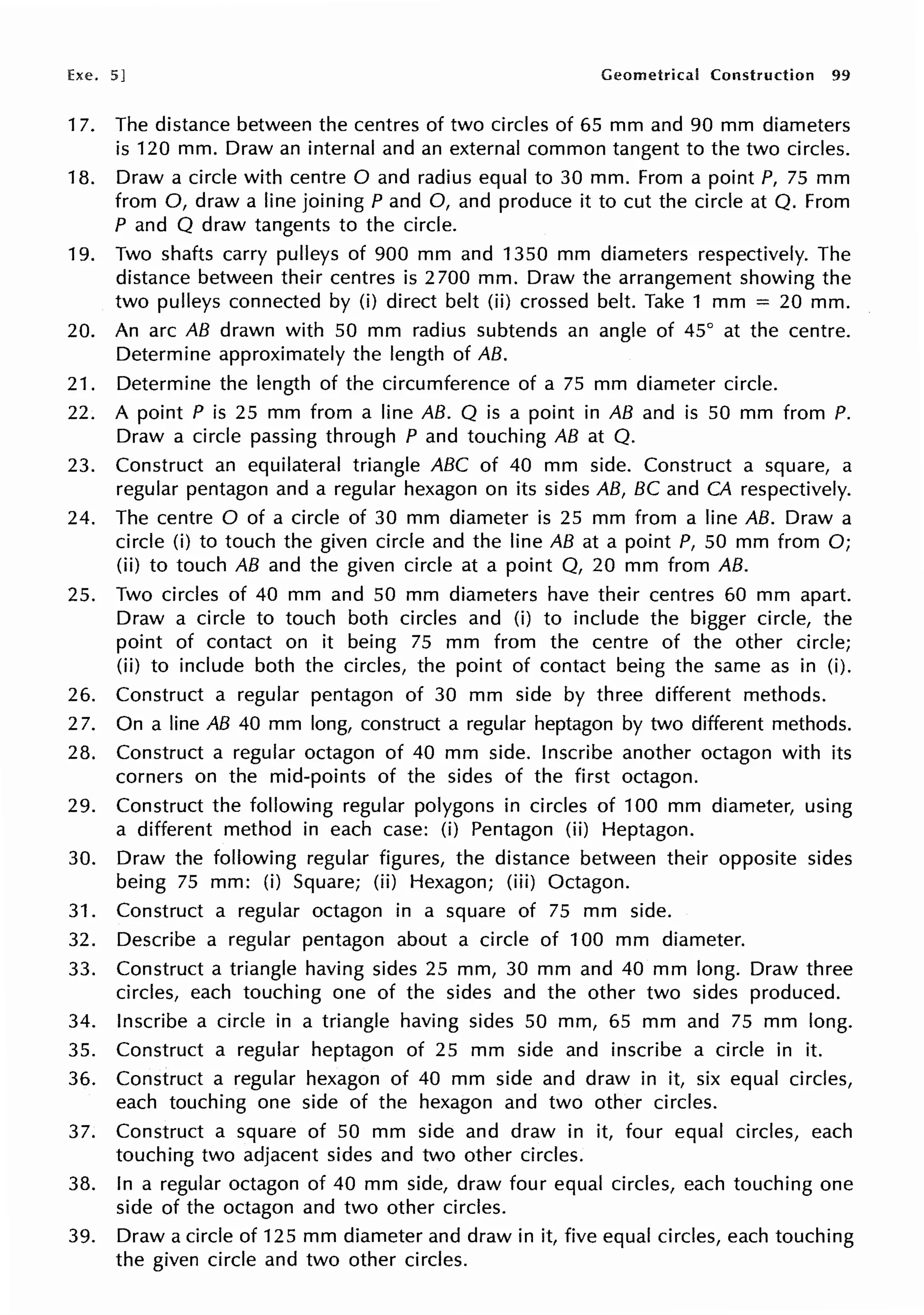 Exe. 5] Geometrical Construction 99
17. The distance between the centres of two circles of 65 mm and 90 mm diameters
is 120 mm. Draw an internal and an external common tangent to the two circles.
18. Draw a circle with centre O and radius equal to 30 mm. From a point P, 75 mm
from 0, draw a line joining P and 0, and produce it to cut the circle at Q. From
P and Q draw tangents to the circle.
19. Two shafts carry pulleys of 900 mm and 1350 mm diameters respectively. The
distance between their centres is 2 700 mm. Draw the arrangement showing the
two pulleys connected by (i) direct belt (ii) crossed belt. Take 1 mm = 20 mm.
20. An arc AB drawn with 50 mm radius subtends an angle of 45° at the centre.
Determine approximately the length of AB.
21. Determine the length of the circumference of a 75 mm diameter circle.
22. A point P is 25 mm from a line AB. Q is a point in AB and is 50 mm from P.
Draw a circle passing through P and touching AB at Q.
23. Construct an equilateral triangle ABC of 40 mm side. Construct a square, a
regular pentagon and a regular hexagon on its sides AB, BC and CA respectively.
24. The centre O of a circle of 30 mm diameter is 25 mm from a line AB. Draw a
circle (i) to touch the given circle and the line AB at a point P, 50 mm from O;
(ii) to touch AB and the given circle at a point Q, 20 mm from AB.
25. Two circles of 40 mm and 50 mm diameters have their centres 60 mm apart.
Draw a circle to touch both circles and (i) to include the bigger circle, the
point of contact on it being 75 mm from the centre of the other circle;
(ii) to include both the circles, the point of contact being the same as in (i).
26. Construct a regular pentagon of 30 mm side by three different methods.
27. On a line AB 40 mm long, construct a regular heptagon by two different methods.
28. Construct a regular octagon of 40 mm side. Inscribe another octagon with its
corners on the mid-points of the sides of the first octagon.
29. Construct the following regular polygons in circles of 100 mm diameter, using
a different method in each case: (i) Pentagon (ii) Heptagon.
30. Draw the following regular figures, the distance between their opposite sides
being 75 mm: (i) Square; (ii) Hexagon; (iii) Octagon.
31. Construct a regular octagon in a square of 75 mm side.
32. Describe a regular pentagon about a circle of 100 mm diameter.
33. Construct a triangle having sides 25 mm, 30 mm and 40 mm long. Draw three
circles, each touching one of the sides and the other two sides produced.
34. Inscribe a circle in a triangle having sides 50 mm, 65 mm and 75 mm long.
35. Construct a regular heptagon of 25 mm side and inscribe a circle in it.
36. Construct a regular hexagon of 40 mm side and draw in it, six equal circles,
each touching one side of the hexagon and two other circles.
37. Construct a square of 50 mm side and draw in it, four equal circles, each
touching two adjacent sides and two other circles.
38. In a regular octagon of 40 mm side, draw four equal circles, each touching one
side of the octagon and two other circles.
39. Draw a circle of 125 mm diameter and draw in it, five equal circles, each touching
the given circle and two other circles.
 