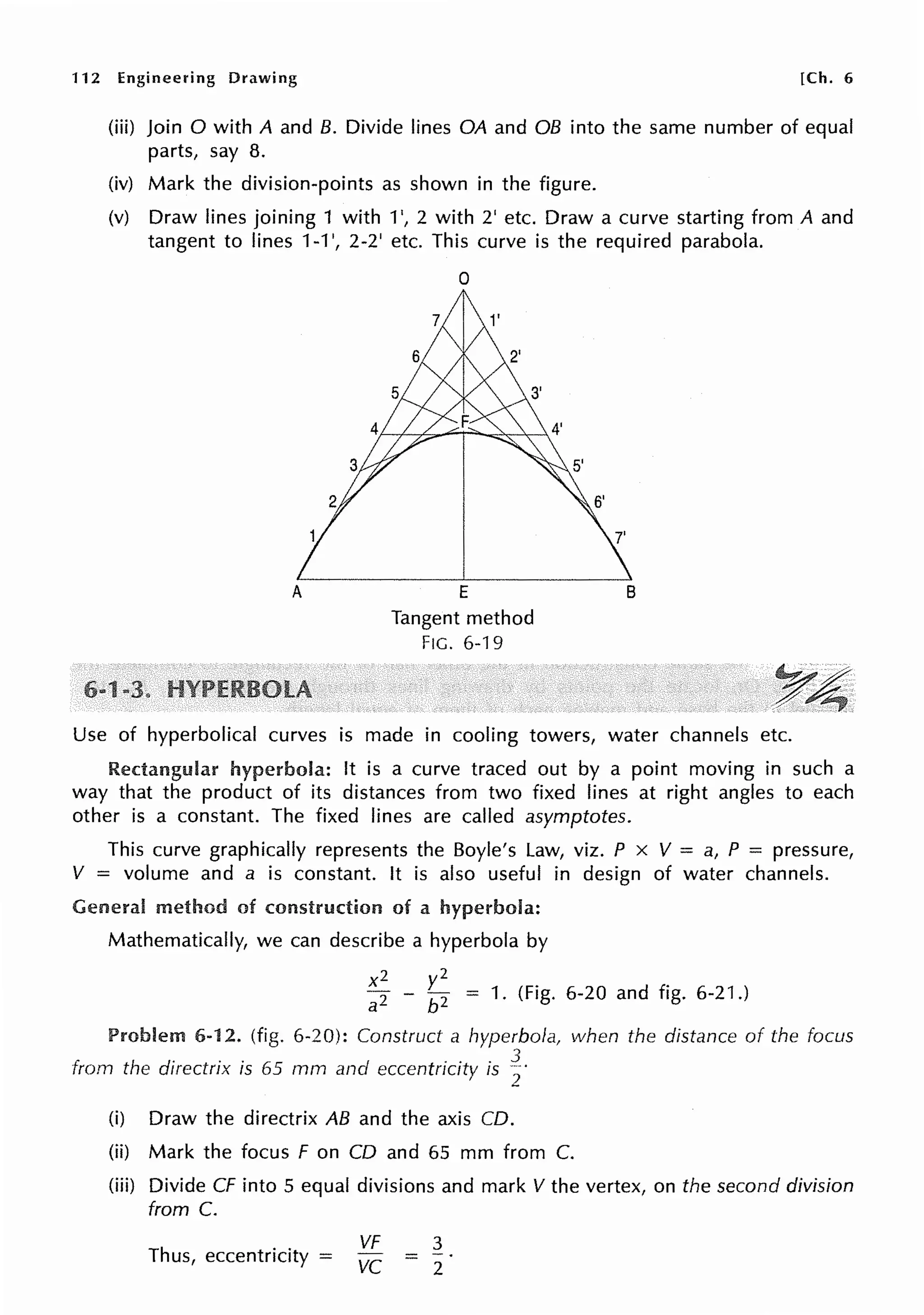 112 Engineering Drawing [Ch. 6
(iii) Join O with A and 8. Divide lines OA and OB into the same number of equal
parts, say 8.
(iv) Mark the division-points as shown in the figure.
(v) Draw lines joining 1 with 1', 2 with 2' etc. Draw a curve starting from A and
tangent to lines 1-1 ', 2-2' etc. This curve is the required parabola.
A
0
E
Tangent method
FIG. 6-19
B
y~
.. ~
Use of hyperbolical curves is made in cooling towers, water channels etc.
Rectangular hyperbola: It is a curve traced out by a point moving in such a
way that the product of its distances from two fixed lines at right angles to each
other is a constant. The fixed lines are called asymptotes.
This curve graphically represents the Boyle's Law, viz. P x V = a, P = pressure,
V = volume and a is constant. It is also useful in design of water channels.
General method of construction of a hyperbola:
Mathematically, we can describe a hyperbola by
x2
a2
2
- ~
2
= 1. (Fig. 6-20 and fig. 6-21.)
Problem 6-12. (fig. 6-20): Construct a hyperbola,
from the directrix is 65 mm and eccentricity is f
(i) Draw the directrix AB and the axis CD.
when the distance of the focus
(ii) Mark the focus F on CD and 65 mm from C.
(iii) Divide CF into 5 equal divisions and mark V the vertex, on the second division
from C.
Thus, eccentricity =
VF
vc
3
2
 