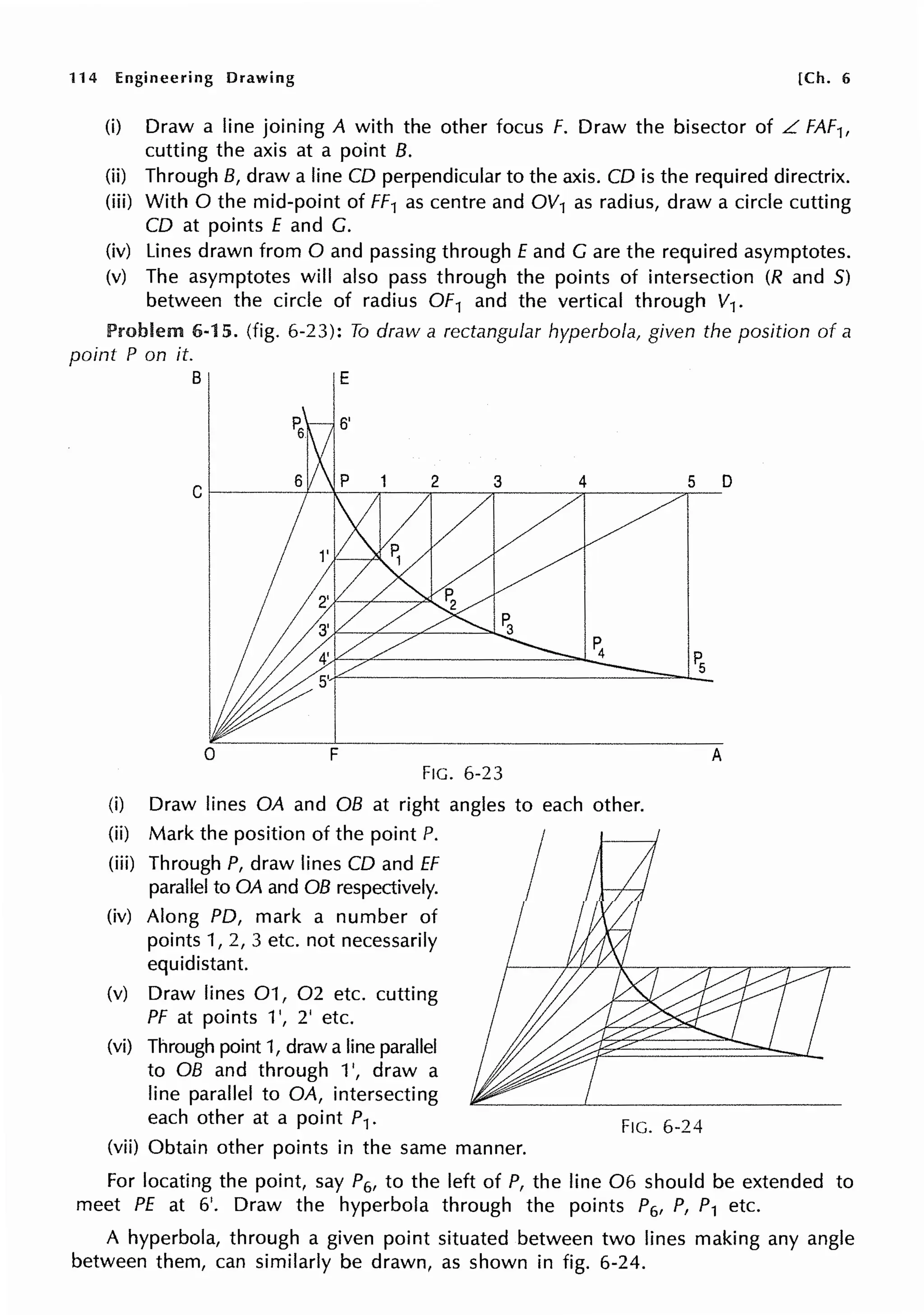 114 Engineering Drawing [Ch. 6
(i) Draw a line joining A with the other focus F. Draw the bisector of L FAF1,
cutting the axis at a point B.
(ii) Through B, draw a line CD perpendicular to the axis. CD is the required directrix.
(iii) With O the mid-point of FF1 as centre and OV1 as radius, draw a circle cutting
CD at points E and G.
(iv) Lines drawn from O and passing through Eand Gare the required asymptotes.
(v) The asymptotes will also pass through the points of intersection (R and 5)
between the circle of radius OF1 and the vertical through V1.
Problem 6-15. (fig. 6-23): To draw a rectangular hyperbola, given the position of a
point P on it.
"I
E
0 F
FIG. 6-23
(i) Draw lines OA and OB at right angles to each other.
(ii) Mark the position of the point P.
(iii) Through P, draw lines CD and ff
parallel to OA and OB respectively.
(iv) Along PD, mark a number of
points 1, 2, 3 etc. not necessarily
equidistant.
(v) Draw lines 01, 02 etc. cutting
PF at points 1', 2' etc.
(vi) Through point 1, draw a line parallel
to OB and through 1', draw a
line parallel to OA, intersecting
each other at a point P1.
(vii) Obtain other points in the same manner.
FIG. 6-24
A
For locating the point, say P6, to the left of P, the line 06 should be extended to
meet PE at 6'. Draw the hyperbola through the points P6, P, P1 etc.
A hyperbola, through a given point situated between two lines making any angle
between them, can similarly be drawn, as shown in fig. 6-24.
 