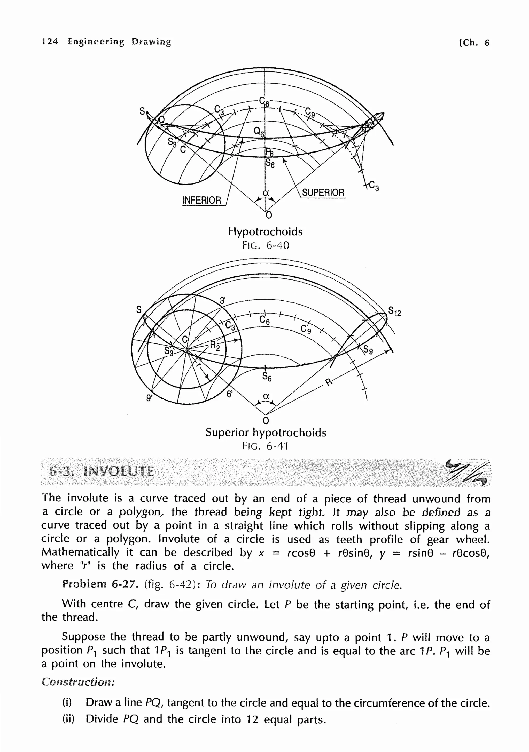124 Engineering Drawing
Hypotrochoids
FIG. 6-40
0
Superior hypotrochoids
FIG. 6-41
[Ch. 6
The involute is a curve traced out by an end of a piece of thread unwound from
a circle or a polygon, the thread being kept tight. It may also be defined as a
curve traced out by a point in a straight line which rolls without slipping along a
circle or a polygon. Involute of a circle is used as teeth profile of gear wheel.
Mathematically it can be described by x = rcos8 + r8sin8, y = rsin8 - r8cos8,
where "r" is the radius of a circle.
Problem 6-27. (fig. 6-42): To draw an involute of a given circle.
With centre C, draw the given circle. Let P be the starting point, i.e. the end of
the thread.
Suppose the thread to be partly unwound, say upto a point 1. P will move to a
position P1 such that 1P1 is tangent to the circle and is equal to the arc 1P. P1 will be
a point on the involute.
Construction:
(i) Draw a line PQ, tangent to the circle and equal to the circumference of the circle.
(ii) Divide PQ and the circle into 12 equal parts.
 
