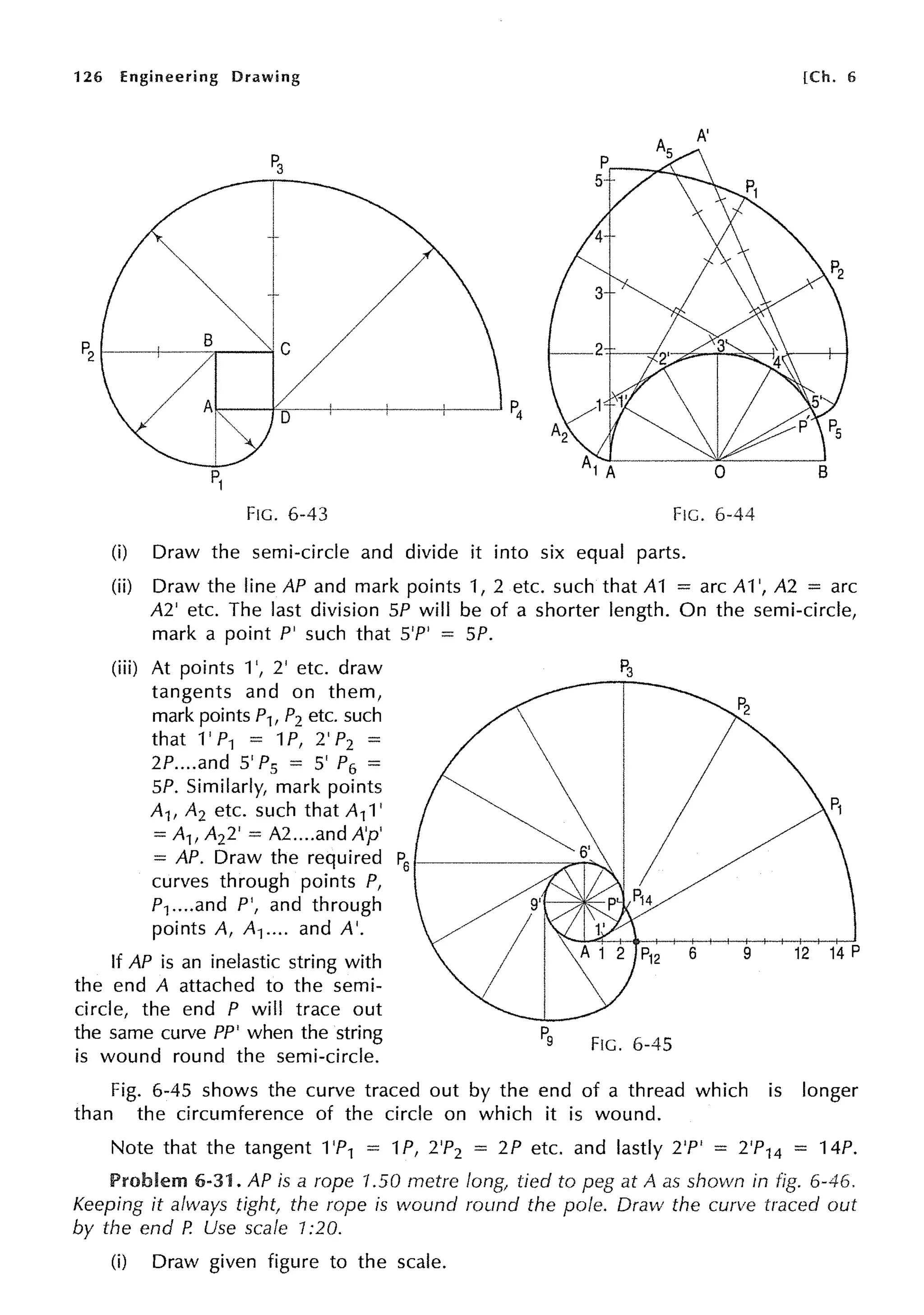126 Engineering Drawing (Ch. 6
A'
P3
I
t
t/
P2
B
I/
Al P4
D---1
I
I
P1
FIG. 6-43 FIG. 6-44
(i) Draw the semi-circle and divide it into six equal parts.
(ii) Draw the line AP and mark points 1, 2 etc. such that A1 = arc A1 ', A2 = arc
A2' etc. The last division SP will be of a shorter length. On the semi-circle,
mark a point P' such that S'P' = SP.
(iii) At points 1', 2' etc. draw
tangents and on them,
mark points P1, P2 etc. such
that 1' P1 = 1P, 2' P2 =
2P....and 5' P5 = 5' P6 =
SP. Similarly, mark points
A1, A2 etc. such that A11'
= A1, A22' = A2 ....and A'p'
= AP. Draw the required P
6 --------;;.-r--.
curves through points P,
P1...•and P', and through
points A, A1.... and A'.
If AP is an inelastic string with
the end A attached to the semi-
circle, the end P will trace out
the same curve PP' when the string
is wound round the semi-circle.
FIG. 6-45
6 9 12 14 P
Fig. 6-45 shows the curve traced out by the end of a thread which is longer
than the circumference of the circle on which it is wound.
Note that the tangent 1'P1 = 1P, 2'P2 = 2P etc. and lastly 2'P' = 2'P14 = 14P.
Problem 6-31. AP is a rope 1.50 metre long, tied to peg at A as shown in fig. 6-46.
Keeping it always tight, the rope is wound round the pole. Draw the curve traced out
by the end P. Use scale 1:20.
(i) Draw given figure to the scale.
 