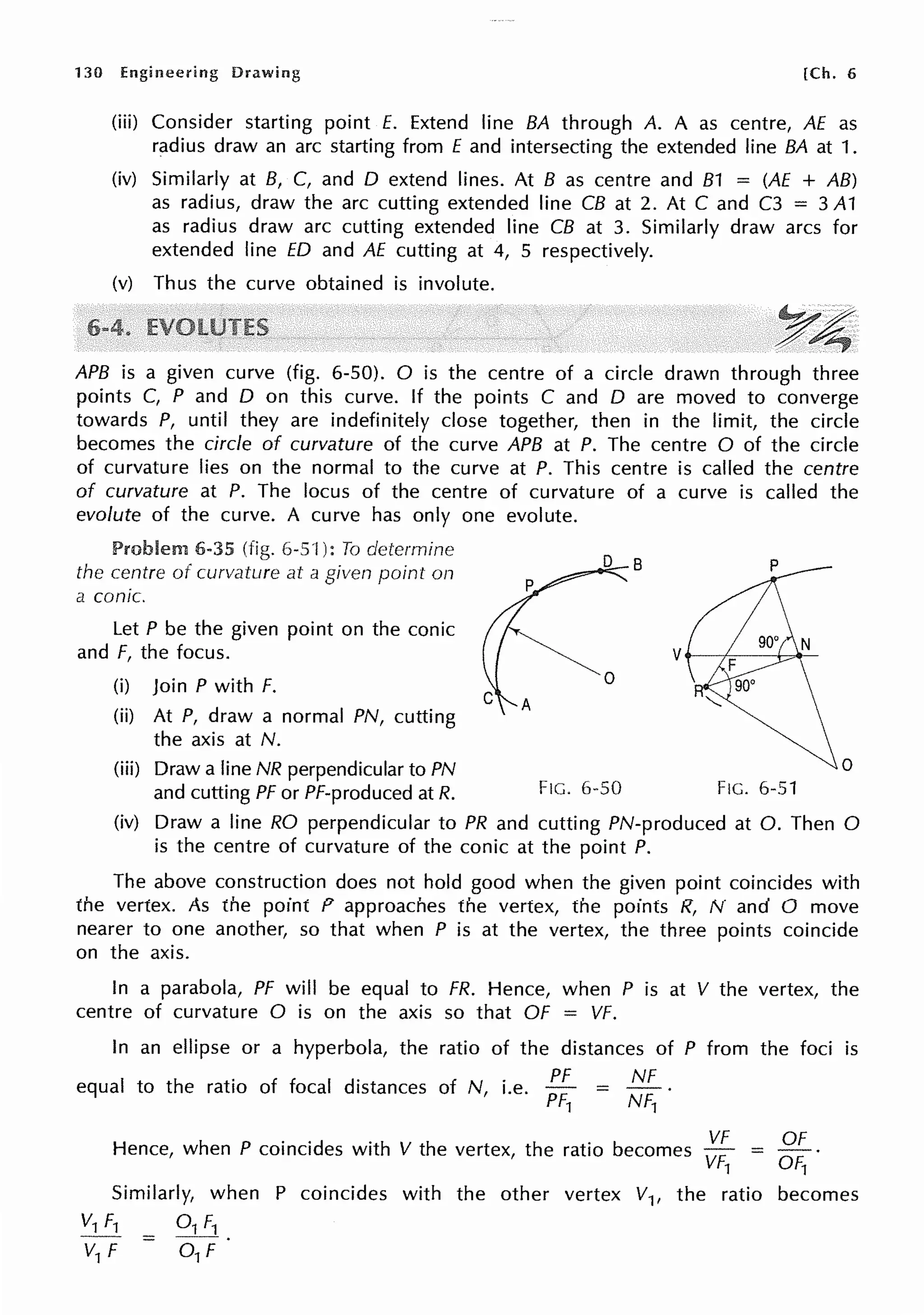 130 Engineering Drawing [Ch. 6
(iii) Consider starting point E. Extend line BA through A. A as centre, AE as
radius draw an arc starting from E and intersecting the extended line BA at 1.
(iv) Similarly at 8, C, and D extend lines. At 8 as centre and 81 = (AE + AB)
as radius, draw the arc cutting extended line CB at 2. At C and C3 = 3 A1
as radius draw arc cutting extended line CB at 3. Similarly draw arcs for
extended line ED and AE cutting at 4, 5 respectively.
(v) Thus the curve obtained is involute.
y~
. ~
APB is a given curve (fig. 6-50). 0 is the centre of a circle drawn through three
points C, P and D on this curve. If the points C and D are moved to converge
towards P, until they are indefinitely close together, then in the limit, the circle
becomes the circle of curvature of the curve APB at P. The centre O of the circle
of curvature lies on the normal to the curve at P. This centre is called the centre
of curvature at P. The locus of the centre of curvature of a curve is called the
evolute of the curve. A curve has only one evolute.
Problem 6-35 (fig. 6-s·i ): To determine
the centre of curvature at a given point on
a conic.
Let P be the given point on the conic
and F, the focus.
(i) Join P with F.
(ii) At P, draw a normal PN, cutting
the axis at N.
(iii) Draw a line NR perpendicular to PN
and cutting PF or Pf-produced at R.
0
0
FIG. 6-50 FIG. 6-51
(iv) Draw a line RO perpendicular to PR and cutting PN-produced at 0. Then 0
is the centre of curvature of the conic at the point P.
The above construction does not hold good when the given point coincides with
the vertex. As the point P approaches the vertex, the points R, N and O move
nearer to one another, so that when P is at the vertex, the three points coincide
on the axis.
In a parabola, PF will be equal to FR. Hence, when P is at V the vertex, the
centre of curvature O is on the axis so that OF = VF.
In an ellipse or a hyperbola, the
equal to the ratio of focal distances
ratio of the distances of P from the foci is
. PF NF
of N, i.e. PF1 = NF1 .
VF OF
Hence, when P coincides with V the vertex, the ratio becomes =
VF1 Of1
Similarly, when P coincides with the other vertex V1, the ratio becomes
V1 f1 = 01 f1
V1 F 0 1 F
 