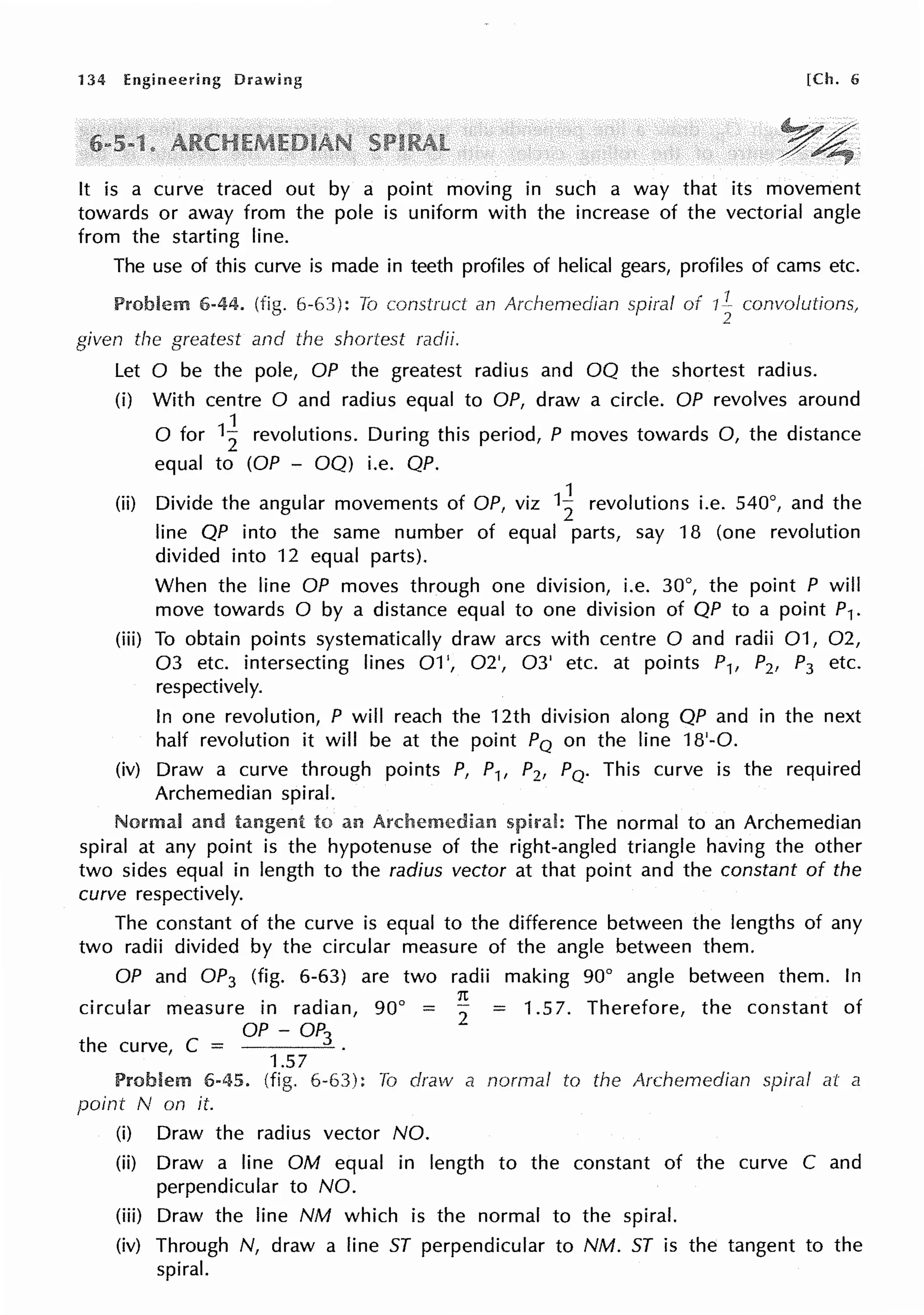 134 Engineering [Ch. 6
It is a curve traced out by a point moving in such a way that its movement
towards or away from the pole is uniform with the increase of the vectorial angle
from the starting line.
The use of this curve is made in teeth profiles of helical gears, profiles of cams etc.
Problem 6-44. (fig. 6-63): To construct an Archemedian spiral of IL convolutions,
2
given the greatest and the shortest radii.
Let O be the pole, OP the greatest radius and OQ the shortest radius.
(i) With centre O and radius equal to OP, draw a circle. OP revolves around
0 for 1~ revolutions. During this period, P moves towards 0, the distance
equal to (OP - OQ) i.e. QP.
(ii) Divide the angular movements of OP, viz 1~ revolutions i.e. 540°1 and the
line QP into the same number of equal parts, say 18 (one revolution
divided into 12 equal parts).
When the line OP moves through one division, i.e. 30°, the point P will
move towards O by a distance equal to one division of QP to a point P1.
(iii) To obtain points systematically draw arcs with centre O and radii 01, 02,
03 etc. intersecting lines 01', 02', 03' etc. at points P1, P2, P3 etc.
respectively.
In one revolution, P will reach the 12th division along QP and in the next
half revolution it will be at the point PQ on the line 18'-0.
(iv) Draw a curve through points P, P1, P2, PQ. This curve is the required
Archemedian spiral.
and to an Archemedian The normal to an Archemedian
spiral at any point is the hypotenuse of the right-angled triangle having the other
two sides equal in length to the radius vector at that point and the constant of the
curve respectively.
The constant of the curve is equal to the difference between the lengths of any
two radii divided by the circular measure of the angle between them.
OP and OP3 (fig. 6-63) are two radii making go0
angle between them. In
circular measure in radian,
C
__ OP - OP3
the curve,
1.57
1t
go0
= 2
= 1.57. Therefore, the constant of
Problem 6-45. (fig. 6-63): To draw a normal to the Archemedian spiral at a
point N on it.
(i) Draw the radius vector NO.
(ii) Draw a line OM equal in length to the constant of the curve C and
perpendicular to NO.
(iii) Draw the line NM which is the normal to the spiral.
(iv) Through N, draw a line ST perpendicular to NM. ST is the tangent to the
spiral.
 
