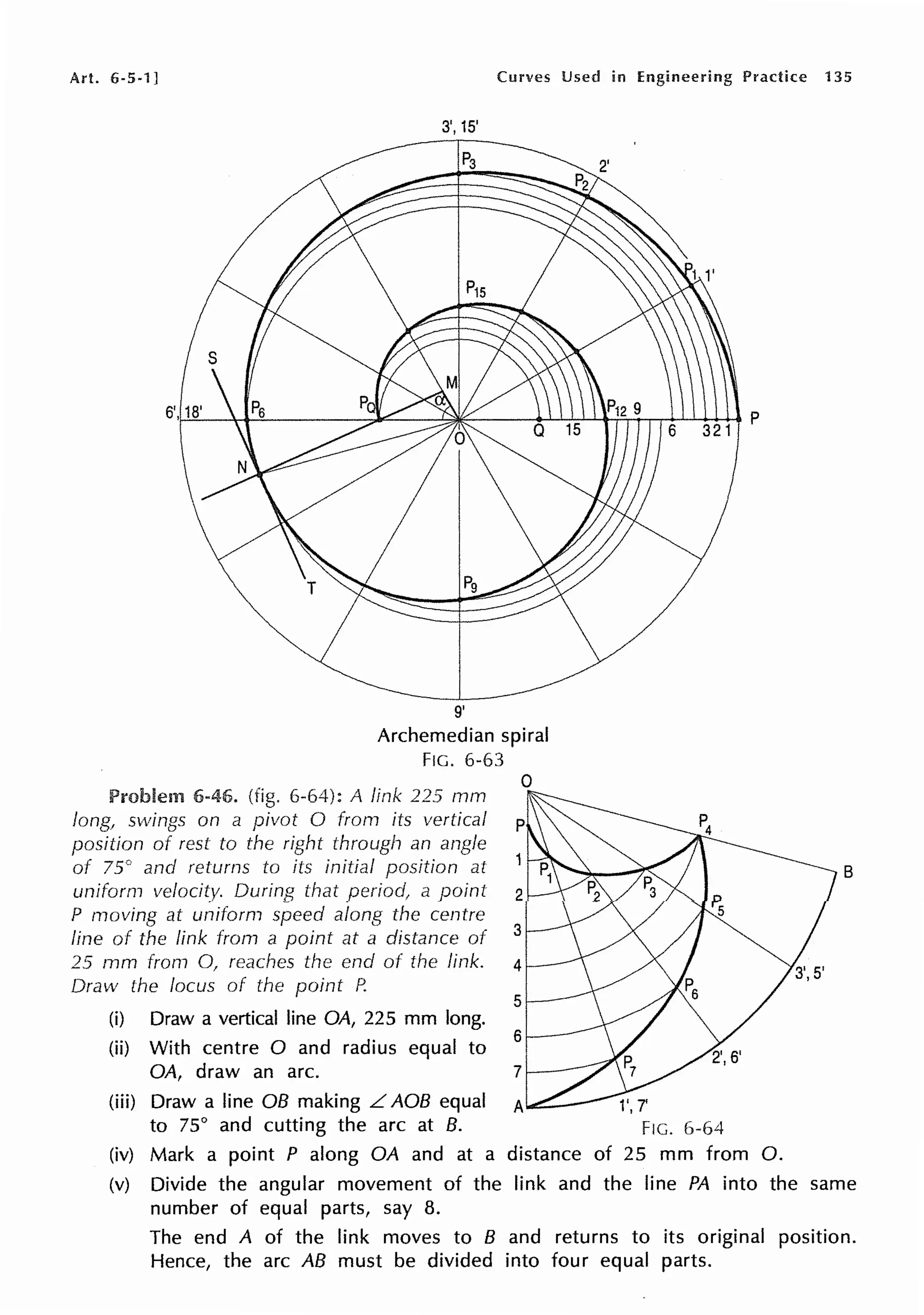 Art. 6-5-1] Curves Used in Engineering Practice 135
3', 15'
9'
Archemedian spiral
FIG. 6-63
Problem 6-46. (fig. 6-64): A link 225 rnm
long1 swings on a pivot O from its vertical
position of rest to the right through an angle
of 75° and returns to its initial position at
uniform velocity. During that period, a point
P moving at uniform speed along the centre
line of the link from a point at a distance of
25 mm from 0, reaches the end of the link.
Draw the locus of the point P.
(i) Draw a vertical line OA, 225 mm long.
(ii) With centre O and radius equal to
OA, draw an arc.
(iii) Draw a line OB making L AOB equal
to 75° and cutting the arc at B.
0
(iv) Mark a point P along OA and at a distance of 25 mm from 0.
B
(v) Divide the angular movement of the link and the line PA into the same
number of equal parts, say 8.
The end A of the link moves to B and returns to its original position.
Hence, the arc AB must be divided into four equal parts.
 