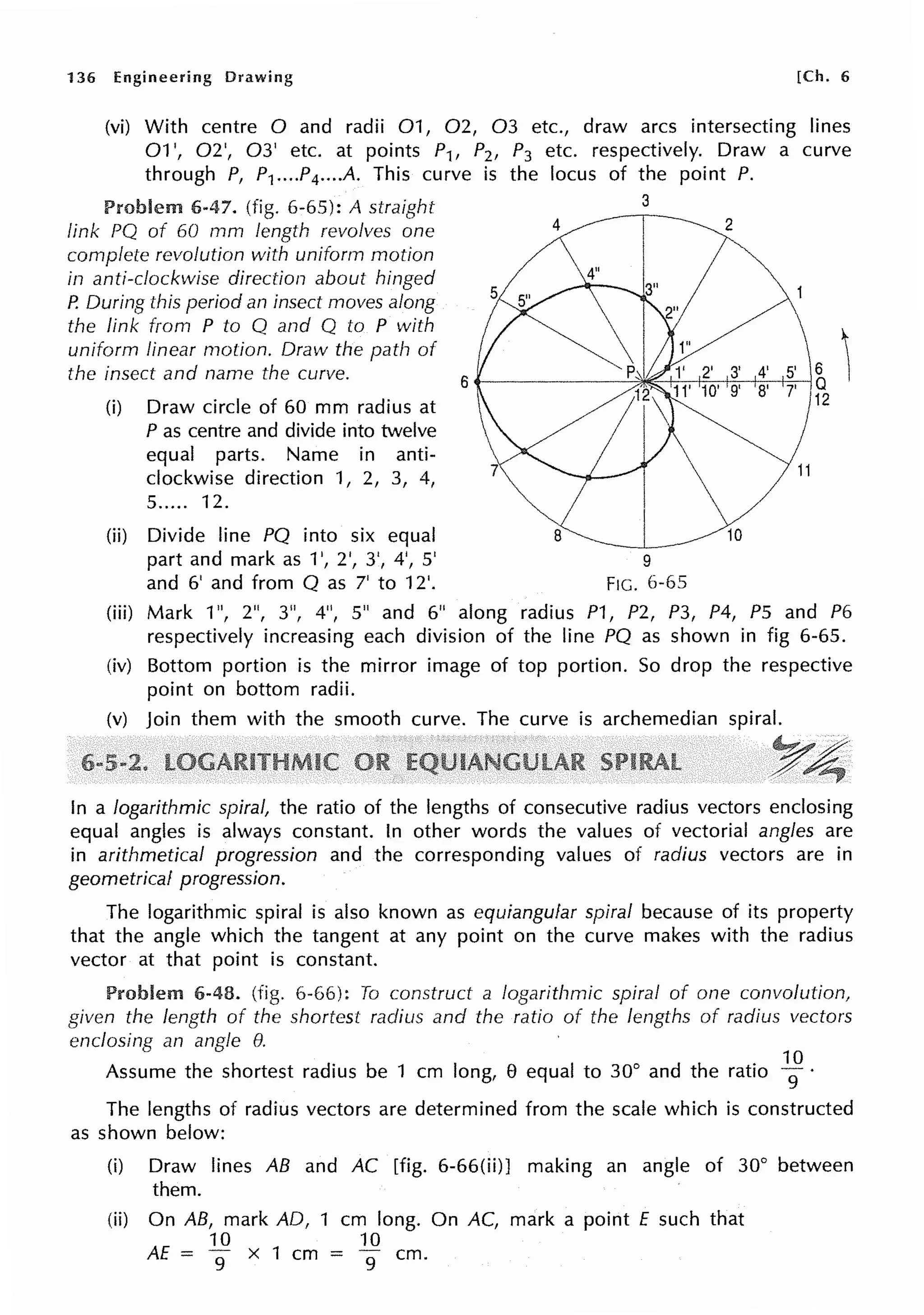 136 Engineering Drawing [Ch. 6
(vi) With centre O and radii 01, 02, 03 etc., draw arcs intersecting lines
01 ', 02', 03' etc. at points P1, P2, P3 etc. respectively. Draw a curve
through P, P1••• .P4••••A. This curve is the locus of the point P.
Problem 6-47. (fig. 6-65): A straight
link PQ of 60 mm length revolves one
complete revolution with uniform motion
in anti-clockwise direction about hinged
P. During this period an insect moves along
the link from P to Q and Q to P with
uniform linear motion. Draw the path of
the insect and name the curve.
(i) Draw circle of 60 mm radius at
P as centre and divide into twelve
equal parts. Name in anti-
clockwise direction 1, 2, 3, 4,
5..... 12.
(ii) Divide line PQ into six equal
part and mark as 1', 2', 3', 4', 5'
and 6' and from Q as 7' to 12'.
4
3
2
9
FIG. 6-65
(iii) Mark 1", 2", 3", 4", 5" and 6" along radius P1, P2, P3, P4, PS and P6
respectively increasing each division of the line PQ as shown in fig 6-65.
(iv) Bottom portion is the mirror image of top portion. So drop the respective
point on bottom radii.
(v) Join them with the smooth curve. The curve is archemedian spiral.
In a logarithmic spiral, the ratio of the lengths of consecutive radius vectors enclosing
equal angles is always constant. In other words the values of vectorial angles are
in arithmetical progression and the corresponding values of radius vectors are in
geometrical progression.
The logarithmic spiral is also known as equiangular spiral because of its property
that the angle which the tangent at any point on the curve makes with the radius
vector at that point is constant.
Problem 6-48. (fig. 6-66): To construct a logarithmic spiral of one convolution,
given the length of the shortest radius and the ratio of the lengths of radius vectors
enclosing an angle e.
Assume the shortest radius be 1 cm long, 8 equal to 30° and the ratio
1
9
°·
The lengths of radius vectors are determined from the scale which is constructed
as shown below:
(i) Draw lines AB and AC [fig. 6-66(ii)J making an angle of 30° between
them.
(ii) On AB, mark AD, 1 cm long. On AC, mark a point £ such that
10 10
AE = 9 x 1 cm = 9 cm.
 