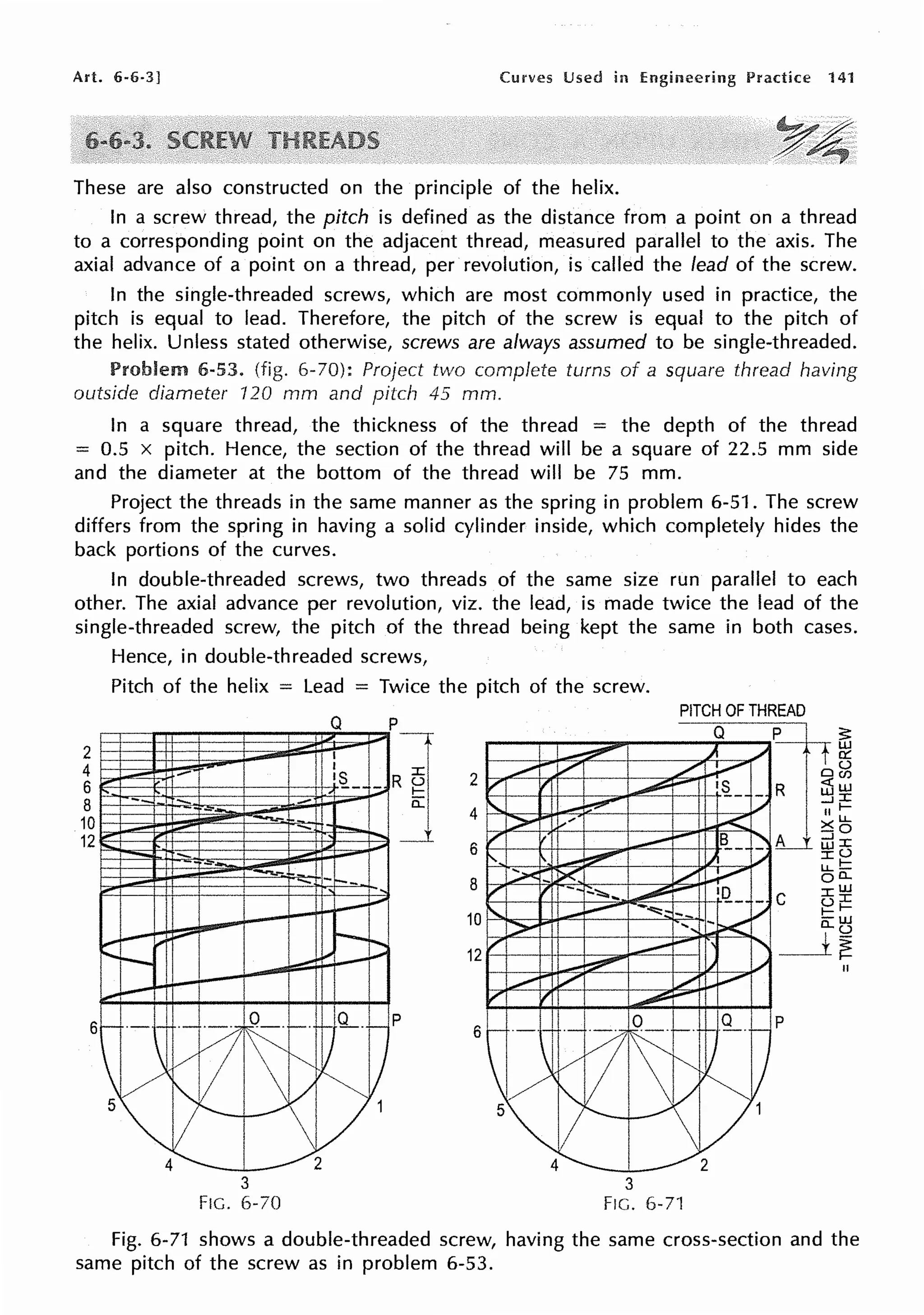 Art. 6-6-3] Curves Used in Engineering Practice 141
These are also constructed on the principle of the helix.
In a screw thread, the pitch is defined as the distance from a point on a thread
to a corresponding point on the adjacent thread, measured parallel to the axis. The
axial advance of a point on a thread, per revolution, is called the lead of the screw.
In the single-threaded screws, which are most commonly used in practice, the
pitch is equal to lead. Therefore, the pitch of the screw is equal to the pitch of
the helix. Unless stated otherwise, screws are always assumed to be single-threaded.
Problem 6-53. (fig. 6-70): Project two complete turns of a square thread having
outside diameter 120 mm and pitch 45 mm.
In a square thread, the thickness of the thread = the depth of the thread
= 0.5 x pitch. Hence, the section of the thread will be a square of 22.5 mm side
and the diameter at the bottom of the thread will be 75 mm.
Project the threads in the same manner as the spring in problem 6-51. The screw
differs from the spring in having a solid cylinder inside, which completely hides the
back portions of the curves.
In double-threaded screws, two threads of the same size run parallel to each
other. The axial advance per revolution, viz. the lead, is made twice the lead of the
single-threaded screw, the pitch of the thread being kept the same in both cases.
2
4
6
8
10
12
Hence, in double-threaded screws,
Pitch of the helix = Lead = Twice the pitch of the screw.
--
3
FIG. 6-70
Q
I
I
'L -
p
]
p
2
4
6
8
10
12
6
PITCH OF THREAD
Q p
-
~
~ )I _.,,
,.,,.,.. V ,/__
V , ~- ·~- - R
'-
_....,... I_., -'
II
.,;;>" :,,... .,< X
/" ,. '
-- B
__
' L ::J
UJ
I'.
'
_...-,.-- I.I ,,,
::,..... - ii"', V
r , --1:::."::::::i..... ~- 1(2._
- C
'
_...,-- -""':=,
-- I/
> ..., -~
/"
-- ' _1
-~ ,., 1,.,
~ / _/ ..,.....,
, ,
--
~·-·~
di~~
~ 9-.,_ p
l) ~v
5 ~
!'" _/v1
4 2
3
FIG. 6-71
Fig. 6-71 shows a double-threaded screw, having the same cross-section and the
same pitch of the screw as in problem 6-53.
 