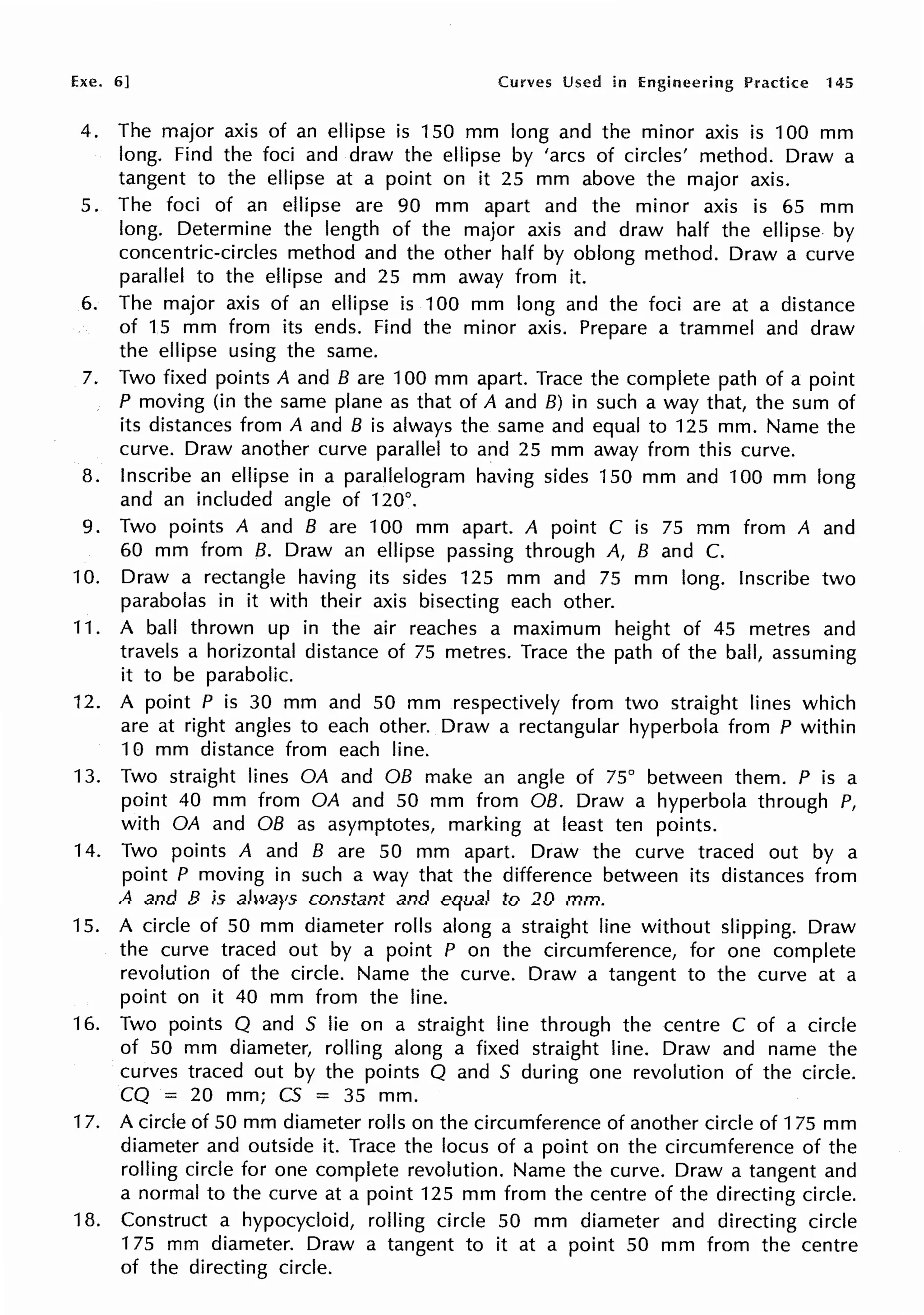 Exe. 6] Curves Used in Engineering Practice 145
4. The major axis of an ellipse is 150 mm long and the minor axis is 100 mm
long. Find the foci and draw the ellipse by 'arcs of circles' method. Draw a
tangent to the ellipse at a point on it 25 mm above the major axis.
5. The foci of an ellipse are 90 mm apart and the minor axis is 65 mm
long. Determine the length of the major axis and draw half the ellipse by
concentric-circles method and the other half by oblong method. Draw a curve
parallel to the ellipse and 25 mm away from it.
6. The major axis of an ellipse is 100 mm long and the foci are at a distance
of 15 mm from its ends. Find the minor axis. Prepare a trammel and draw
the ellipse using the same.
7. Two fixed points A and B are 100 mm apart. Trace the complete path of a point
P moving (in the same plane as that of A and B) in such a way that, the sum of
its distances from A and B is always the same and equal to 125 mm. Name the
curve. Draw another curve parallel to and 25 mm away from this curve.
8. Inscribe an ellipse in a parallelogram having sides 150 mm and 100 mm long
and an included angle of 120°.
9. Two points A and B are 100 mm apart. A point C is 75 mm from A and
60 mm from B. Draw an ellipse passing through A, B and C.
10. Draw a rectangle having its sides 125 mm and 75 mm long. Inscribe two
parabolas in it with their axis bisecting each other.
11. A ball thrown up in the air reaches a maximum height of 45 metres and
travels a horizontal distance of 75 metres. Trace the path of the ball, assuming
it to be parabolic.
12. A point P is 30 mm and 50 mm respectively from two straight lines which
are at right angles to each other. Draw a rectangular hyperbola from P within
10 mm distance from each line.
13. Two straight lines OA and OB make an angle of 75° between them. P is a
point 40 mm from OA and 50 mm from OB. Draw a hyperbola through P,
with OA and OB as asymptotes, marking at least ten points.
14. Two points A and B are 50 mm apart. Draw the curve traced out by a
point P moving in such a way that the difference between its distances from
A and B is always constant and equal to 20 mm.
15. A circle of 50 mm diameter rolls along a straight line without slipping. Draw
the curve traced out by a point P on the circumference, for one complete
revolution of the circle. Name the curve. Draw a tangent to the curve at a
point on it 40 mm from the line.
16. Two points Q and S lie on a straight line through the centre C of a circle
of 50 mm diameter, rolling along a fixed straight line. Draw and name the
curves traced out by the points Q and S during one revolution of the circle.
CQ = 20 mm; CS = 35 mm.
17. A circle of 50 mm diameter rolls on the circumference of another circle of 175 mm
diameter and outside it. Trace the locus of a point on the circumference of the
rolling circle for one complete revolution. Name the curve. Draw a tangent and
a normal to the curve at a point 125 mm from the centre of the directing circle.
18. Construct a hypocycloid, rolling circle 50 mm diameter and directing circle
175 mm diameter. Draw a tangent to it at a point 50 mm from the centre
of the directing circle.
 