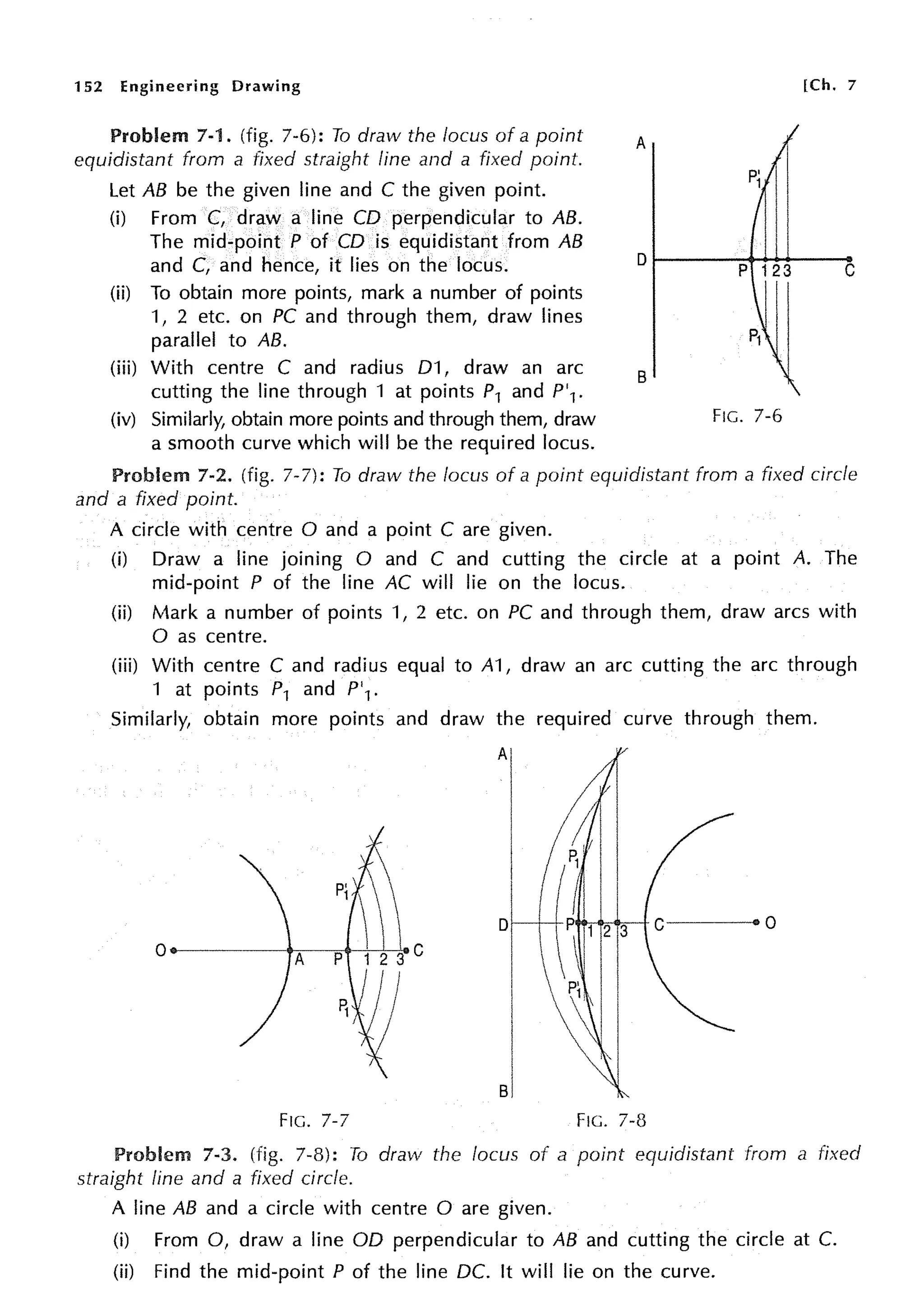 152 Engineering Drawing
Problem 7-1. (fig. 7-6): To draw the locus of a point
equidistant from a fixed straight line and a fixed point.
Let AB be the given line and C the given point.
(i) From C, draw a line CD perpendicular to AB.
The mid-point P of CD is equidistant from AB
and C, and hence, it lies on the locus.
(ii) To obtain more points, mark a number of points
1, 2 etc. on PC and through them, draw lines
parallel to AB.
(iii) With centre C and radius 01, draw an arc
cutting the line through 1 at points P1 and P'1.
(iv) Similarly, obtain more points and through them, draw
a smooth curve which will be the required locus.
[Ch. 7
A
B
FIG. 7-6
Problem 7-2. (fig. 7-7): To draw the locus of a point equidistant from a fixed circle
and a fixed point.
A circle with centre O and a point C are given.
(i) Draw a line joining O and C and cutting the circle at a point A. The
mid-point P of the line AC will lie on the locus.
(ii) Mark a number of points 1, 2 etc. on PC and through them, draw arcs with
0 as centre.
(iii) With centre C and radius equal to A1, draw an arc cutting the arc through
1 at points P1 and P'1 .
Similarly, obtain more points and draw the required curve through them.
D
0
A p
I
I
sl
FIG. 7-7 FIG. 7-8
Problem 7-3. (fig. 7-8): To draw the locus of a point equidistant from a fixed
straight fine and a fixed circle.
A line AB and a circle with centre O are given.
(i) From 0, draw a line OD perpendicular to AB and cutting the circle at C.
(ii) Find the mid-point P of the line DC. It will lie on the curve.
 