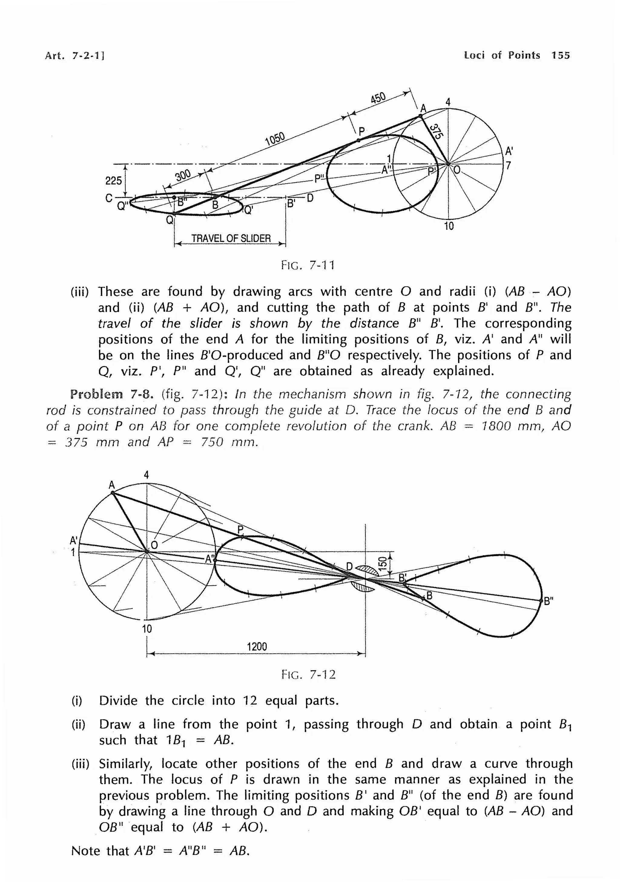 Art. 7-2-1] loci of Points 155
TRAVEL OF SLIDER
FIG. 7.·t 1
(iii) These are found by drawing arcs with centre O and radii (i) (AB - AO)
and (ii) (AB + AO), and cutting the path of B at points B' and B". The
travel of the slider is shown by the distance B" B'. The corresponding
positions of the end A for the limiting positions of B, viz. A' and A" will
be on the lines B'O-produced and B"O respectively. The positions of P and
Q, viz. P', P" and Q', Q" are obtained as already explained.
7-8. (fig. 7-12): In the mechanism shown in fig. 7-'/2, the connecting
rod is constrained to pass through the guide at D. Trace the locus of the end B and
of a point P on AB For one complete revolution of the crank. AB = 1800 mm, AO
= 375 mm and AP = 750 rnrn.
A'
1
4
1200
FIG. 7-12
(i) Divide the circle into 12 equal parts.
(ii) Draw a line from the point 1, passing through D and obtain a point 81
such that 181 = AB.
(iii) Similarly, locate other positions of the end B and draw a curve through
them. The locus of P is drawn in the same manner as explained in the
previous problem. The limiting positions B' and B" (of the end B) are found
by drawing a line through O and D and making OB' equal to (AB - AO) and
OB" equal to (AB + AO).
Note that A'B' = A"B" = AB.
 