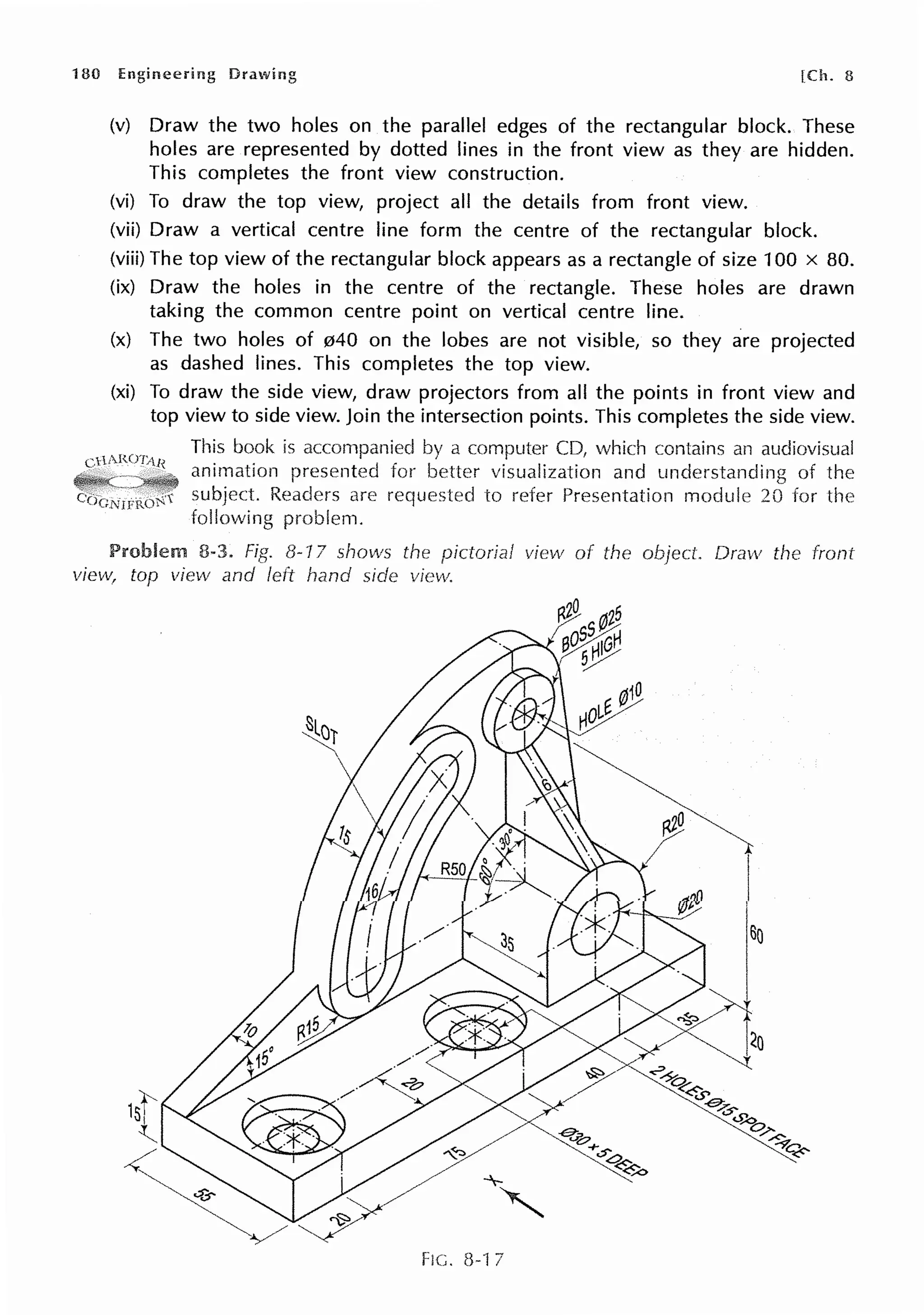 180 Engineering [Ch. 8
(v) Draw the two holes on the parallel edges of the rectangular block. These
holes are represented by dotted lines in the front view as they are hidden.
This completes the front view construction.
(vi) To draw the top view, project all the details from front view.
(vii) Draw a vertical centre line form the centre of the rectangular block.
(viii) The top view of the rectangular block appears as a rectangle of size 100 x 80.
(ix) Draw the holes in the centre of the rectangle. These holes are drawn
taking the common centre point on vertical centre line.
(x) The two holes of 040 on the lobes are not visible, so they are projected
as dashed lines. This completes the top view.
(xi) To draw the side view, draw projectors from all the points in front view and
top view to side view. Join the intersection points. This completes the side view.
This book is a computer CD, which contains an audiovisual
Cl l ARU/1Jf
animation presented visualization and understanding of the
Readers are to Presentation module 20 for the
following problem.
8-3. 8-17 shows the pictorial view of the Dravv the front
view, top view and left hand side view.
FIC. 8-17
 