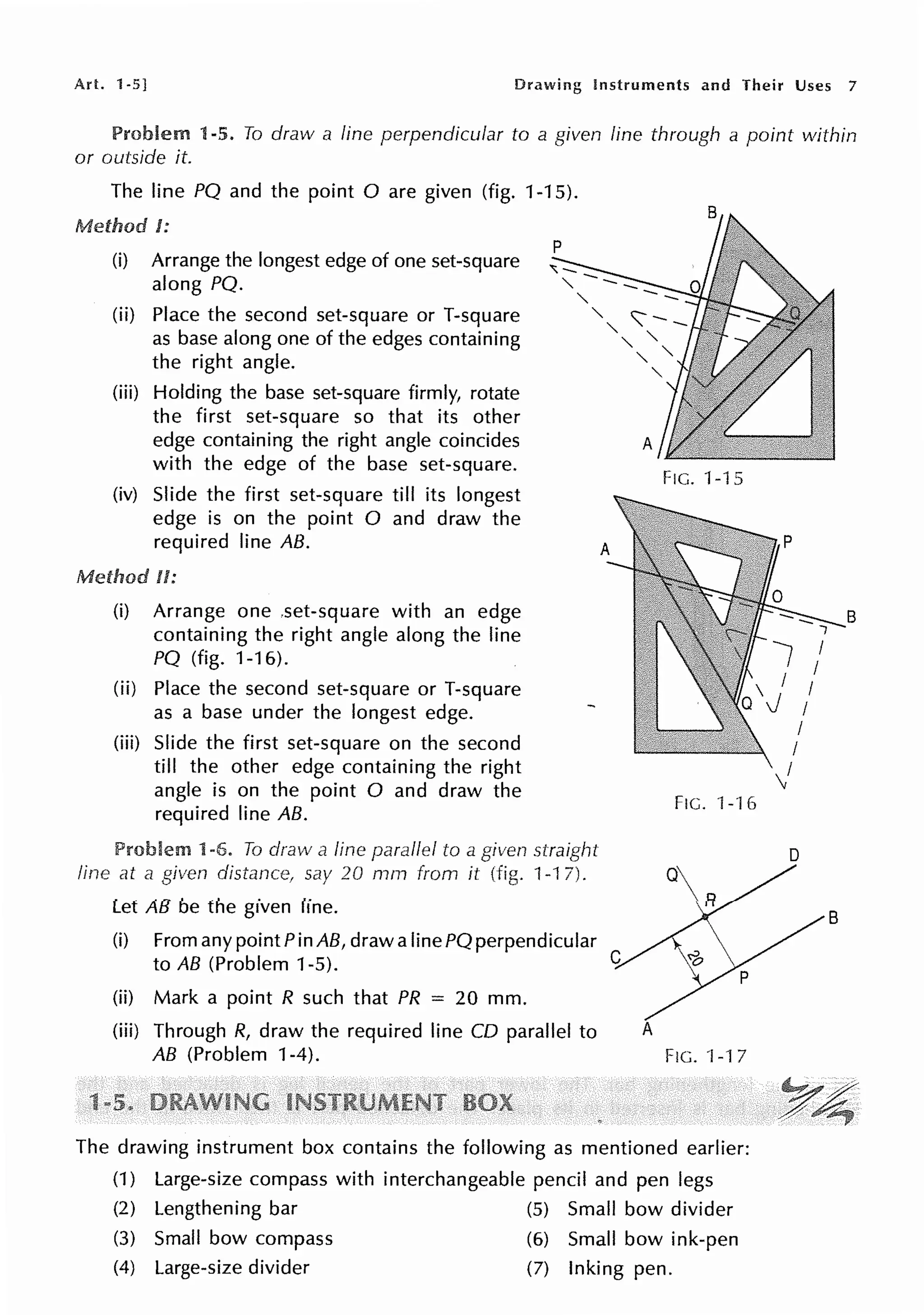 Art. 1-5] Drawing Instruments and Their Uses 7
1-5. To draw a line perpendicular to a given line through a point within
or outside it.
The line PQ and the point Oare given (fig. 1-15).
Method J:
(i) Arrange the longest edge of one set-square
along PQ.
(ii) Place the second set-square or T-square
as base along one of the edges containing
the right angle.
(iii) Holding the base set-square firmly, rotate
the first set-square so that its other
edge containing the right angle coincides
with the edge of the base set-square.
(iv) Slide the first set-square till its longest
edge is on the point O and draw the
required line AB.
Method II:
(i) Arrange one ,set-square with an edge
containing the right angle along the line
PQ (fig. 1-16).
(ii) Place the second set-square or T-square
as a base under the longest edge.
(iii) Slide the first set-square on the second
till the other edge containing the right
angle is on the point O and draw the
required line AB.
Problem 1-6. To draw a line parallel to a given straight
line al a given distance, say 20 mrn from it (fig. 1-1 7).
Let AB be the given line.
(i) From any point Pin AB, draw a line PQ perpendicular
to AB (Problem 1-5).
(ii) Mark a point R such that PR = 20 mm.
(iii) Through R, draw the required line CD parallel to
AB (Problem 1-4).
FIG. 1-15
FIG. ·1--16
A
FIG. 'l -17
The drawing instrument box contains the following as mentioned earlier:
(1) Large-size compass with interchangeable pencil and pen legs
(2) Lengthening bar (5) Small bow divider
(3) Small bow compass (6) Small bow ink-pen
(4) Large-size divider (7) Inking pen.
8
D
B
 