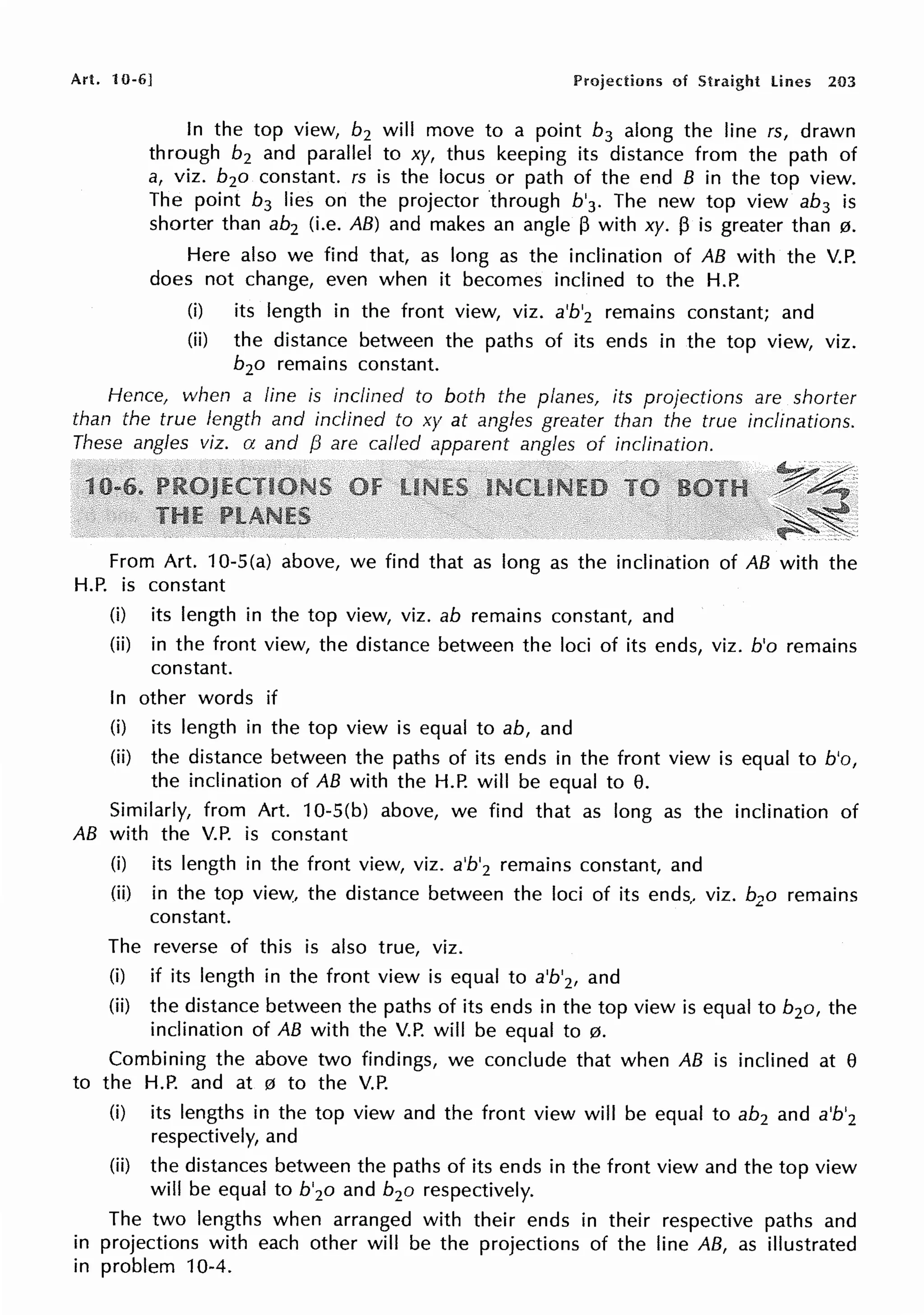 Art. 10-6] Projections of Straight lines 203
In the top view, b2 will move to a point b3 along the line rs, drawn
through b2 and parallel to xy, thus keeping its distance from the path of
a, viz. b2o constant. rs is the locus or path of the end B in the top view.
The point b3 lies on the projector through b'3. The new top view ab3 is
shorter than ab2 (i.e. AB) and makes an angle ~ with xy. ~ is greater than 0.
Here also we find that, as long as the inclination of AB with the V.P.
does not change, even when it becomes inclined to the H.P.
(i) its length in the front view, viz. a'b'2 remains constant; and
(ii) the distance between the paths of its ends in the top view, viz.
b2o remains constant.
Hence, when a line is inclined to both the planes, its projections are shorter
than the twe length and inclined to xy at angles greater than the true inclinations.
These angles viz. a and {3 are called apparent angles of inclination.
From Art. 10-S(a) above, we find that as long as the inclination of AB with the
H.P. is constant
(i) its length in the top view, viz. ab remains constant, and
(ii) in the front view, the distance between the loci of its ends, viz. b'o remains
constant.
In other words if
(i) its length in the top view is equal to ab, and
(ii) the distance between the paths of its ends in the front view is equal to b'o,
the inclination of AB with the H.P. will be equal to e.
Similarly, from Art. 10-S(b) above, we find that as long as the inclination of
AB with the V.P. is constant
(i) its length in the front view, viz. a'b'2 remains constant, and
(ii) in the top view, the distance between the loci of its ends, viz. b2o remains
constant.
The reverse of this is also true, viz.
(i) if its length in the front view is equal to a'b'2, and
(ii) the distance between the paths of its ends in the top view is equal to b2o, the
inclination of AB with the V.P. will be equal to 0.
Combining the above two findings, we conclude that when AB is inclined at e
to the H.P. and at 0 to the V.P.
(i) its lengths in the top view and the front view will be equal to ab2 and a'b'2
respectively, and
(ii) the distances between the paths of its ends in the front view and the top view
will be equal to b'2o and b2o respectively.
The two lengths when arranged with their ends in their respective paths and
in projections with each other will be the projections of the line AB, as illustrated
in problem 10-4.
 