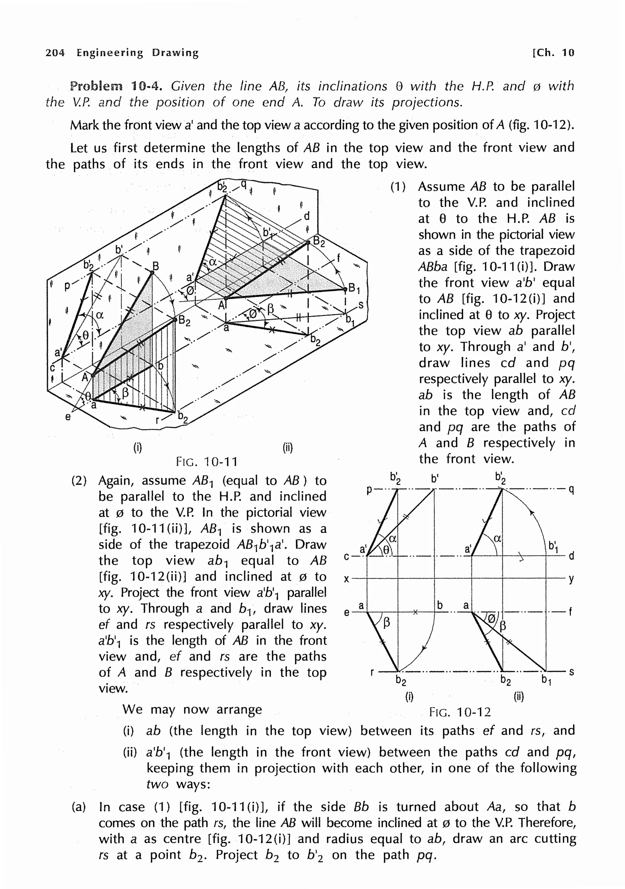 204 Engineering Drawing [Ch. 10
Problem 10-4. Given the line AB, its inclinations 8 with the H.P. and 0 with
the V.P. and the position of one end A. To draw its projections.
Mark the front view a' and the top view a according to the given position of A (fig. 10-12).
Let us first determine the lengths of AB in the top view and the front view and
the paths of its ends in the front view and the top view.
(i) (ii)
FIG. 10-11
(2) Again, assume AB1 (equal to AB) to
be parallel to the H.P. and inclined
at 0 to the V.P. In the pictorial view
[fig. 10-11 (ii)], AB1 is shown as a
side of the trapezoid AB1b'1a'. Draw
the top view ab1 equal to AB
[fig. 10-12(ii)] and inclined at 0 to
xy. Project the front view a'b'1 parallel
to xy. Through a and b1, draw lines
ef and rs respectively parallel to xy.
a'b'1 is the length of AB in the front
view and, ef and rs are the paths
of A and B respectively in the top
view.
a'
c-·
(1) Assume AB to be parallel
to the V.P. and inclined
at 8 to the H.P. AB is
shown in the pictorial view
as a side of the trapezoid
ABba [fig. 10-11(i)]. Draw
the front view a'b' equal
to AB [fig. 10-12(i)] and
inclined at 8 to xy. Project
the top view ab parallel
to xy. Through a' and b',
draw lines cd and pq
respectively parallel to xy.
ab is the length of AB
in the top view and, cd
and pq are the paths of
A and B respectively in
the front view.
b'
1 d
·-··-··-··-·· ··-· -s
b2 b2 b1
(i) (ii)
We may now arrange FIG. 10-12
(i) ab (the length in the top view) between its paths ef and rs, and
(ii) a'b'1 (the length in the front view) between the paths cd and pq,
keeping them in projection with each other, in one of the following
two ways:
(a) In case (1) [fig. 10-11 (i)], if the side Bb is turned about Aa, so that b
comes on the path rs, the line AB will become inclined at 0 to the V.P. Therefore,
with a as centre [fig. 10-12(i)] and radius equal to ab, draw an arc cutting
rs at a point b2 • Project b2 to b'2 on the path pq.
 
