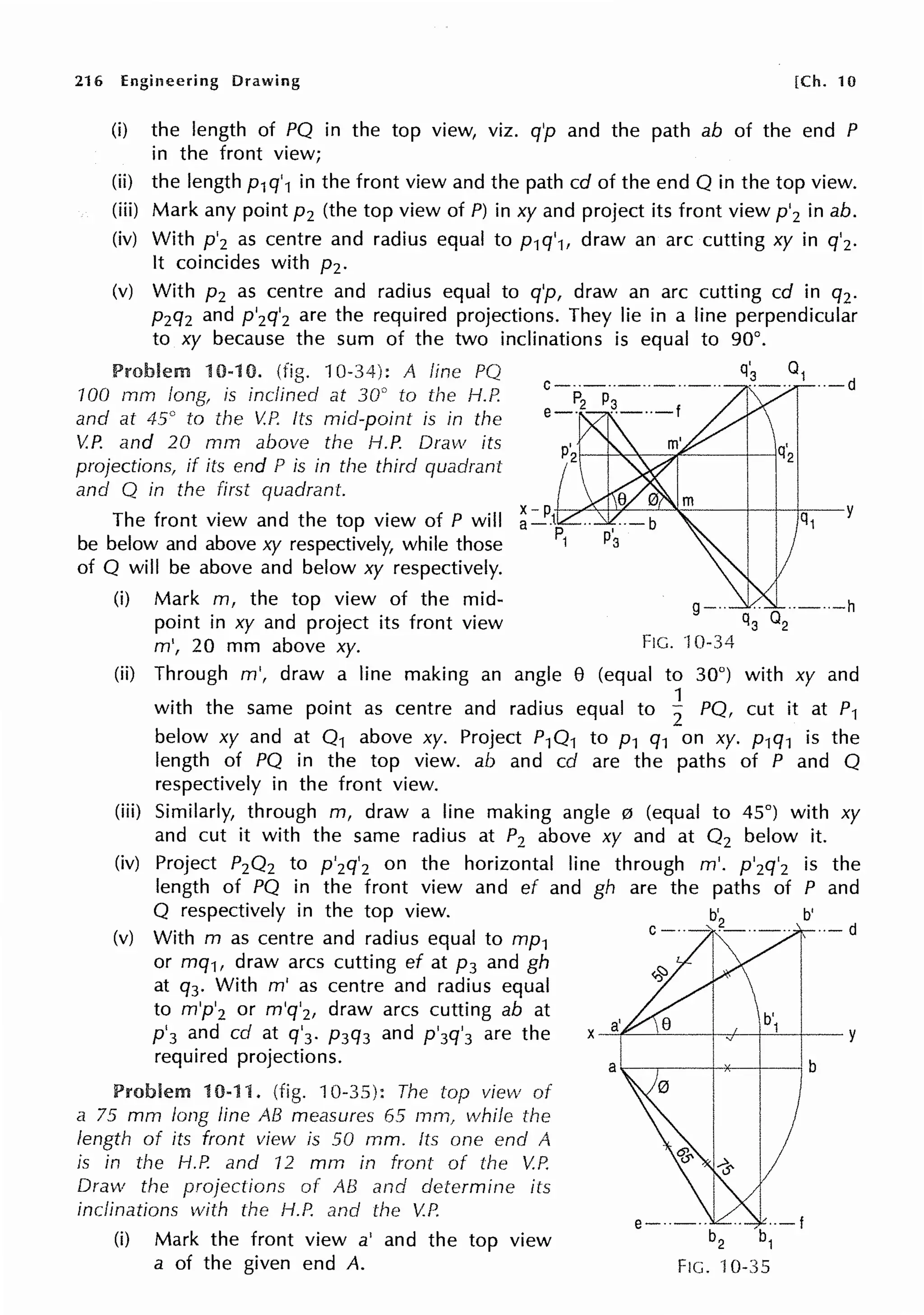 216 Engineering Drawing [Ch. 10
(i) the length of PO in the top view, viz. q'p and the path ab of the end P
in the front view;
(ii) the length p1q'1 in the front view and the path cd of the end O in the top view.
(iii) Mark any point p2 (the top view of P) in xy and project its front view p'2 in ab.
(iv) With p'2 as centre and radius equal to p1q'1, draw an arc cutting xy in q'2.
It coincides with pz.
(v) With p2 as centre and radius equal to q'p, draw an arc cutting cd in q2.
p2q2 and p'2q'2 are the required projections. They lie in a line perpendicular
to xy because the sum of the two inclinations is equal to 90°.
Problem 10-10. (fig. 10-34): A fine PQ q~ 01 ··-d
100 mm long, is inclined at 30° to the H.P.
and at 45° to the V.P. Its mid-point is in the
V.P. and 20 mm above the H.P. Draw its
projections, if its end P is in the third quadrant
and Q in the first quadrant.
The front view and the top view of P will
be below and above xy respectively, while those
of O will be above and below xy respectively.
(i) Mark m, the top view of the mid- g--· 1.. ··-··-h
point in xy and project its front view q3 02
m', 20 mm above xy. FIG. ·10-34
(ii) Through m', draw a line making an angle e (equal to 30°) with xy and
with the same point as centre and radius equal to ~ PO, cut it at P1
below xy and at 0 1 above xy. Project P10 1 to p1 q1 on xy. p1q1 is the
length of PO in the top view. ab and cd are the paths of P and 0
respectively in the front view.
(iii) Similarly, through m, draw a line making angle 0 (equal to 45°) with xy
and cut it with the same radius at P2 above xy and at 0 2 below it.
(iv) Project P20 2 to p'2q'2 on the horizontal line through m'. p'2q'2 is the
length of PO in the front view and ef and gh are the paths of P and
O respectively in the top view. b'
(v) With m as centre and radius equal to mp1 ' --- d
or mq1, draw arcs cutting ef at p3 and gh
at q3. With m' as centre and radius equal
to m'p'2 or m'q'2, draw arcs cutting ab at
p
1
3 and cd at q'3. p3q3 and p'3q'3 are the
required projections.
Problem 10-11. (fig. 10-35): The top view of
a 75 mm long line AB measures 65 mrn, while the
length of its front view is 50 mm. Its one end A
is in the H.P. and 12 mm in front of the V.P.
Draw the projections of AB and determine its
inclinations with the H.P. and the V.P.
(i) Mark the front view a' and the top view
a of the given end A.
b'
X-=-i"'--'-~-+-~~--1-~1-+~-y
FIG. ·10-35
 
