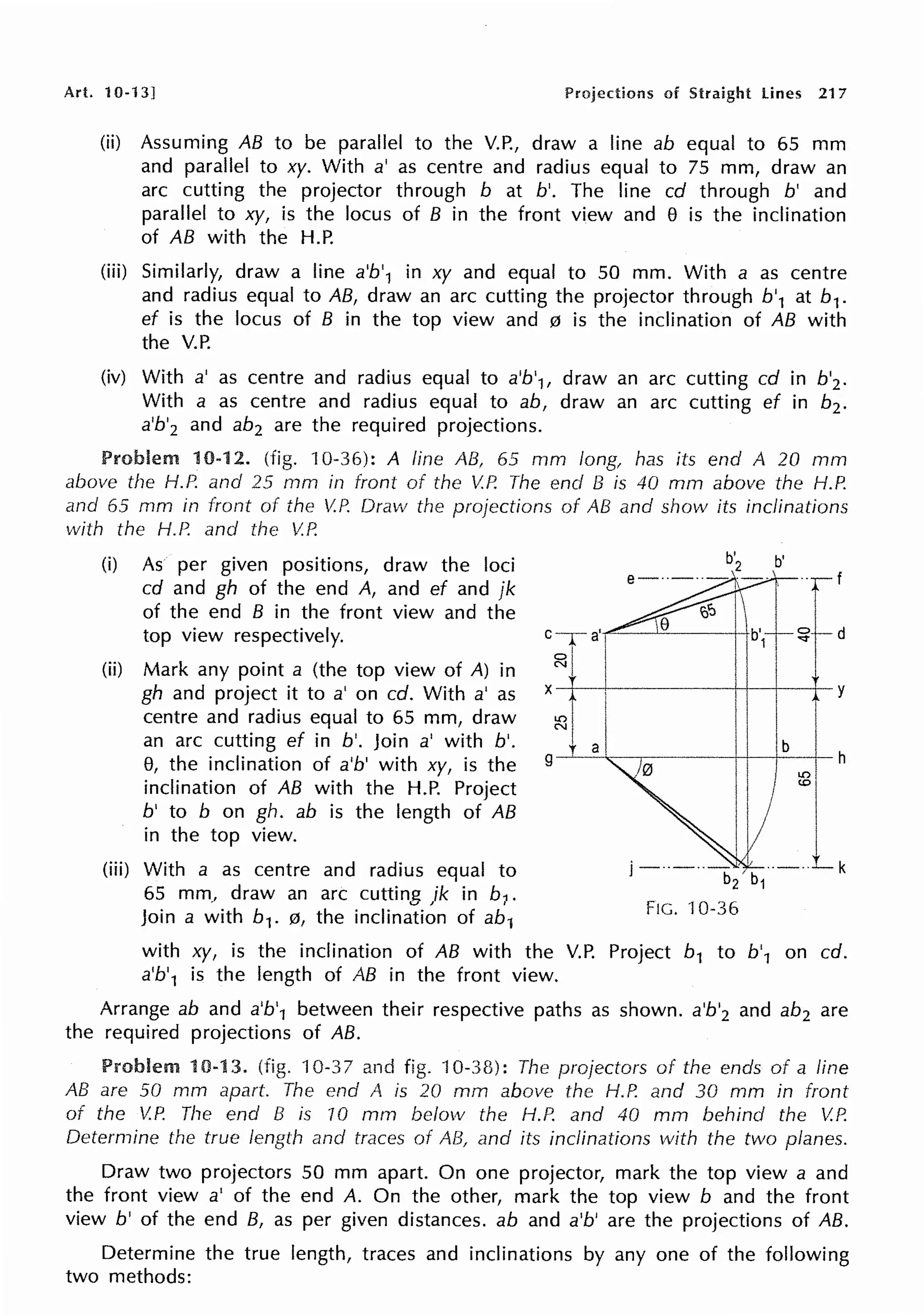 Art. 10-13] Projections of Straight lines 217
(ii) Assuming AB to be parallel to the V.P., draw a line ab equal to 65 mm
and parallel to xy. With a' as centre and radius equal to 75 mm, draw an
arc cutting the projector through b at b'. The line cd through b' and
parallel to xy, is the locus of B in the front view and 8 is the inclination
of AB with the H.P.
(iii) Similarly, draw a line a'b'1 in xy and equal to 50 mm. With a as centre
and radius equal to AB, draw an arc cutting the projector through b'1 at b1.
ef is the locus of B in the top view and 0 is the inclination of AB with
the V.P.
(iv) With a' as centre and radius equal to a'b'1, draw an arc cutting cd in b'2 .
With a as centre and radius equal to ab, draw an arc cutting ef in b2 •
a'b'2 and ab2 are the required projections.
Problem 10-12. (fig. 10-36): A line AB, 65 mm long1 has its end A 20 mm
above the H.P. and 25 mm in front of the V.P. The end B is 40 mm above the H.P.
and 65 mm in front of the V.J~ Draw the projections of AB and show its inclinations
with the H.P. and the V.P.
(i) As per given positions, draw the loci
cd and gh of the end A, and ef and jk
of the end B in the front view and the
top view respectively.
(ii) Mark any point a (the top view of A) in
gh and project it to a' on ed. With a' as
centre and radius equal to 65 mm, draw
an arc cutting ef in b'. Join a' with b'.
8, the inclination of a'b' with xy, is the
inclination of AB with the H.P. Project
b' to b on gh. ab is the length of AB
in the top view.
(iii) With a as centre and radius equal to
65 mm, draw an arc cutting jk in b1 .
Join a with b1. 0, the inclination of ab1
d
·----++--+----t- y
FIG. ·10-36
with xy, is the inclination of AB with the V.P. Project b1 to b'1 on ed.
a'b'1 is the length of AB in the front view.
Arrange ab and a'b'1 between their respective paths as shown. a'b'2 and ab2 are
the required projections of AB.
Problem 10-13. (fig. 10-37 and fig. "l0-38): The projectors of the ends of a line
AB are 50 mm apart. The end A is 20 mm above the H.P. and 30 mm in front
of the V.P. The end B is 70 mm below the H.P. and 40 mm behind the V.P.
Determine the true length and traces of AB, and its inclinations with the two planes.
Draw two projectors 50 mm apart. On one projector, mark the top view a and
the front view a' of the end A. On the other, mark the top view b and the front
view b' of the end B, as per given distances. ab and a'b' are the projections of AB.
Determine the true length, traces and inclinations by any one of the following
two methods:
 