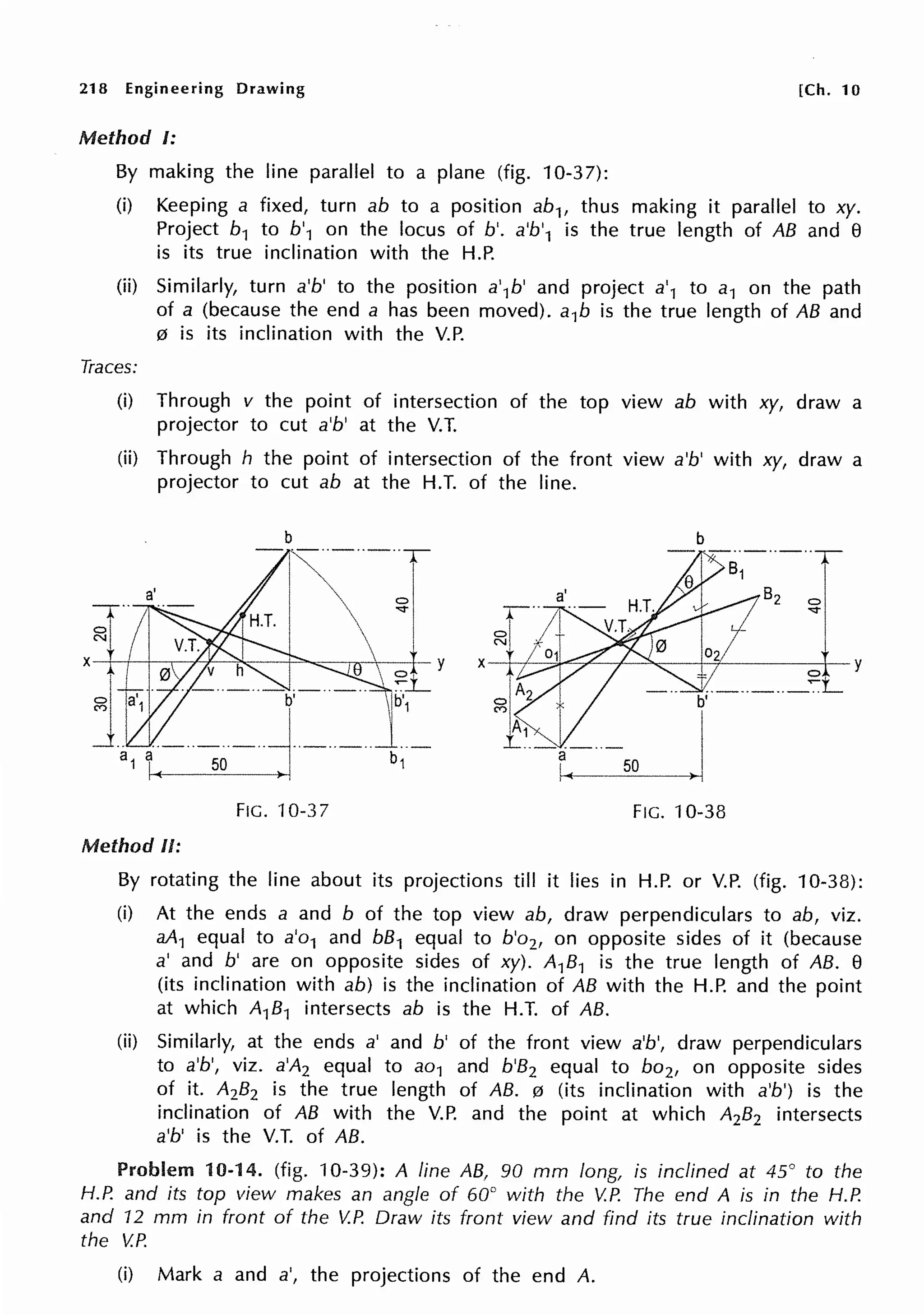 218 Engineering Drawing [Ch. 10
Method I:
By making the line parallel to a plane (fig. 10-37):
(i) Keeping a fixed, turn ab to a position ab1, thus making it parallel to xy.
Project b1 to b'1 on the locus of b'. a'b'1 is the true length of AB and e
is its true inclination with the H.P.
(ii) Similarly, turn a'b' to the position a'1b' and project a'1 to a1 on the path
of a (because the end a has been moved). a1b is the true length of AB and
0 is its inclination with the V.P.
Traces:
(i) Through v the point of intersection of the top view ab with xy, draw a
projector to cut a'b' at the V.T.
(ii) Through h the point of intersection of the front view a'b' with xy, draw a
projector to cut ab at the H.T. of the line.
b b
-·-··-··-··y-
1 ,--B,-~]
~+-~__:,,.~--l-+-----0-1--y
··-··-·· ~L
b'
50 . I
FIG. 10-37 FIG. 10-38
Method II:
By rotating the line about its projections till it lies in H.P. or V.P. (fig. 10-38):
(i) At the ends a and b of the top view ab, draw perpendiculars to ab, viz.
aA1 equal to a'o1 and bB1 equal to b'o2, on opposite sides of it (because
a' and b' are on opposite sides of xy). A1B1 is the true length of AB. e
(its inclination with ab) is the inclination of AB with the H.P. and the point
at which A1B1 intersects ab is the H.T. of AB.
(ii) Similarly, at the ends a' and b' of the front view a'b', draw perpendiculars
to a'b', viz. a'A2 equal to ao1 and b'B2 equal to bo2, on opposite sides
of it. A2B2 is the true length of AB. 0 (its inclination with a'b') is the
inclination of AB with the V.P. and the point at which A2B2 intersects
a'b' is the V.T. of AB.
Problem 10-14. (fig. 10-39): A line AB, 90 mm long, is inclined at 45° to the
H.P. and its top view makes an angle of 60° with the V.P. The end A is in the H.P.
and 12 mm in front of the V.P. Draw its front view and find its true inclination with
the V.P.
(i) Mark a and a', the projections of the end A.
 