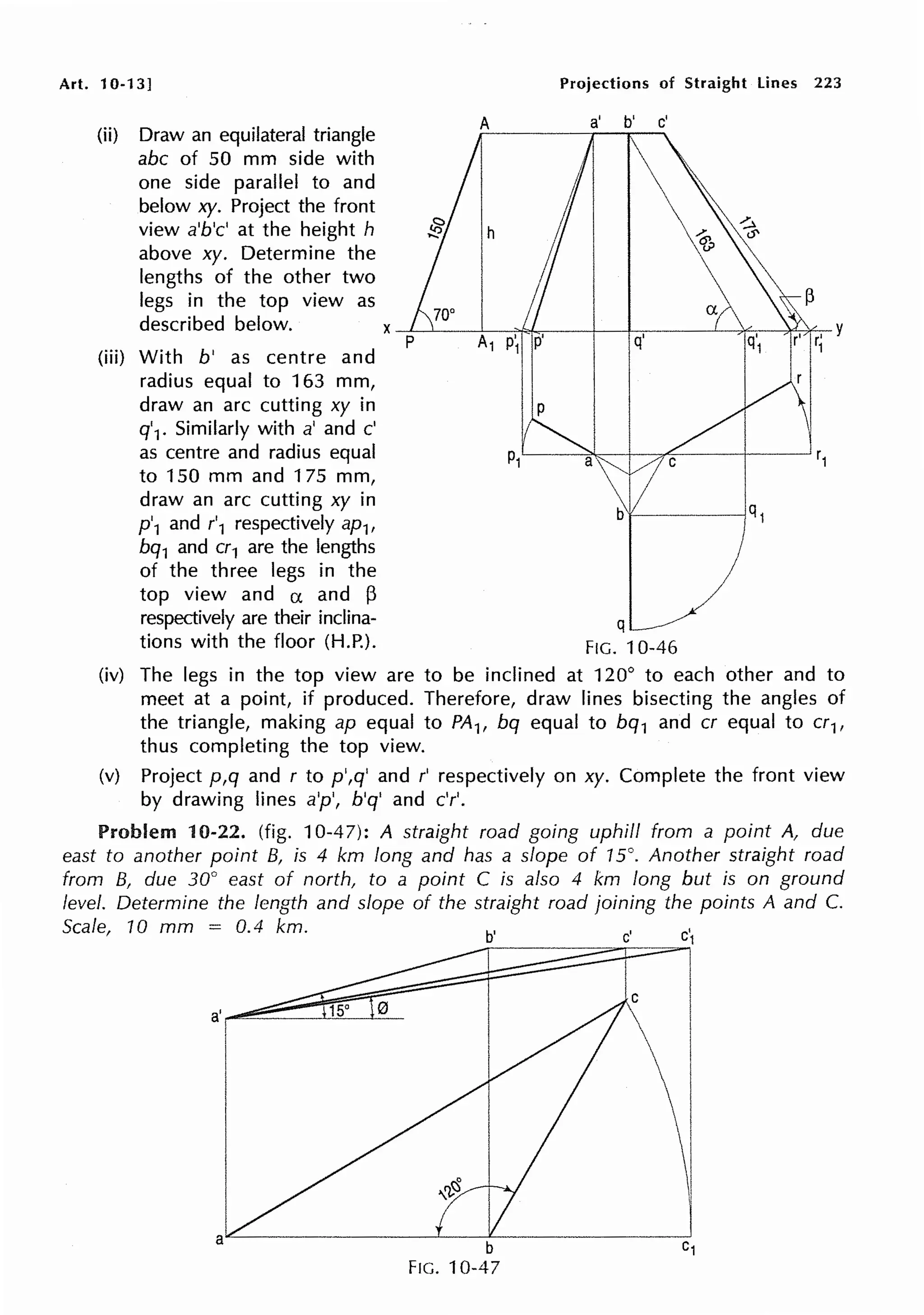 Art. 10-13]
(ii) Draw an equilateral triangle
abc of 50 mm side with
one side parallel to and
below xy. Project the front
view a'b'c' at the height h
above xy. Determine the
lengths of the other two
legs in the top view as
described below.
(iii) With b' as centre and
radius equal to 163 mm,
draw an arc cutting xy in
q'1. Similarly with a' and c'
as centre and radius equal
to 150 mm and 175 mm,
draw an arc cutting xy in
p'1 and r'1 respectively ap1,
bq1 and cr1 are the lengths
of the three legs in the
top view and a and 13
respectively are their inclina-
tions with the floor (H.P.).
Projections of Straight Lines 223
a' b' c'
x~~~-:-~~~~-t---t--;-~~~-;f-.-~~r' y
1
q
FIG. 10-46
(iv) The legs in the top view are to be inclined at 120° to each other and to
meet at a point, if produced. Therefore, draw lines bisecting the angles of
the triangle, making ap equal to PA1, bq equal to bq1 and er equal to cr1,
thus completing the top view.
(v) Project p,q and r to p',q' and r' respectively on xy. Complete the front view
by drawing lines a'p', b'q' and c'r'.
Problem 10-22. (fig. 10-47): A straight road going uphill from a point A, due
east to another point B, is 4 km long and has a slope of 15°. Another straight road
from B, due 30° east of north, to a point C is also 4 km long but is on ground
level. Determine the length and slope of the straight road joining the points A and C.
Scale, 10 mm = 0.4 km. b'
b
FIG. 10-47
c'
C

I
 