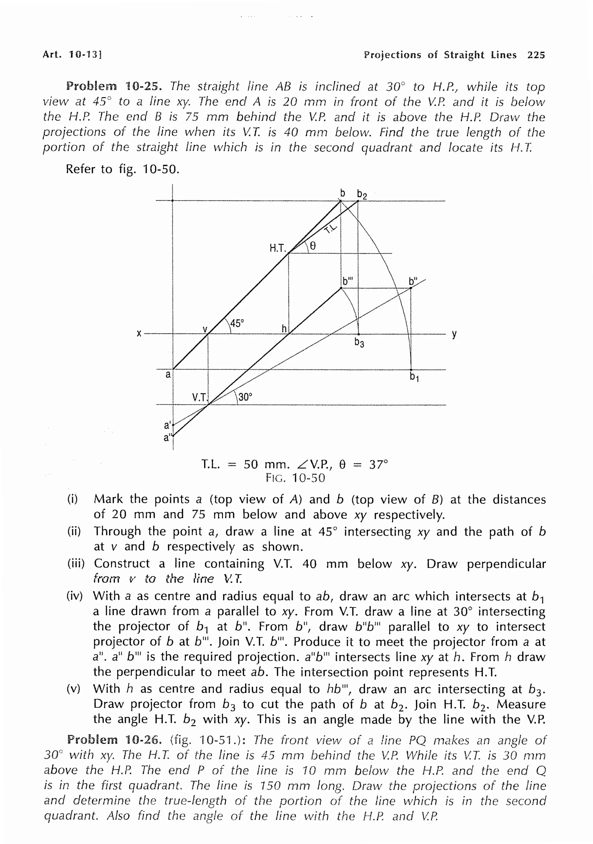 Art. 10-13] Projections of Straight lines 225
10-25. The straight line AB is inclined at 30° to H.P., while its top
view at 45" to a line xy. The end A is 20 mm in front of the V.P. and it is below
the H.P. The end B is 75 mm behind the ~P. and it is above the H.P. Draw the
projections of the line when its V.T. is 40 mrn below. Find the true length of the
portion of the straight line which is in the second quadrant and locate its H. T.
Refer to fig. 10-50.
T.L. = 50 mm. LV.P., e = 37°
FIG. 10-50
(i) Mark the points a (top view of A) and b (top view of B) at the distances
of 20 mm and 75 mm below and above xy respectively.
(ii) Through the point a, draw a line at 45° intersecting xy and the path of b
at v and b respectively as shown.
(iii) Construct a line containing V.T. 40 mm below xy. Draw perpendicular
from v to the line V.T.
(iv) With a as centre and radius equal to ab, draw an arc which intersects at b1
a line drawn from a parallel to xy. From V.T. draw a line at 30° intersecting
the projector of b1 at b". From b", draw b"b'" parallel to xy to intersect
projector of b at b"'. Join V.T. b"'. Produce it to meet the projector from a at
a". a" b"' is the required projection. a"b"' intersects line xy at h. From h draw
the perpendicular to meet ab. The intersection point represents H.T.
(v) With h as centre and radius equal to hb"', draw an arc intersecting at b3 .
Draw projector from b3 to cut the path of b at b2 . Join H.T. b2• Measure
the angle H.T. b2 with xy. This is an angle made by the line with the V.P.
Problem 10-26. (fig. ·10-51.): The front view of line PQ makes an of
30° with xy. The H. T. of the line is 45 mrn behind the V.P. v!hi!e its V.T. is 30 mm
above the H.P. The end P of the line is 10 mm below the H.P. and the end Q
is in the first quadrant. The line is 150 mm Draw the projections of the line
and determine the of the portion line which is in the second
quadrant. Also find the of the line with the l-1.P. V.P.
 