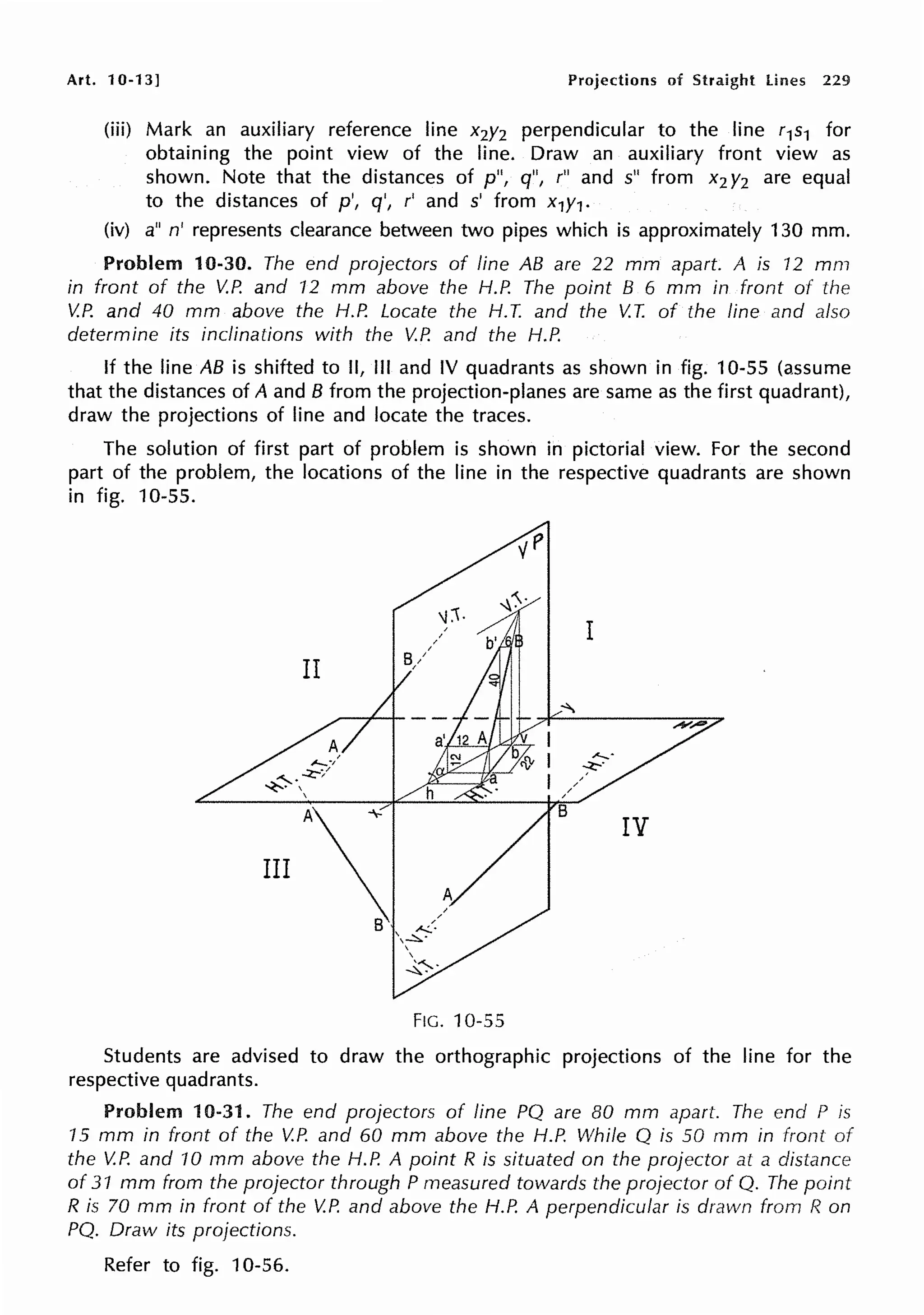 Art. 10-13] Projections of Straight lines 229
(iii) Mark an auxiliary reference line x2y2 perpendicular to the line r1s1 for
obtaining the point view of the line. Draw an auxiliary front view as
shown. Note that the distances of p", q", r" and s" from x2 y2 are equal
to the distances of p', q', r' and s' from x1y1•
(iv) a" n' represents clearance between two pipes which is approximately 130 mm.
Problem 10-30. The end projectors of line AB are 22 mm apart. A is 12 mm
in front of the V.P. and 12 mm above the H.P. The point B 6 mm in front of the
V.P. and 40 mm above the H.P. Locate the H. T. and the V.T. of the line and also
determine its inclinations with the V.P. and the H.P.
If the line AB is shifted to II, Ill and IV quadrants as shown in fig. 10-55 (assume
that the distances of A and B from the projection-planes are same as the first quadrant),
draw the projections of line and locate the traces.
The solution of first part of problem is shown in pictorial view. For the second
part of the problem, the locations of the line in the respective quadrants are shown
in fig. 10-55.
FIG. 10-55
Students are advised to draw the orthographic projections of the line for the
respective quadrants.
Problem 10-31. The end projectors of line PQ are 80 mm apart. The end P is
15 mm in front of the V.P. and 60 mm above the H.P. While Q is 50 mm in front
the V.P. and 10 mm above the H.P. A point R is situated on the projector at a distance
of 31 mm from the projector through P measured towards the projector of Q. The point
R is 70 mm in front of the V.P. and above the H.P. A perpendicular is drawn from R on
PQ. Draw its projections.
Refer to fig. 10-56.
 
