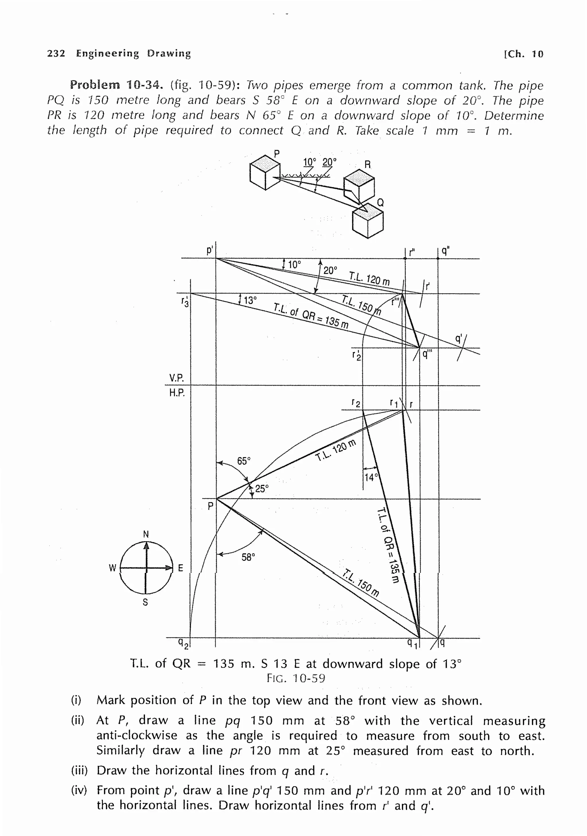 232 Engineering Drawing [Ch. 10
Problem 10-34. (fig. rn-59): Two pipes emerge from a common tank. The pipe
PQ is 150 metre long and bears S 58° E on a downv,;ard slope of 20°. The pipe
PR is 120 metre long and bears N 65° E on a downward slope of 10°. Determine
the length of pipe required to connect Q and R. Take scale 1 mm 1 m.
s
r'
3
V.P.
H.P.
q2
p'
T.L. of QR = 135 m. S 13 E at downward slope of 13°
FIG. 10-59
(i) Mark position of P in the top view and the front view as shown.
(ii) At P, draw a line pq 150 mm at 58° with the vertical measuring
anti-clockwise as the angle is required to measure from south to east.
Similarly draw a line pr 120 mm at 25° measured from east to north.
(iii) Draw the horizontal lines from q and r.
(iv) From point p', draw a line p'q' 150 mm and p'r' 120 mm at 20° and 10° with
the horizontal lines. Draw horizontal lines from r' and q'.
 