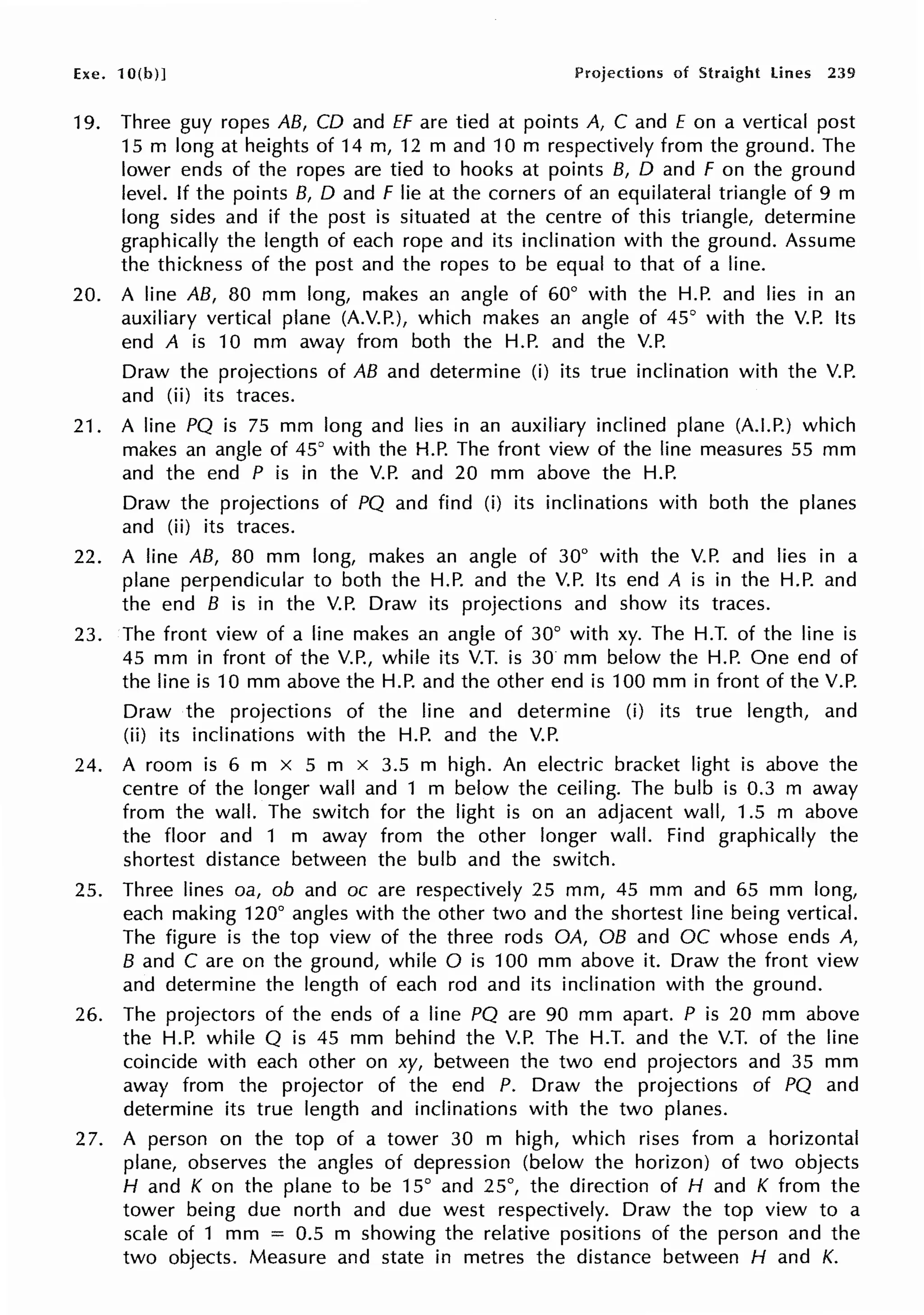 Exe. 10(b)] Projections of Straight lines 239
19. Three guy ropes AB, CD and ff are tied at points A, C and E on a vertical post
15 m long at heights of 14 m, 12 m and 10 m respectively from the ground. The
lower ends of the ropes are tied to hooks at points B, D and F on the ground
level. If the points B, D and F lie at the corners of an equilateral triangle of 9 m
long sides and if the post is situated at the centre of this triangle, determine
graphically the length of each rope and its inclination with the ground. Assume
the thickness of the post and the ropes to be equal to that of a line.
20. A line AB, 80 mm long, makes an angle of 60° with the H.P. and lies in an
auxiliary vertical plane (A.V.P.), which makes an angle of 45° with the V.P. Its
end A is 10 mm away from both the H.P. and the V.P.
Draw the projections of AB and determine (i) its true inclination with the V.P.
and (ii) its traces.
21. A line PQ is 75 mm long and lies in an auxiliary inclined plane (A.LP.) which
makes an angle of 45° with the H.P. The front view of the line measures 55 mm
and the end P is in the V.P. and 20 mm above the H.P.
Draw the projections of PQ and find (i) its inclinations with both the planes
and (ii) its traces.
22. A line AB, 80 mm long, makes an angle of 30° with the V.P. and lies in a
plane perpendicular to both the H.P. and the V.P. Its end A is in the H.P. and
the end B is in the V.P. Draw its projections and show its traces.
23. The front view of a line makes an angle of 30° with xy. The H.T. of the line is
45 mm in front of the V.P., while its V.T. is 30 mm below the H.P. One end of
the line is 10 mm above the H.P. and the other end is 100 mm in front of the V.P.
Draw the projections of the line and determine (i) its true length, and
(ii) its inclinations with the H.P. and the V.P.
24. A room is 6 m x 5 m x 3.5 m high. An electric bracket light is above the
centre of the longer wall and 1 m below the ceiling. The bulb is 0.3 m away
from the wall. The switch for the light is on an adjacent wall, 1.5 m above
the floor and 1 m away from the other longer wall. Find graphically the
shortest distance between the bulb and the switch.
25. Three lines oa, ob and oc are respectively 25 mm, 45 mm and 65 mm long,
each making 120° angles with the other two and the shortest line being vertical.
The figure is the top view of the three rods OA, OB and OC whose ends A,
B and C are on the ground, while O is 100 mm above it. Draw the front view
and determine the length of each rod and its inclination with the ground.
26. The projectors of the ends of a line PQ are 90 mm apart. P is 20 mm above
the H.P. while Q is 45 mm behind the V.P. The H.T. and the V.T. of the line
coincide with each other on xy, between the two end projectors and 35 mm
away from the projector of the end P. Draw the projections of PQ and
determine its true length and inclinations with the two planes.
27. A person on the top of a tower 30 m high, which rises from a horizontal
plane, observes the angles of depression (below the horizon) of two objects
H and K on the plane to be 15° and 25°, the direction of H and K from the
tower being due north and due west respectively. Draw the top view to a
scale of 1 mm = 0.5 m showing the relative positions of the person and the
two objects. Measure and state in metres the distance between H and K.
 