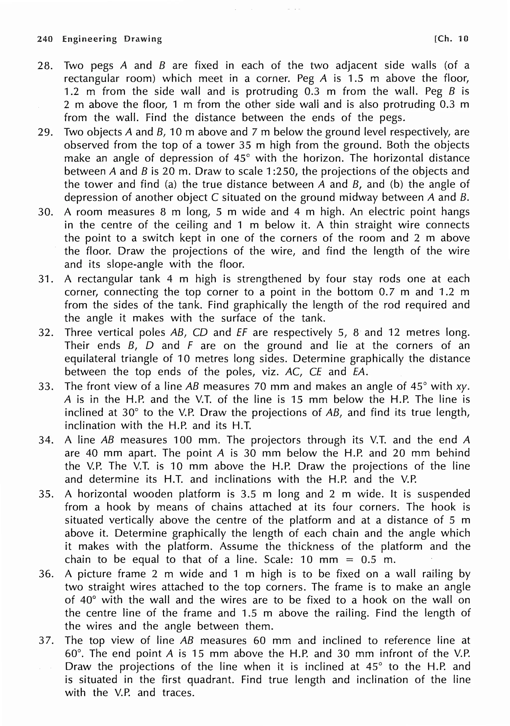 240 Engineering Drawing [Ch. 10
28. Two pegs A and B are fixed in each of the two adjacent side walls (of a
rectangular room) which meet in a corner. Peg A is 1.5 m above the floor,
1.2 m from the side wall and is protruding 0.3 m from the wall. Peg B is
2 m above the floor, 1 m from the other side wall and is also protruding 0.3 m
from the wall. Find the distance between the ends of the pegs.
29. Two objects A and B, 10 m above and 7 m below the ground level respectively, are
observed from the top of a tower 35 m high from the ground. Both the objects
make an angle of depression of 45° with the horizon. The horizontal distance
between A and B is 20 m. Draw to scale 1:250, the projections of the objects and
the tower and find (a) the true distance between A and B, and (b) the angle of
depression of another object C situated on the ground midway between A and B.
30. A room measures 8 m long, 5 m wide and 4 m high. An electric point hangs
in the centre of the ceiling and 1 m below it. A thin straight wire connects
the point to a switch kept in one of the corners of the room and 2 m above
the floor. Draw the projections of the wire, and find the length of the wire
and its slope-angle with the floor.
31. A rectangular tank 4 m high is strengthened by four stay rods one at each
corner, connecting the top corner to a point in the bottom 0.7 m and 1.2 m
from the sides of the tank. Find graphically the length of the rod required and
the angle it makes with the surface of the tank.
32. Three vertical poles AB, CD and ff are respectively 5, 8 and 12 metres long.
Their ends B, D and F are on the ground and lie at the corners of an
equilateral triangle of 10 metres long sides. Determine graphically the distance
between the top ends of the poles, viz. AC, CE and EA.
33. The front view of a line AB measures 70 mm and makes an angle of 45° with xy.
A is in the H.P. and the V.T. of the line is 15 mm below the H.P. The line is
inclined at 30° to the V.P. Draw the projections of AB, and find its true length,
inclination with the H.P. and its H.T.
34. A line AB measures 100 mm. The projectors through its V.T. and the end A
are 40 mm apart. The point A is 30 mm below the H.P. and 20 mm behind
the V.P. The V.T. is 10 mm above the H.P. Draw the projections of the line
and determine its H.T. and inclinations with the H.P. and the V.P.
35. A horizontal wooden platform is 3.5 m long and 2 m wide. It is suspended
from a hook by means of chains attached at its four corners. The hook is
situated vertically above the centre of the platform and at a distance of 5 m
above it. Determine graphically the length of each chain and the angle which
it makes with the platform. Assume the thickness of the platform and the
chain to be equal to that of a line. Scale: 10 mm = 0.5 m.
36. A picture frame 2 m wide and 1 m high is to be fixed on a wall railing by
two straight wires attached to the top corners. The frame is to make an angle
of 40° with the wall and the wires are to be fixed to a hook on the wall on
the centre line of the frame and 1.5 m above the railing. Find the length of
the wires and the angle between them.
37. The top view of line AB measures 60 mm and inclined to reference line at
60°. The end point A is 15 mm above the H.P. and 30 mm infront of the V.P.
Draw the projections of the line when it is inclined at 45° to the H.P. and
is situated in the first quadrant. Find true length and inclination of the line
with the V.P. and traces.
 