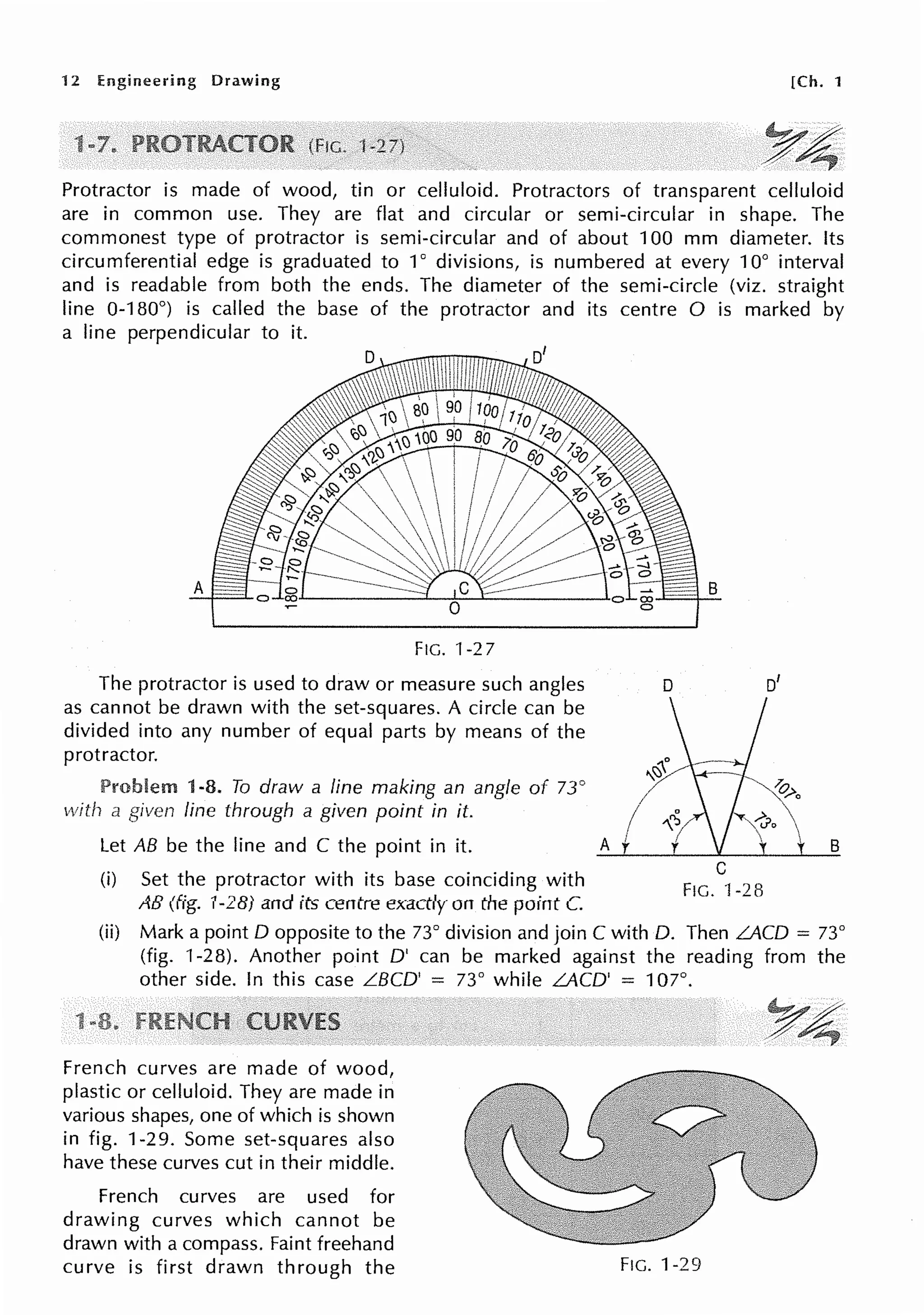 12 Engineering Drawing [Ch. 1
Y4
Protractor is made of wood, tin or celluloid. Protractors of transparent celluloid
are in common use. They are flat and circular or semi-circular in shape. The
commonest type of protractor is semi-circular and of about 100 mm diameter. Its
circumferential edge is graduated to 1° divisions, is numbered at every 10° interval
and is readable from both the ends. The diameter of the semi-circle (viz. straight
line 0-180°) is called the base of the protractor and its centre O is marked by
a line perpendicular to it.
A
FIG. 1-27
The protractor is used to draw or measure such angles
as cannot be drawn with the set-squares. A circle can be
divided into any number of equal parts by means of the
protractor.
Problem 1-8. To draw a line making an angle of 73°
with a given line through a given point in it.
Let AB be the line and C the point in it.
(i) Set the protractor with its base coinciding with
AB (fig. 1-28) and its centre exactly on the point C.
B
D 0
1
,/ B
C
FtG. ·f -28
(ii) Mark a point O opposite to the 73° division and join C with 0. Then LACD = 73°
(fig. 1-28). Another point O' can be marked against the reading from the
other side. In this case LBCD' = 73° while LACD' = 107°.
French curves are made of wood,
plastic or celluloid. They are made in
various shapes, one of which is shown
in fig. 1-29. Some set-squares also
have these curves cut in their middle.
French curves are used for
drawing curves which cannot be
drawn with a compass. Faint freehand
curve is first drawn through the FtG. 1-29
 