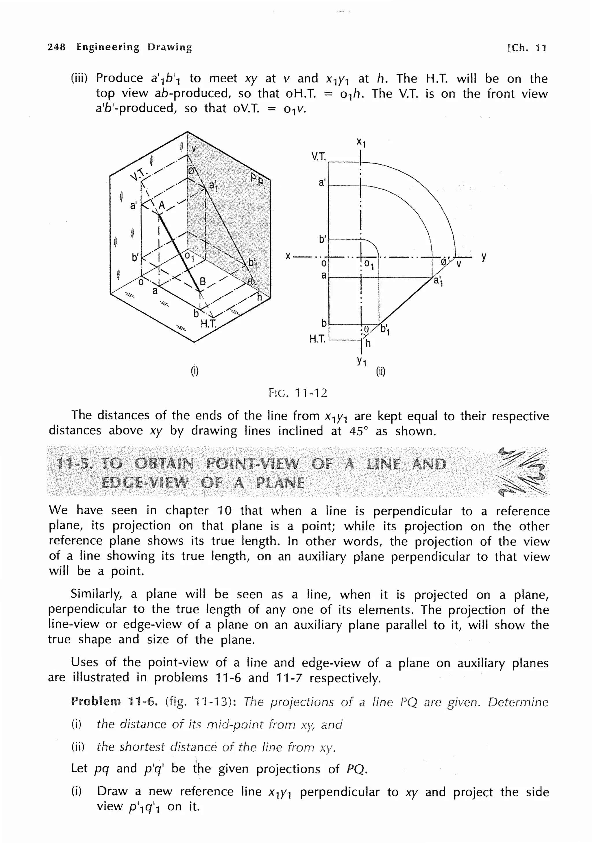 248 Engineering Drawing [Ch. 11
(iii) Produce a'1b'1 to meet xy at v and x1y1 at h. The H.T. will be on the
top view ab-produced, so that oH.T. = o1h. The V.T. is on the front view
a'b'-produced, so that oV.T. = o1v.
(i)
V.T.,---t--
a' i----i---
b't---..,__
·-~·----
X---
0 :01
a1----1--+-----f.
b
H.T.
Y1
(ii)
FIG. 11-12
y
The distances of the ends of the line from x1y1 are kept equal to their respective
distances above xy by drawing lines inclined at 45° as shown.
We have seen in chapter 10 that when a line is perpendicular to a reference
plane, its projection on that plane is a point; while its projection on the other
reference plane shows its true length. In other words, the projection of the view
of a line showing its true length, on an auxiliary plane perpendicular to that view
will be a point.
Similarly, a plane will be seen as a line, when it is projected on a plane,
perpendicular to the true length of any one of its elements. The projection of the
line-view or edge-view of a plane on an auxiliary plane parallel to it, will show the
true shape and size of the plane.
Uses of the point-view of a line and edge-view of a plane on auxiliary planes
are illustrated in problems 11-6 and 11-7 respectively.
Problem 11-6. (fig. 11-13): The projections of a
(i) the distance of its mid-point from xy, and
(ii) the shortest distance of line from
'
Let pq and p'q' be the given projections of PQ.
are Determine
(i) Draw a new reference line x1y1 perpendicular to xy and project the side
view p'1q'1 on it.
 