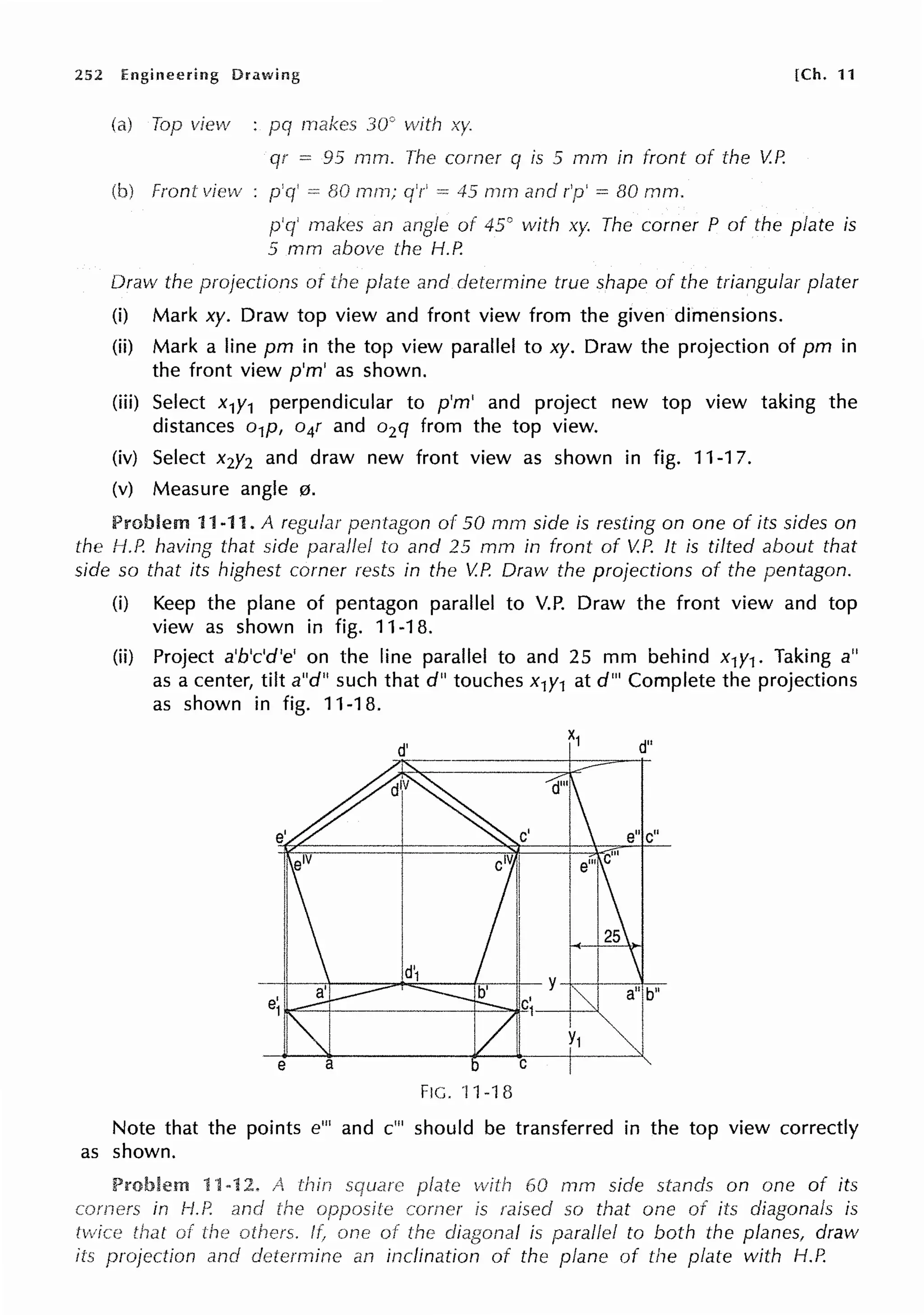 252 Engineering [Ch. 11
Top view makes 30° vvith xy.
qr= 95 mm. corner q is 5 mm in front of the V.P.
Front view 80 mm; 0
-= 45 mrn and r'p' = BO mm.
p'q' an angle of 45° with xy. The corner P of the plate is
5 mm above the H.P.
Draw the projections of and determine true shape of the triangular plater
(i) Mark xy. Draw top view and front view from the given dimensions.
(ii) Mark a line pm in the top view parallel to xy. Draw the projection of pm in
the front view p'm' as shown.
(iii) Select x1y1 perpendicular to p'm' and project new top view taking the
distances o1p, o4r and o2q from the top view.
(iv) Select x2y2 and draw new front view as shown in fig. 11-17.
(v) Measure angle 0.
Problem 11-11. A regular pentagon of 50 mm side is resting on one of its sides on
the H.P. having that side parallel to and 25 mm in front of V.P. It is tilted about that
side so that its highest corner rests in the V.P. Draw the projections of the pentagon.
(i) Keep the plane of pentagon parallel to V.P. Draw the front view and top
view as shown in fig. 11-18.
(ii) Project a'b'c'd'e' on the line parallel to and 25 mm behind x1y1. Taking a"
as a center, tilt a"d" such that d" touches x1y1 at d"' Complete the projections
as shown in fig. 11-18.
FIG. '11-18
Note that the points e"' and c"' should be transferred in the top view correctly
as shown.
Problem with 60 mm side stands on one of its
comer is raised so that one of its diagonals is
twice of the others. ff one of the is parallel to both the planes, draw
its projection and an inclination of the plane of the plate with H.P.
 
