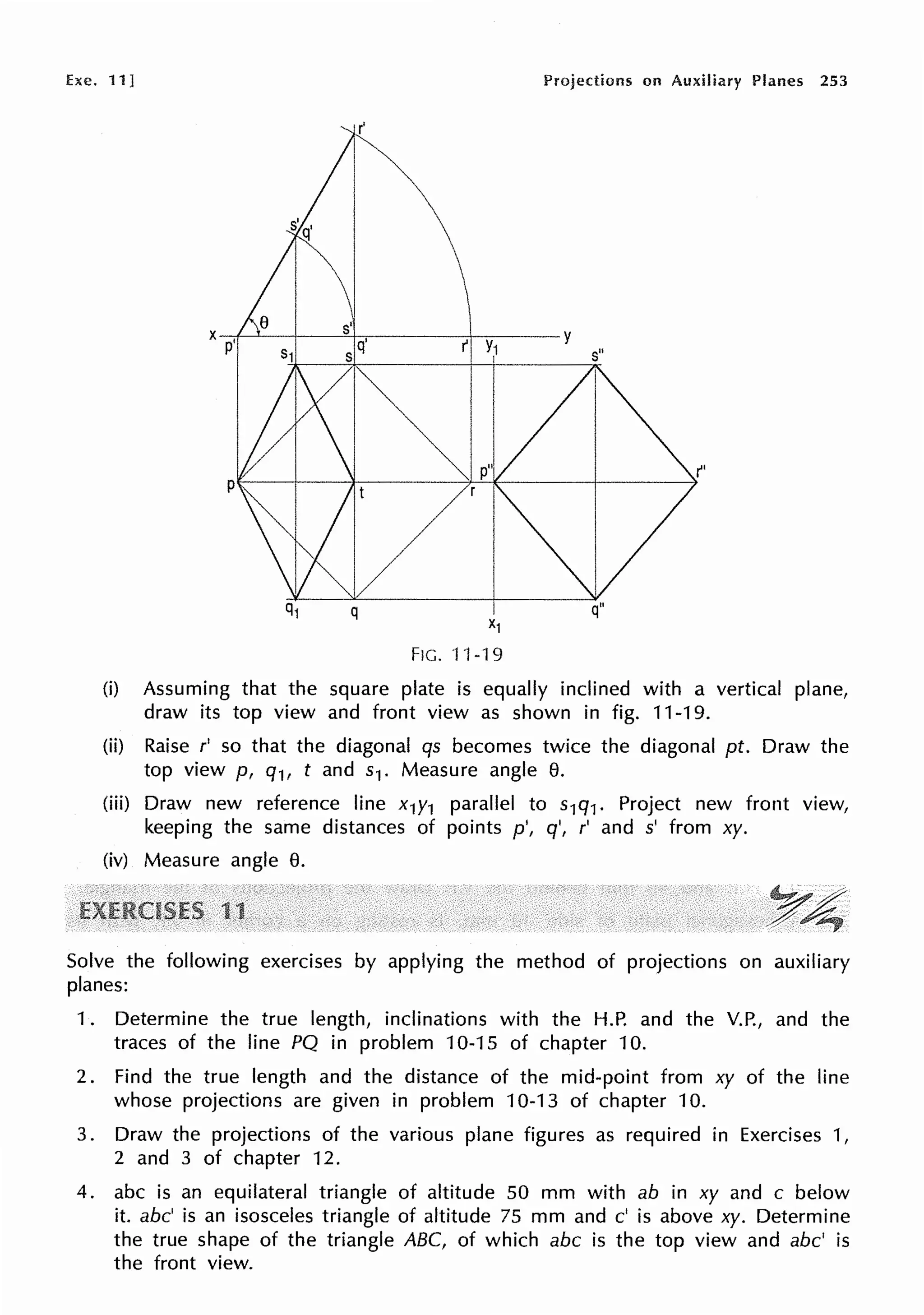 he. 11] Projections on Auxiliary Planes 253
s'
x-P+,-'--+----"'+-q~.----r+--Y~1-~y
$ I
p
q
FIG. "J'l-19
s"
q"
(i) Assuming that the square plate is equally inclined with a vertical plane,
draw its top view and front view as shown in fig. 11-19.
(ii) Raise r' so that the diagonal qs becomes twice the diagonal pt. Draw the
top view p, q1, t and s1. Measure angle e.
(iii) Draw new reference line x1y1 parallel to s1q1. Project new front view,
keeping the same distances of points p', q', r' and s' from xy.
(iv) Measure angle e.
Solve the following exercises by applying the method of projections on auxiliary
planes:
1. Determine the true length, inclinations with the H.P. and the V.P., and the
traces of the line PQ in problem 10-15 of chapter 10.
2. Find the true length and the distance of the mid-point from xy of the line
whose projections are given in problem 10-13 of chapter 10.
3. Draw the projections of the various plane figures as required in Exercises 1,
2 and 3 of chapter 12.
4. abc is an equilateral triangle of altitude 50 mm with ab in xy and c below
it. abc' is an isosceles triangle of altitude 75 mm and c' is above xy. Determine
the true shape of the triangle ABC, of which abc is the top view and abc' is
the front view.
 