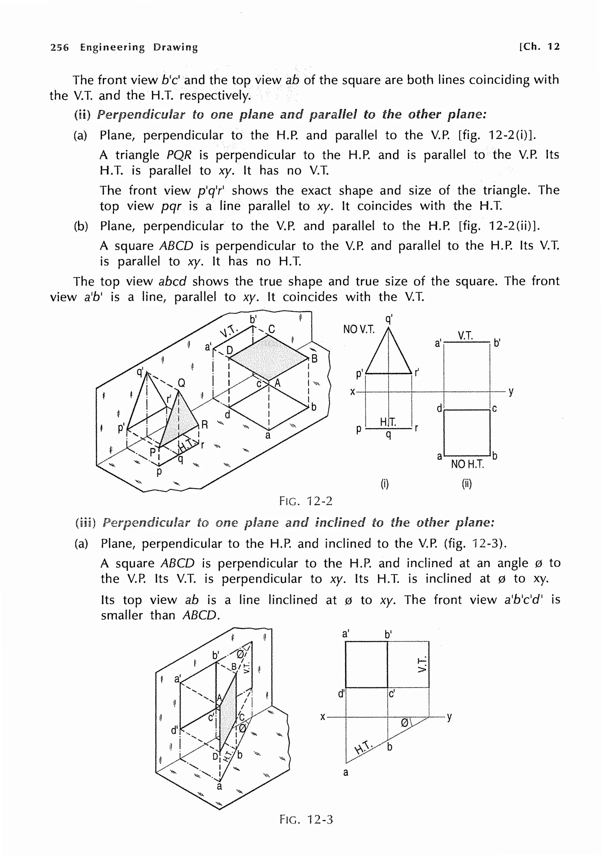 256 Engineering Drawing [Ch. 12
The front view b'c' and the top view ab of the square are both lines coinciding with
the V.T. and the H.T. respectively.
(ii) to one and parallel to the other plane:
(a) Plane, perpendicular to the H.P. and parallel to the V.P. [fig. 12-2(i)].
A triangle PQR is perpendicular to the H.P. and is parallel to the V.P. Its
H.T. is parallel to xy. It has no V.T.
The front view p'q'r' shows the exact shape and size of the triangle. The
top view pqr is a line parallel to xy. It coincides with the H.T.
(b) Plane, perpendicular to the V.P. and parallel to the H.P. [fig. 12-2(ii)].
A square ABCD is perpendicular to the V.P. and parallel to the H.P. Its V.T.
is parallel to xy. It has no H.T.
The top view abed shows the true shape and true size of the square. The front
view a'b' is a line, parallel to xy. It coincides with the V.T.
to one
q'
NOV~
p'! I (
(i)
FIG. 12-2
and inclined to the
·1 V.T. b
(ii)
(a) Plane, perpendicular to the H.P. and inclined to the V.P. (fig. 12-3).
A square ABCD is perpendicular to the H.P. and inclined at an angle 0 to
the V.P. Its V.T. is perpendicular to xy. Its H.T. is inclined at 0 to xy.
Its top view ab is a line !inclined at 0 to xy. The front view a'b'c'd' is
smaller than ABCD.
a' b'
i-:
>
d' c'
X
0
'--y
y,>· b
a
FIG. 12-3
 