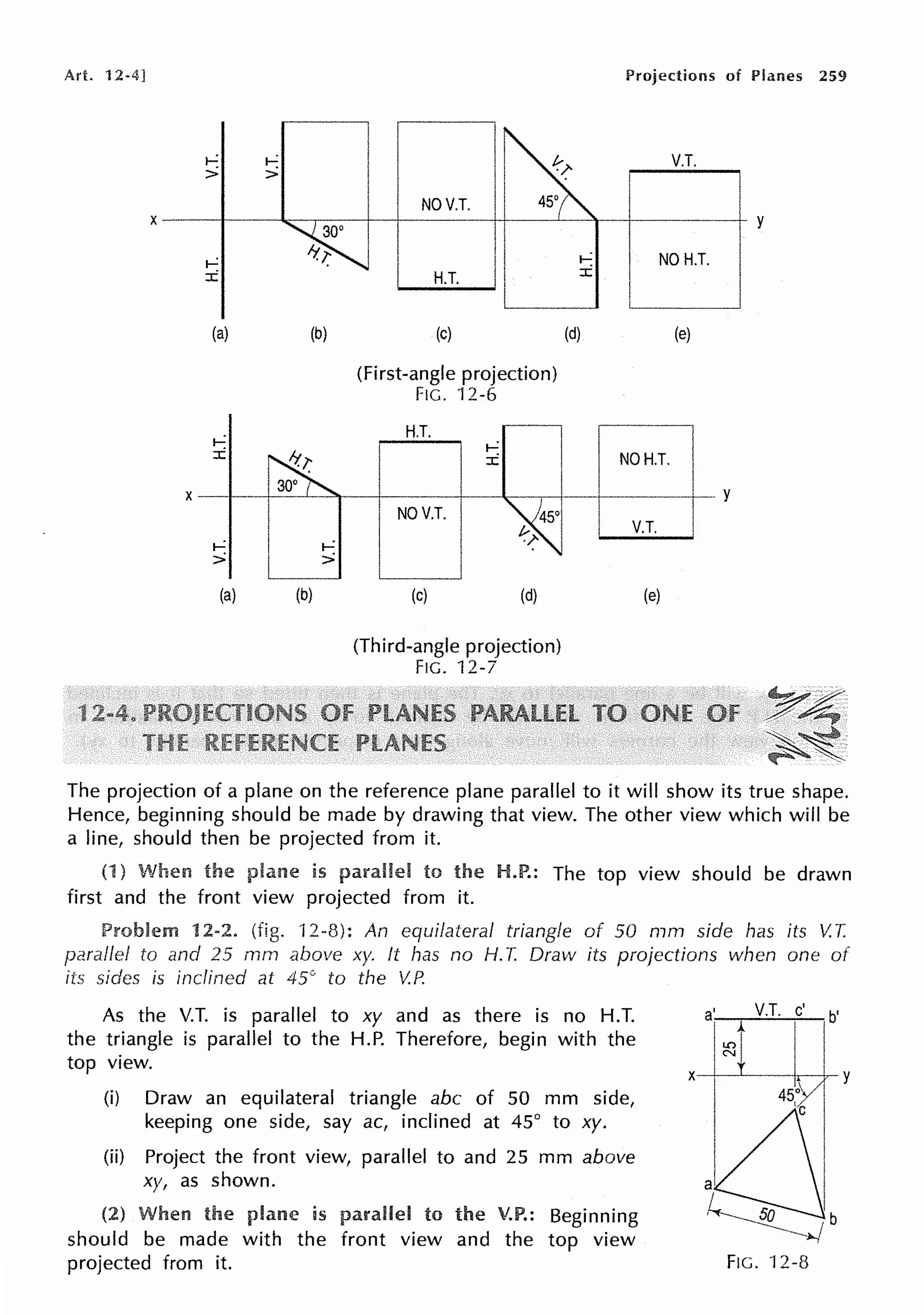 Art. 12·4] Projections of Planes 259
V.T.
i--: i--:
> >
NOV.T.
X y
i--: NOH.T.
H.T. :c
i--:
:c
(a) (b) (c) (d) (e)
(First-angle projection)
FIG. 12-6
H.T.
t-,'.
:c
NOV.T. I
NOH.T. l
+ - - y - - - - , - j - - f - - - - -· y
V.T. I
t-,'.
>
(a) (b) (c) (d)
(Third-angle projection)
FIG. 12-7
(e)
~·~.
r~
~~~-
~ ~...
The projection of a plane on the reference plane parallel to it will show its true shape.
Hence, beginning should be made by drawing that view. The other view which will be
a line, should then be projected from it.
(1) When is to H.P.: The top view should be drawn
first and the front view projected from it.
Problem 12-2. (fig. 12-8): An equilateral triangle of 50 mm side has its V.T.
parallel to and 25 rnm above xy. ft has no H. T. Draw its projections when one of
iis sides is inclined at 45° to the V.P.
As the V.T. is parallel to xy and as there is no H.T.
the triangle is parallel to the H.P. Therefore, begin with the
top view.
(i) Draw an equilateral triangle abc of 50 mm side,
keeping one side, say ac, inclined at 45° to xy.
(ii) Project the front view, parallel to and 25 mm above
xy, as shown.
(2) When the is to the V.P.: Beginning
should be made with the front view and the top view
projected from it.
a' V.T. c' b'
i~ I
X I ITY
FIG. 12-8
 