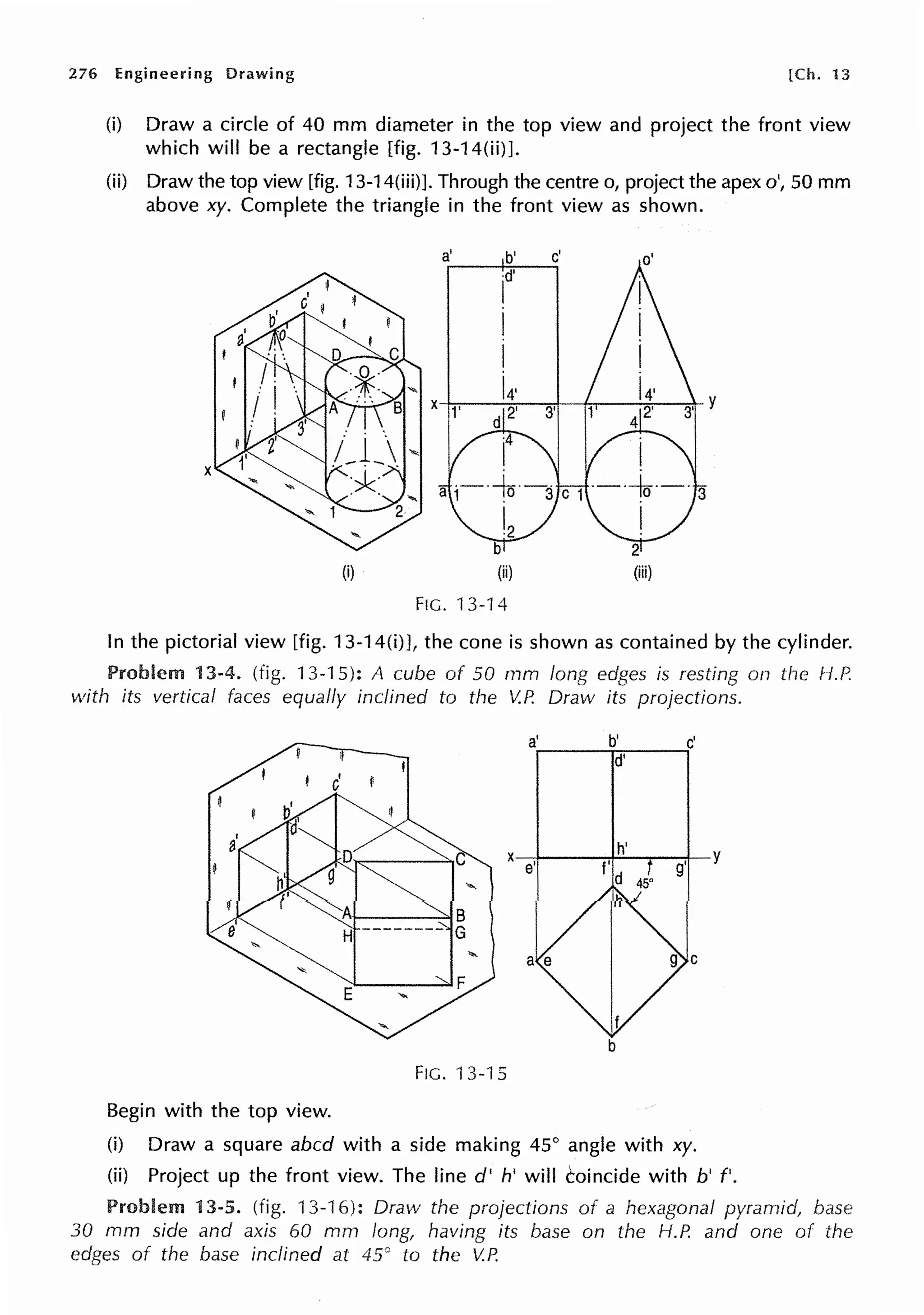 276 Engineering Drawing [Ch. 13
(i) Draw a circle of 40 mm diameter in the top view and project the front view
which will be a rectangle [fig. 13-14(ii)].
(ii) Draw the top view [fig. 13-14(iii)]. Through the centre o, project the apex o', 50 mm
above xy. Complete the triangle in the front view as shown.
(i) (ii) (iii)
FIG. 13-14
In the pictorial view [fig. 13-14(i)], the cone is shown as contained by the cylinder.
13-4. (fig. 13-15): A cube of 50 mm long edges is resting on the H.P.
with its vertical faces equally inclined to the V.P. Draw its projections.
a' b' c'
d'
I I
C
X
h' y
e' f' g'
d
b
FIG. 13-15
Begin with the top view.
(i) Draw a square abed with a side making 45° angle with xy.
(ii) Project up the front view. The line d' h' will coincide with b' f'.
Problem 13-5. (fig. 13-16): Draw the projections of a hexagonal pyramid, base
30 mm side and axis 60 mm long, having its base on the H.P. and one of the
edges of the base inclined at 45° to the V.P.
 