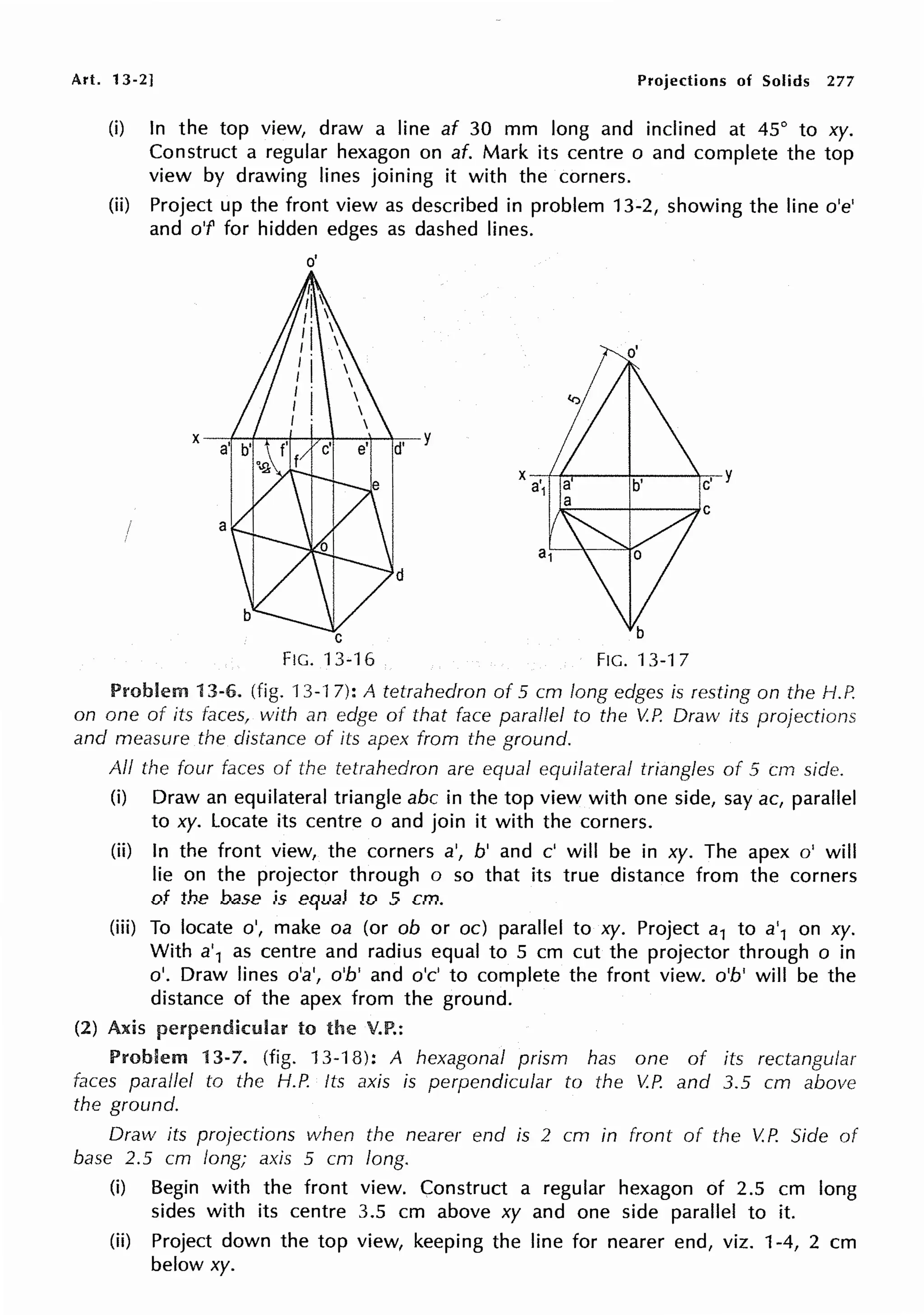 Art. 13-2] Projections of Solids 277
(i) In the top view, draw a line af 30 mm long and inclined at 45° to xy.
Construct a regular hexagon on af. Mark its centre o and complete the top
view by drawing lines joining it with the corners.
(ii) Project up the front view as described in problem 13-2, showing the line o'e'
and o'f for hidden edges as dashed lines.
I a
o'
C
FIG. 13-16
d
FIG. 13-17
Problem 13-6. (fig. 13-17): A tetrahedron of 5 cm long edges is resting on the f-1.P.
on one of its faces, with an edge of that face parallel to the V.P. Draw its projections
and measure the distance of its apex from the ground.
All the four faces of the tetrahedron are equal equilateral triangles of 5 crn side.
(i) Draw an equilateral triangle abc in the top view with one side, say ac, parallel
to xy. Locate its centre o and join it with the corners.
(ii) In the front view, the corners a', b' and c' will be in xy. The apex o' will
lie on the projector through o so that its true distance from the corners
of the base is equal to 5 cm.
(iii) To locate o', make oa (or ob or oc) parallel to xy. Project a1 to a'1 on xy.
With a'1 as centre and radius equal to 5 cm cut the projector through o in
o'. Draw lines o'a', o'b' and o'c' to complete the front view. o'b' will be the
distance of the apex from the ground.
(2) Axis perpendicular to the V.P.:
Problem 13-7. (fig. 13-18): A hexagonal prism has one of its rectangular
faces parallel to the H.P. Its axis is perpendicular to the V.P. and 3.5 cm above
the ground.
Draw its projections when the nearer end is 2 cm in front of the V.P. Side of
base 2.5 cm long; axis 5 cm long.
(i) Begin with the front view. Construct a regular hexagon of 2.5 cm long
sides with its centre 3.5 cm above xy and one side parallel to it.
(ii) Project down the top view, keeping the line for nearer end, viz. 1-4, 2 cm
below xy.
 