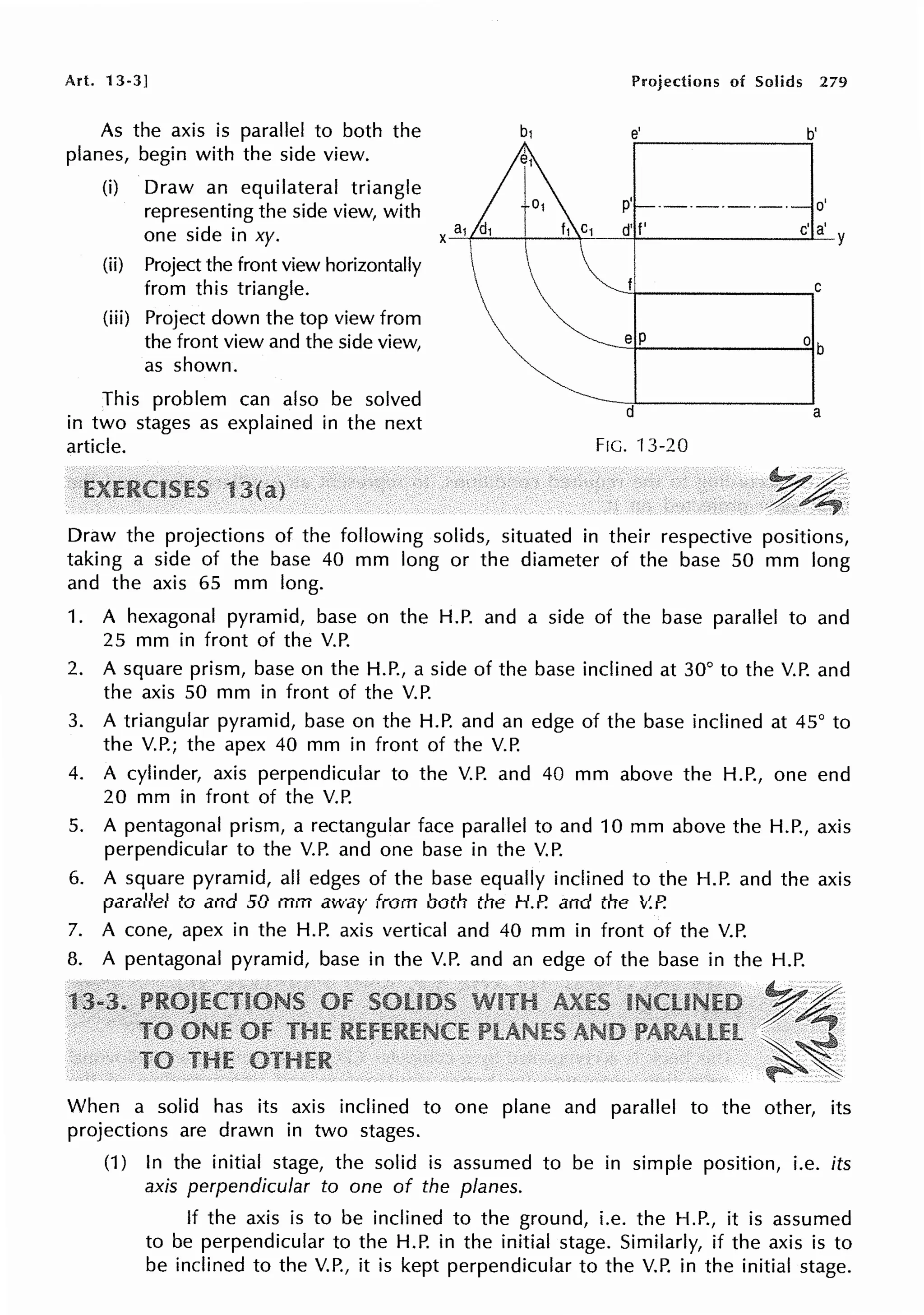 Art. 13-3]
As the axis is parallel to both the
planes, begin with the side view.
(i) Draw an equilateral triangle
representing the side view, with
one side in xy.
(ii) Project the front view horizontally
from this triangle.
(iii) Project down the top view from
the front view and the side view,
as shown.
This problem can also be solved
in two stages as explained in the next
article.
Projections of Solids 279
e' b'
p' ·-·-·-·-· o'
a d' f' c' a'
X-'-1
1
~----~~-t-------~Y
~1--------....,c
e P
d a
FIG. 13-20
Draw the projections of the following solids, situated in their respective positions,
taking a side of the base 40 mm long or the diameter of the base 50 mm long
and the axis 65 mm long.
1. A hexagonal pyramid, base on the H.P. and a side of the base parallel to and
25 mm in front of the V.P.
2. A square prism, base on the H.P., a side of the base inclined at 30° to the V.P. and
the axis 50 mm in front of the V.P.
3. A triangular pyramid, base on the H.P. and an edge of the base inclined at 45° to
the V.P.; the apex 40 mm in front of the V.P.
4. A cylinder, axis perpendicular to the V.P. and 40 mm above the H.P., one end
20 mm in front of the V.P.
5. A pentagonal prism, a rectangular face parallel to and 10 mm above the H.P., axis
perpendicular to the V.P. and one base in the V.P.
6. A square pyramid, all edges of the base equally inclined to the H.P. and the axis
parallel to and 50 mm away from both the H.P. and the V.P.
7. A cone, apex in the H.P. axis vertical and 40 mm in front of the V.P.
8. A pentagonal pyramid, base in the V.P. and an edge of the base in the H.P.
~4
~~
When a solid has its axis inclined to one plane and parallel to the other, its
projections are drawn in two stages.
(1) In the initial stage, the solid is assumed to be in simple position, i.e. its
axis perpendicular to one of the planes.
If the axis is to be inclined to the ground, i.e. the H.P., it is assumed
to be perpendicular to the H.P. in the initial stage. Similarly, if the axis is to
be inclined to the V.P., it is kept perpendicular to the V.P. in the initial stage.
 