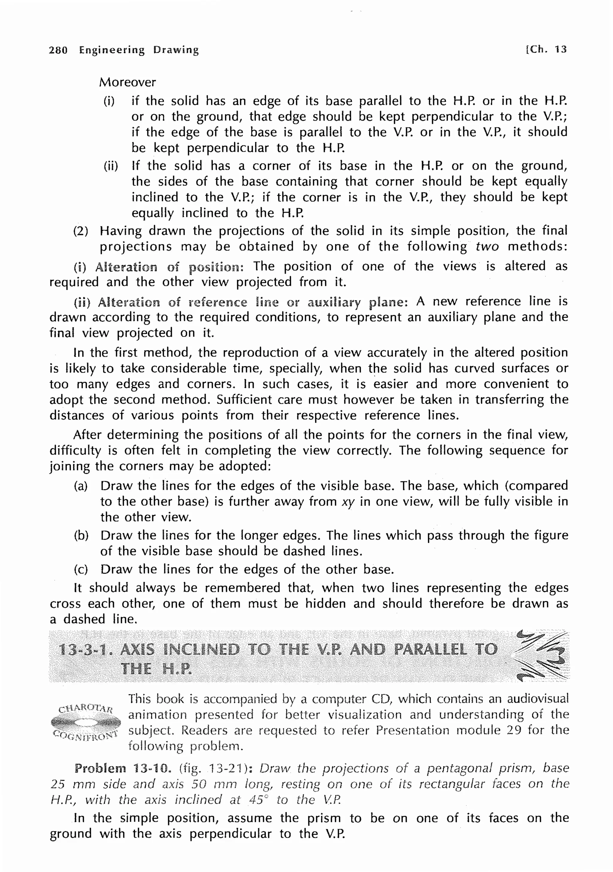280 Engineering Drawing [Ch. 13
Moreover
(i) if the solid has an edge of its base parallel to the H.P. or in the H.P.
or on the ground, that edge should be kept perpendicular to the V.P.;
if the edge of the base is parallel to the V.P. or in the V.P., it should
be kept perpendicular to the H.P.
(ii) If the solid has a corner of its base in the H.P. or on the ground,
the sides of the base containing that corner should be kept equally
inclined to the V.P.; if the corner is in the V.P., they should be kept
equally inclined to the H.P.
(2) Having drawn the projections of the solid in its simple position, the final
projections may be obtained by one of the following two methods:
(i) Alteration of The position of one of the views is altered as
required and the other view projected from it.
(ii) Alte!'ation of line or A new reference line is
drawn according to the required conditions, to represent an auxiliary plane and the
final view projected on it.
In the first method, the reproduction of a view accurately in the altered position
is likely to take considerable time, specially, when the solid has curved surfaces or
too many edges and corners. In such cases, it is easier and more convenient to
adopt the second method. Sufficient care must however be taken in transferring the
distances of various points from their respective reference lines.
After determining the positions of all the points for the corners in the final view,
difficulty is often felt in completing the view correctly. The following sequence for
joining the corners may be adopted:
(a) Draw the lines for the edges of the visible base. The base, which (compared
to the other base) is further away from xy in one view, will be fully visible in
the other view.
(b) Draw the lines for the longer edges. The lines which pass through the figure
of the visible base should be dashed lines.
(c) Draw the lines for the edges of the other base.
It should always be remembered that, when two lines representing the edges
cross each other, one of them must be hidden and should therefore be drawn as
a dashed line.
This book is accompanied by a CD, which contains an audiovisual
animation for better visualization and understanding of the
subject Readers are to refer Presentation module 29 for the
following problem.
13-10. 13-21 ): Oravv the of a pentagonal prism, base
25 mm side and axis 50 rnm on one of its faces on the
1-f.P.1
with the axis inclined at 45c to the V.P.
In the simple position, assume the prism to be on one of its faces on the
ground with the axis perpendicular to the V.P.
 