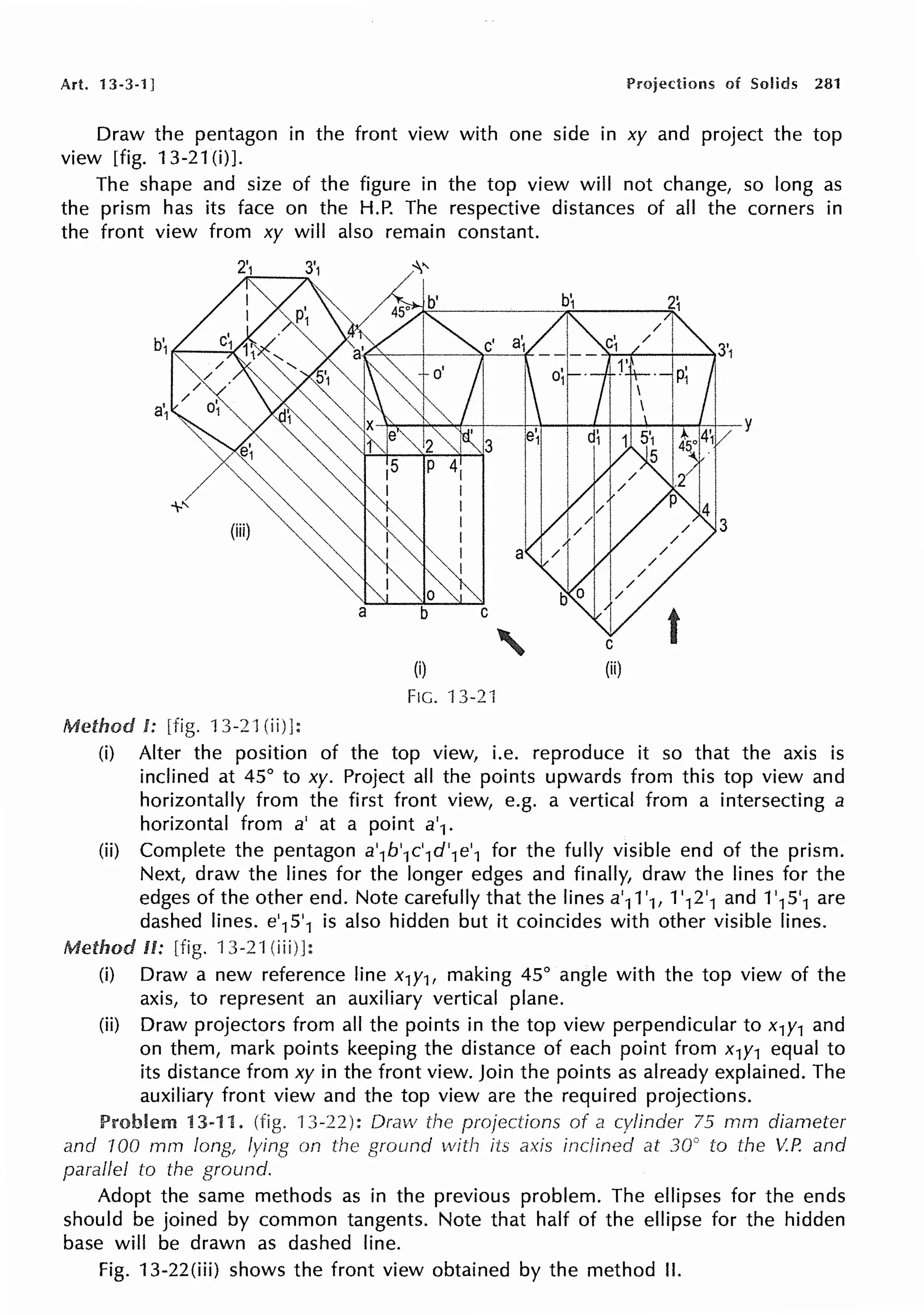 Art. 13-3-1] Projections of Solids 281
Draw the pentagon in the front view with one side in xy and project the top
view [fig. 13-21(i)J.
The shape and size of the figure in the top view will not change, so long as
the prism has its face on the H.P. The respective distances of all the corners in
the front view from xy will also remain constant.
{i) {ii)
FIG. 13-2 l
Method I: [fig. 13-21 (ii)]:
(i) Alter the position of the top view, i.e. reproduce it so that the axis is
inclined at 45° to xy. Project all the points upwards from this top view and
horizontally from the first front view, e.g. a vertical from a intersecting a
horizontal from a' at a point a'1.
(ii) Complete the pentagon a'1b'1c'1d'1e'1 for the fully visible end of the prism.
Next, draw the lines for the longer edges and finally, draw the lines for the
edges of the other end. Note carefully that the lines a'11'1, 1'12'1 and 1'15'1 are
dashed lines. e'15'1 is also hidden but it coincides with other visible lines.
Method II: [fig. 13-21 (iii)]:
(i) Draw a new reference line x1y1, making 45° angle with the top view of the
axis, to represent an auxiliary vertical plane.
(ii) Draw projectors from all the points in the top view perpendicular to x1y1 and
on them, mark points keeping the distance of each point from x1y1 equal to
its distance from xy in the front view. Join the points as already explained. The
auxiliary front view and the top view are the required projections.
Problem 13-11. (fig. 13-22): Dracv the projections of a cylinder 75 mm diameter
and 100 rnm long, lying on the ground with its axis inclined at 30" to the V.P. and
parallel to the ground.
Adopt the same methods as in the previous problem. The ellipses for the ends
should be joined by common tangents. Note that half of the ellipse for the hidden
base will be drawn as dashed line.
Fig. 13-22(iii) shows the front view obtained by the method II.
 