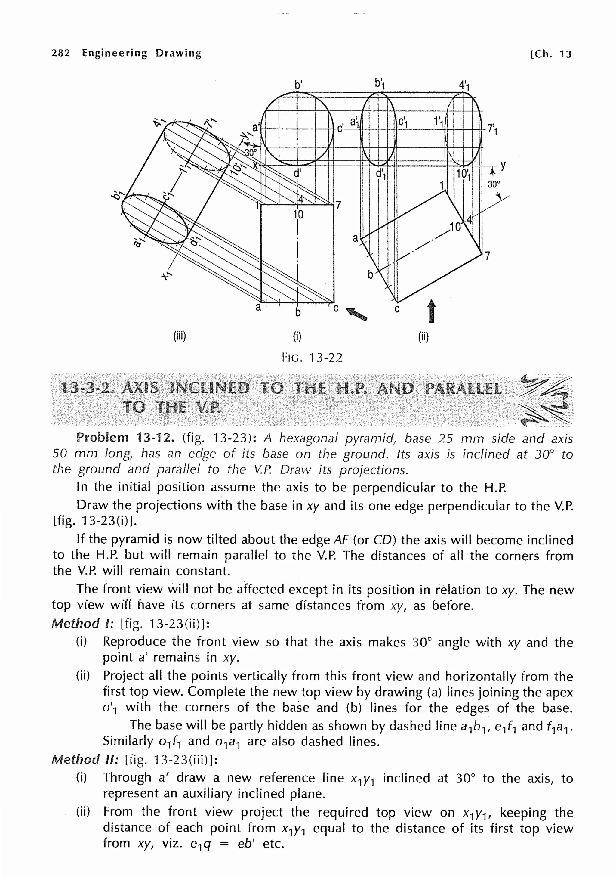 282 Engineering Drawing
(iii)
b'
b
(i)
FIG. ·J 3-22
C
7
t
(ii)
[Ch. 13
~A;-
-~~
Problem 13-12. (fig. 13-23): A hexagonal pyramid, base 25 mm side and axis
50 mm long, has an edge of its base on the ground. Its axis is inclined at 30° to
the ground and parallel to the V.P. Draw its projections.
In the initial position assume the axis to be perpendicular to the H.P.
Draw the projections with the base in xy and its one edge perpendicular to the V.P.
[fig. 13-23(i)].
If the pyramid is now tilted about the edge AF (or CD) the axis will become inclined
to the H.P. but will remain parallel to the V.P. The distances of all the corners from
the V.P. will remain constant.
The front view will not be affected except in its position in relation to xy. The new
top view will have its corners at same distances from xy, as before.
Method I: [fig. 13-23(ii)]:
(i) Reproduce the front view so that the axis makes 30° angle with xy and the
point a' remains in xy.
(ii) Project all the points vertically from this front view and horizontally from the
first top view. Complete the new top view by drawing (a) lines joining the apex
o'1 with the corners of the base and (b) lines for the edges of the base.
The base will be partly hidden as shown by dashed line a1b1, e/1 and f1a1.
Similarly o/1 and o1a1 are also dashed lines.
Method II: [fig. 13-23(iii)]:
(i) Through a' draw a new reference line x1y1 inclined at 30° to the axis, to
represent an auxiliary inclined plane.
(ii) From the front view project the required top view on x1y1, keeping the
distance of each point from x1y1 equal to the distance of its first top view
from xy, viz. e1q = eb' etc.
 