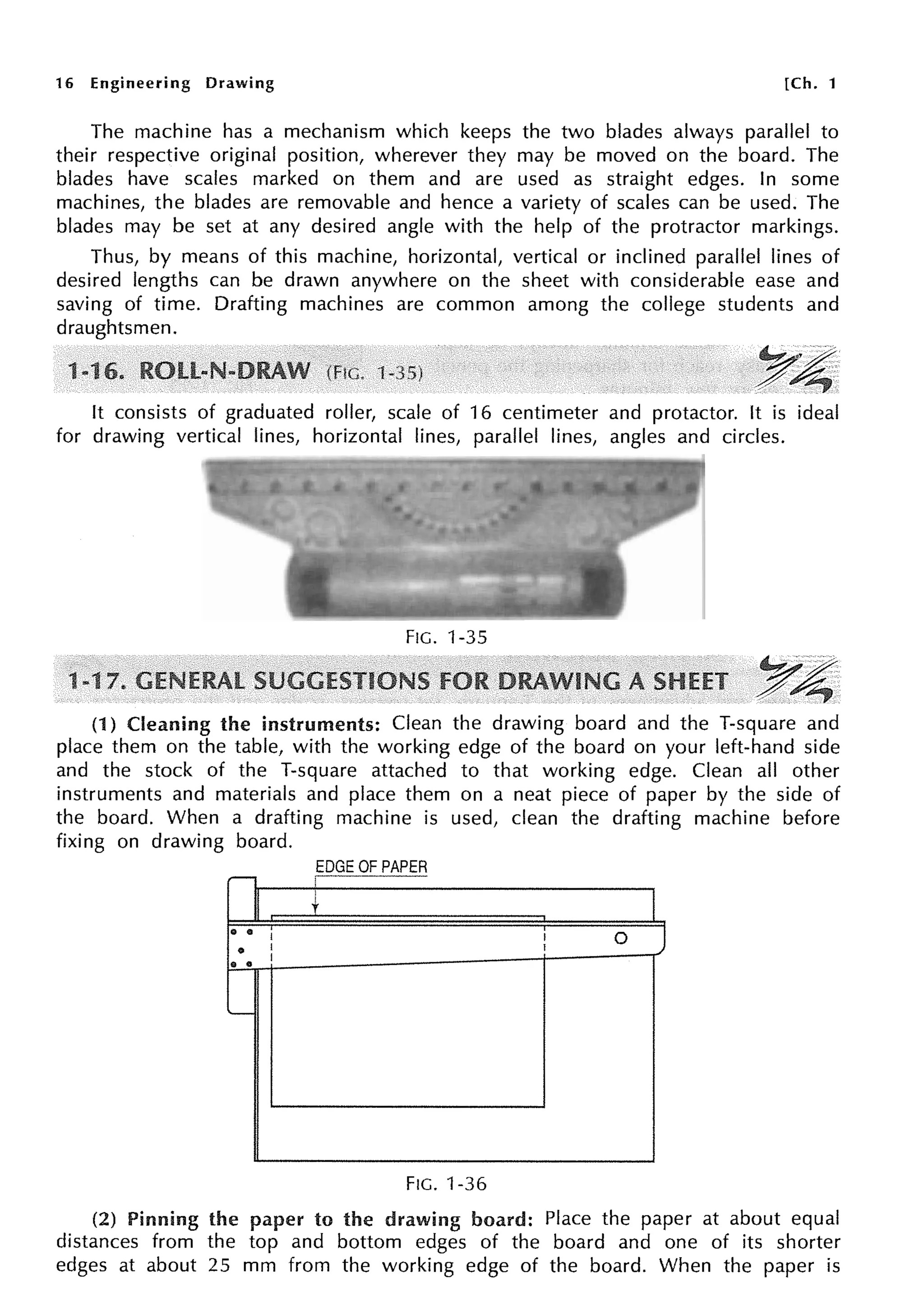 16 Engineering Drawing [Ch. 1
The machine has a mechanism which keeps the two blades always parallel to
their respective original position, wherever they may be moved on the board. The
blades have scales marked on them and are used as straight edges. In some
machines, the blades are removable and hence a variety of scales can be used. The
blades may be set at any desired angle with the help of the protractor markings.
Thus, by means of this machine, horizontal, vertical or inclined parallel lines of
desired lengths can be drawn anywhere on the sheet with considerable ease and
saving of time. Drafting machines are common among the college students and
draughtsmen.
It consists of graduated roller, scale of 16 centimeter and protactor. It is ideal
for drawing vertical lines, horizontal lines, parallel lines, angles and circles.
FIG. 1-35
~~
~~.
(1) Cleaning the instruments: Clean the drawing board and the T-square and
place them on the table, with the working edge of the board on your left-hand side
and the stock of the T-square attached to that working edge. Clean all other
instruments and materials and place them on a neat piece of paper by the side of
the board. When a drafting machine is used, clean the drafting machine before
fixing on drawing board.
EDGE OF PAPER
--, I
'
+
0 •
I I 0 J
• I I
I
• •
..__
FIG. 1-36
(2) Pinning the paper to the drawing board: Place the paper at about equal
distances from the top and bottom edges of the board and one of its shorter
edges at about 25 mm from the working edge of the board. When the paper is
 