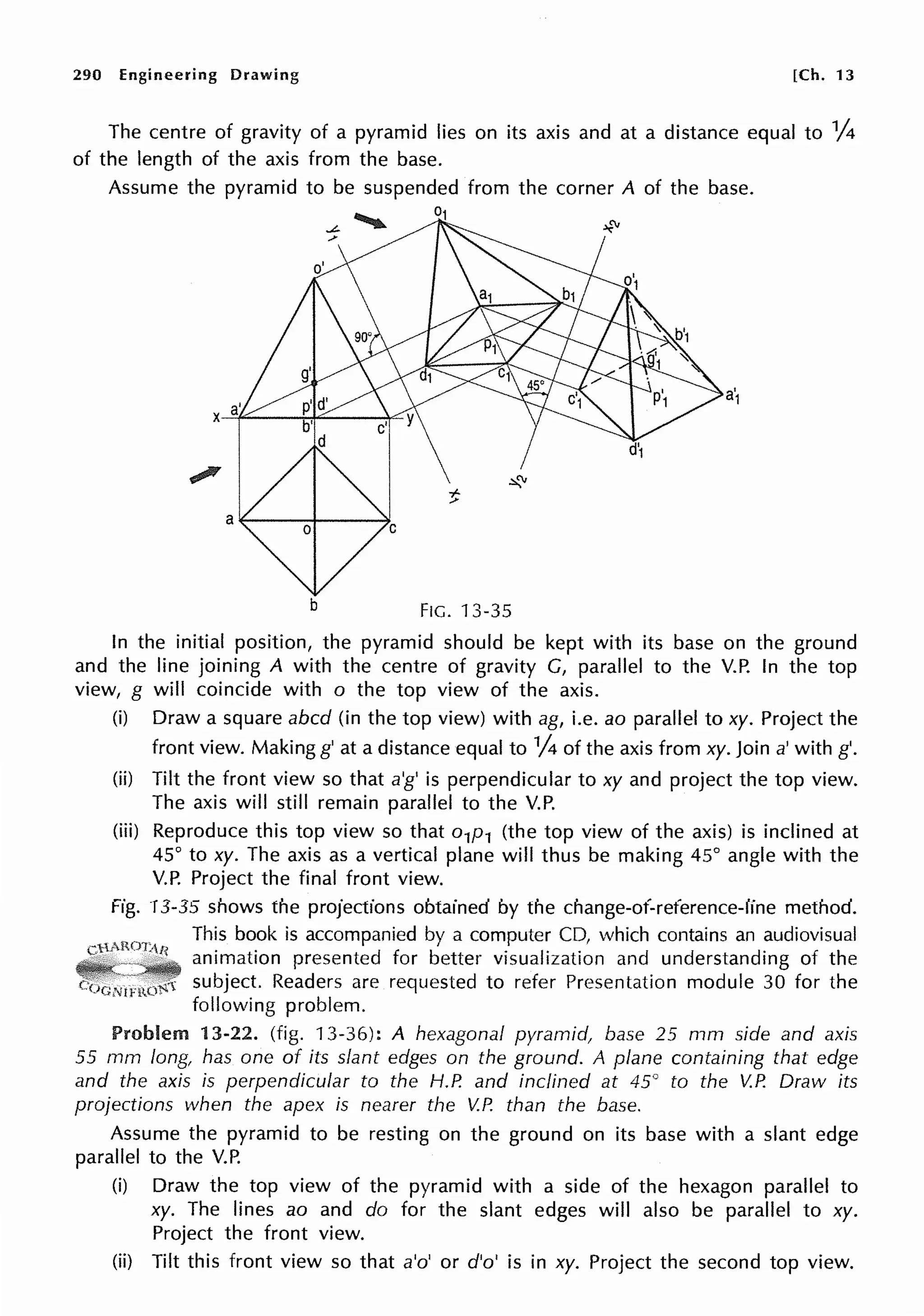 290 Engineering Drawing [Ch. 13
The centre of gravity of a pyramid lies on its axis and at a distance equal to 1
/4
of the length of the axis from the base.
Assume the pyramid to be suspended from the corner A of the base.
b FIG. 13-35
In the initial position, the pyramid should be kept with its base on the ground
and the line joining A with the centre of gravity G, parallel to the V.P. In the top
view, g will coincide with o the top view of the axis.
(i) Draw a square abed (in the top view) with ag, i.e. ao parallel to xy. Project the
front view. Making g' at a distance equal to V4 of the axis from xy. Join a' with g'.
(ii) Tilt the front view so that a'g' is perpendicular to xy and project the top view.
The axis will still remain parallel to the V.P.
(iii) Reproduce this top view so that o1p1 (the top view of the axis) is inclined at
45° to xy. The axis as a vertical plane will thus be making 45° angle with the
V.P. Project the final front view.
Fig. 13-35 shows the projections obtained by the change-of-reference-line method.
This book is accompanied by a computer CD, which contains an audiovisual
animation presented for better visualization and understanding of the
subject. Readers are requested to refer Presentation module 30 for the
following problem.
Problem 13-22. (fig. 13-36): A hexagonal pyramid, base 25 mm side and axis
55 mm long, has one of its slant edges on the ground. A plane containing that edge
and the axis is perpendicular to the H.P. and inclined at 45° to the V.P. Draw its
projections when the apex is nearer the V.P. than the base.
Assume the pyramid to be resting on the ground on its base with a slant edge
parallel to the V.P.
(i) Draw the top view of the pyramid with a side of the hexagon parallel to
xy. The lines ao and do for the slant edges will also be parallel to xy.
Project the front view.
(ii) Tilt this front view so that a'o' or d'o' is in xy. Project the second top view.
 